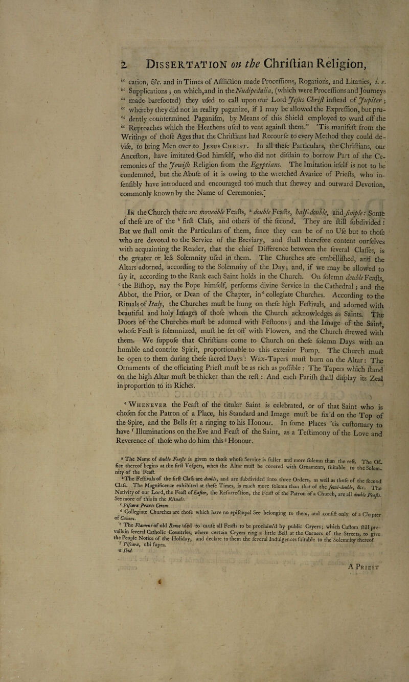 \ I 2 Dissertation on the Chriftian Religion, cation, &c. and in Times of Affliction made Procédions, Rogations, and Litanies, i. e. i£ Supplications ; on which,and in xhtNudipedylia, (which were Procédions and Journeys “ made barefooted) they ufed to call upon our Lord Je fus Chriji indead of flip iter •> tf whereby they did not in reality paganize, if I may be allowed the Expreffion, butpru- “ dently countermined Paganifm, by Means of this Shield employed to ward off the “ Reproaches which the Heathens ufed to vent againd them,” ’Tis manifed from the Writings of thofe Ages that theChridians had Recourfe to every Method they could de- vife, to bring Men over to Jesus Christ. In all thefc Particulars, theChridians, our Ancedors, have imitated God himfelf, who did not difdain to borrow Part of the Ce¬ remonies of the Jewifo Religion from the Egyptians. The Imitation itfelf is not to be condemned, but the Abufe of it is owing to the wretched Avarice of Prieds, who in- fenfibly have introduced and encouraged too much that diewey and outward Devotion, commonly known by the Name of Ceremonies. In the Church there are Moveable Feads, a double Feads, half-double, and fimple: Soni'e of thefe are of the b fird Clafs, and others of the fécond. They are dill fubdivided : But we diall omit the Particulars of them, dnce they can be of no Ufe but to thole who are devoted to the Service of the Breviary, and diall therefore content ourfelves with acquainting the Reader, that the chief Difference between the feveral Claffes, is the greater or lefs Solemnity ufed in them. The Churches are embellidied, and the Altars adorned, according to the Solemnity of the Day; and, if we may be allowed to fay it, according to the Rank each Saint holds in the Church. On folemn double Feads c the Bifhop, nay the Pope himfelf, performs divine Service in the Cathedral ; and the Abbot, the Prior, or Dean of the Chapter, ind collegiate Churches. According to the Rituals of Italy, the Churches mud be hung on thefe high Fedivals, and adorned with beautiful and holy Image's of thofe whom the Church acknowledges as Saints. The Doors of the Churches mud be adorned with Fedoons 3 and the Image of the Saint whofe Fead is folemnized, mud he fet off with Flowers, and the Church drewed with them. We fuppofe that Chridians come to Church on thefe folemn Days with an humble and contrite Spirit, proportionable to this exterior Pomp. The Church mud be open to them during thefe facred Days : Wax-Tapers mud burn on the Altar: The Ornaments of the officiating Pried mud be as rich as poffible : The Tapers which dand on the high Altar mud be thicker than the red : And each Paridi diall difplay its Zeal in proportion to its Riches. 1 A i L ~.f V J>. A \ e Whenever the Fead of the titular Saint is celebrated, or of that Saint who is chofen for the Patron of a Place, his Standard and Image mud be fix’d on the Top of the Spire, and the Bells fet a ringing to his Honour. In fome Places ’tis cudomary to have f Illuminations on the Eve and Fead of the Saint, as a Tedimony of the Love and Reverence of thofe who do him thiss Honour. a The Name of double Feafls is given to thofe whofe Service is fuller and more folemn than tlie reft. The Of fke thereof begins at the firft Vefpers, when the Altar muft be covered with Ornaments, fuitable to'theSoleml nity of the Feaft. bThe Feftivals of the firft Clafs are double, and are fubdivided into three Orders, as well as thofe of the fécond Clafs. The Magnificence exhibited at thefe Times, is much more folemn than that of the femi-double, &c. The Nativity of our Lord, the Feaft of Eajler, the Refurreftion, the Feaft of the Patron of a Church, are all’'double Feuds. See more of this in the Rituals. J c Pifcara Praxis Cerem. d Collegiate Churches are thofe which have no epifcopal See belonging to them, and confift only of a Chapter of Canons. e The Flamens of old Rome ufed to caufe all Feafts to be proclaim’d by public Cryers ; which Cuftom ftill pre¬ vails in feveral Catholic Countries, where certain Cryers ring a little Bell at the Corners of the Streets, to give the People Notice of the Holiday, and declare to them the feveral Indulgences fuitable to the Solemnity thereof f Pifcara, ubi fupra. • e Ibid. . » A Priest « i