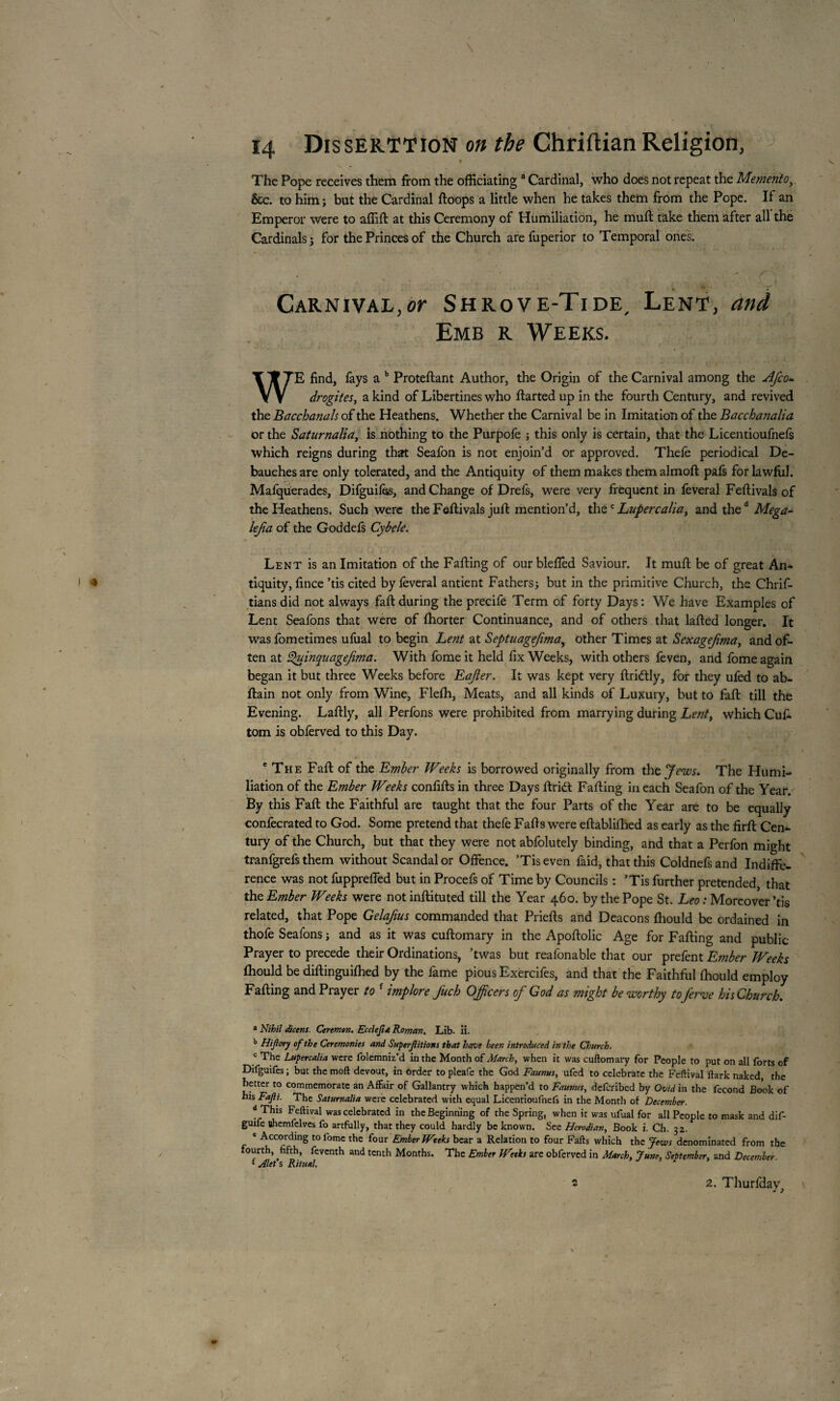 14 Dissertation on the Chriftian Religion, * The Pope receives them from the officiating a Cardinal, who does not repeat the Memento, &c. to him ; but the Cardinal ffoops a little when he takes them from the Pope. If an Emperor were to affift at this Ceremony of Humiliation, he muff take them after all the Cardinals; for the Princes of the Church are fuperior to Temporal ones. • «■ . . 1 • \ i • 7~ Carnival, or Sh rove-Tide, Lent, and Emb r Weeks. WE find, fays a b Proteffant Author, the Origin of the Carnival among the Afco- drogites, a kind of Libertines who ffarted up in the fourth Century, and revived the Bacchanals of the Heathens. Whether the Carnival be in Imitation of the Bacchanalia or the Saturnaliay is nothing to the Purpofe ; this only is certain, that the Licentioufnefs which reigns during that Seafon is not enjoin’d or approved. Thefe periodical De¬ bauches are only tolerated, and the Antiquity of them makes themalmoft pafs for lawful. Mafquerades, Difguifes, and Change of Drefs, were very frequent in feveral Feffivals of the Heathens. Such were the Feftivals juft mention’d, thec Lupercalia, and thed Mega- lefia of the Goddefs Cybele. Lent is an Imitation of the Faffing of our blefied Saviour. It muff be of great An¬ tiquity, fince ’tis cited by feveral antient Fathers; but in the primitive Church, the Chrif- tians did not always faff during the precife Term of forty Days : We have Examples of Lent Seafons that were of fhorter Continuance, and of others that laffed longer. It was fometimes ufual to begin Lent at Septuagefima, other Times at Sexagejimay and of¬ ten at £>uinquagefima. With fome it held fix Weeks, with others feven, and fome again began it but three Weeks before EaJler. It was kept very ftridtly, for they ufed to ab- ftain not only from Wine, Flefh, Meats, and all kinds of Luxury, but to faff till the Evening. Laftly, all Perfons were prohibited from marrying during Lent y which Cufi. tom is obferved to this Day. 1 e The Faff of the Ember Weeks is borrowed originally from the Jews. The Humi¬ liation of the Ember Weeks confifts in three Days ftriét Faffing in each Seafon of the Year. By this Faff the Faithful are taught that the four Parts of the Year are to be equally confecrated to God. Some pretend that thefe Faffs were eftabliflied as early as the firft Cen¬ tury of the Church, but that they were not abfolutely binding, and that a Perfon might tranfgrefs them without Scandal or Offence. ’Tis even faid, that this Coldnefs and Indiffe¬ rence was not fuppreffed but in Procefs of Time by Councils : ’Tis further pretended, that tht Ember Weeks were not inffituted till the Year 460. by the Pope St. Leo : Moreover ’tis related, that Pope Gelafius commanded that Prieffs and Deacons fhould be ordained in thofe Seafons ; and as it was cuftomary in the Apoffolic Age for Faffing and public Prayer to precede their Ordinations, ’twas but reafonable that our prefent Ember Weeks fhould be diffinguifhed by the fame pious Exercifes, and that the Faithful fhould employ Faffing and Prayer to f implore Juch Officers of God as might be worthy toJerve his Church. a Nihil dicens. Ceremon. Ecclejta Roman. Lib. ii. b Hijiory of the Ceremonies and Superftitions that have been introduced in the Church. c The Lupercalia were folemniz'd in the Month of March, when it was cuftomary for People to put on all forts of Difguifes ; but the moft devout, in order to pleafe the God Faunas, ufed to celebrate the Feftival ftark naked, the better to commemorate an Affair of Gallantry which happen’d to Faunas, deferibed by Ovid in the fécond Book of his Fajli. The Saturnalia were celebrated with equal Licentioufnels in the Montli of December. d This Feftival was celebrated in the Beginning of the Spring, when it was ufual for all People to mask and dif- guife shemfelvcs fo artfully, that they could hardly be known. See Hcrodian, Book i. Ch. 32. e According to fome the four Ember Weeks bear a Relation to four Fafts which the Jews denominated from the fourth, fifth, feventh and tenth Months. The Ember Weeks are obferved in March, June, September, and December { Alet s Ritual.