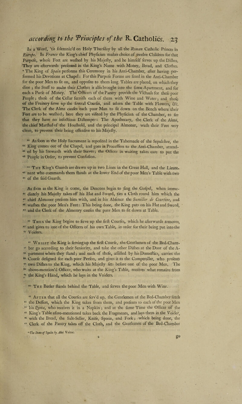 > In a Word, ’tis folemniz’d on Holy Thurfday by all the Roman Catholic Princes in Europe. In France the King?s chief Phyfician makes choice of twelve Children for that Purpofe, whofe Feet are wafhed by his Majefty, and he himfelf ferves up the Difhes. They are afterwards prefented in the King’s Name with Money, Bread, and Clothes. * The King of Spain performs this Ceremony in his Anti-Chamber, after having per¬ formed his Devotions at Chapel: For this Purpofe Forms are fixed in the Anti-Chamber for the poor Men to fit on, and oppofite to them long Tables are placed, on which they dine ; the Stuff to make their Clothes is alfo brought into the fame Apartment, and for each a Purfe of Money. The Officers of the Pantry provide the Vi&uals for thefe poor People ; thofe of the Cellar furnifh each of them with Wine and Water j and thofe of the Fruitery ferve up the feveral Courfes, and adorn the Table with Flowers, &c. The Clerk of the Alms caufes each poor Man to fit down on the Bench where their Feet are to be wafhed ; here they are vifited by the Phyfician of the Chamber, to fee that they have no infectious Diftemper: The Apothecary, the Clerk of the Alms, the chief Marffial of the Houfhold, and the principal Almoner, wafh their Feet very clean, to prevent their being offenfive to his Majefty. “ As foon as the Holy Sacrament is repofited in the Tabernacle of the Sepulchre, the “ King comes out of the Chapel, and goes in Proceffion to the Anti-Chamber, attend- <c ed by his Stewards with their Staves ; the Officer in waiting takes care to put the “ People in Order, to prevent Confufion. “ The King’s Guards are drawn up in two Lines in the Great Hall, and the Lieute- « nant who commands them ftands at the-lower End of the poor Men’s Table with two “ of the faid Guards. As foon as the King is come, the Deacons begin to fing the Gofpel, when imme- « diately his Majefty takes off his Hat and Sword, ties a Cloth round him which the “ chief Almoner prefents him with, and in his Abfeiice the Sumiller de Courtine, and u wafhes the poor Men’s Feet: This being done, the King puts on his Hat and Sword, and the Clerk of the Almonry caufes the poor Men to fit down at Table. <c Then the King begins to fèrve up the firft Courfes, which he afterwards removes, “ and gives to one of the Officers of his own Table, in order for their being put into the “ Voiders. tc Whilst the King is fervingup the firft Courfe, the Gentlemen of the Bed-Cham- “ ber go according to their Seniority, and take the other Difhes at the Door of the A- u partment where they ftand j and each of thefe, affifted by his Domeftics, carries the “ Courfe defigned for each poor Perfon, and gives it to the Comptroller, who prefents <c two Difhes to the King, which his Majefty fets before one of the poor Men. The above-mention’d Officer, who waits at the King’s Table, receives what remains from f the King’s Hand, which he lays in the Voiders. <c The Butler ftands behind the Table, and ferves the poor Men with Wine. “ After that all the Courfes are ferv’d up, the Gentlemen of the Bed-Chamber fetch <c the Deffert, which the King takes from them, and prefents to each of the poor Men “ his l^uota, who receives it in a Napkin ; and at the fame Time the Officer of the “ King’s Table afore-mentioned takes back the Fragments, and lays them in the Voider, <c with the Bread, the Salt-Seller, Knife, Spoon, and Fork j which being done, the “ Clerk of the Pantry takes off the Cloth, and the Gentlemen of the Bed-Chamber * rfht State of Spain ly Abbé Vairac. 2 go