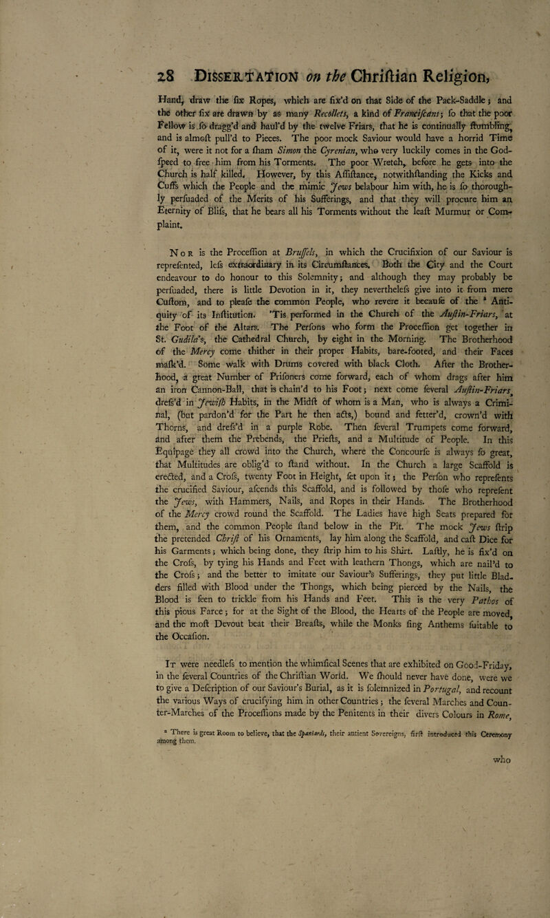 /• Handy draw the fix Ropes, which are fix’d on that Side of the Pack-Saddle j and the other fix are drawn by as many Recollet s> a kind of Francifcans', fo that the poor Fellow is.fo dragg’d and haul’d by the twelve Friars, that he is continually ftumblingf and is almofl: pull’d to Pieces. The poor mock Saviour would have a horrid Time of it, were it not for a lham Simon the Cyrenian, who very luckily comes in the God- fpeed to free him from his Torments. The poor Wretch, before he gets into the Church is half killed. However, by this Afliftance, notwithftanding the Kicks and Cuffs which the People and the mimic Jews belabour him with, he is fo thorough¬ ly perfuaded of the Merits of his Sufferings, and that they will procure him an Eternity of Blifs, that he bears all his Torments without the leaft Murmur or Com¬ plaint. Nor is the Proceflion at Brujfels, in which the Crucifixion of our Saviour is reprefented, lefs extraordinary in its Circumftances. Both the City and the Court endeavour to do honour to this Solemnity; and although they may probably be perfuaded, there is little Devotion in it, they neverthelefs give into it from mere Cuflom, and to pleafe the common People, who revere it becaufe of the * Anti¬ quity of its Inftitution. ’Tis performed in the Church of the Aujlin-Friars, at the Foot of the Altars. The Perfons who form the Proceflion get together in St. Gudilas, the Cathedral Church, by eight in the Morning. The Brotherhood of the Mercy come thither in their proper Habits, bare-footed, and their Faces mafk’d. Some walk with Drums covered with black Cloth. After the Brother¬ hood, a great Number of Prifoners come forward, each of whom drags after him an iron Cannon-Ball, that is chain’d to his Foot ; next come feveral Auflin-Friarst drefs’d in Jewifh Habits, in the Midfi: of whom is a Man, who is always a Crimi¬ nal, (but pardon’d for the Part he then a&s,) bound and fetter’d, crown’d with Thorns, and drefs’d in a purple Robe. Then feveral Trumpets come forward, and after them the Prebends, the Priefts, and a Multitude of People. In this Equipage they all crowd into the Church, where the Concourfe is always fo great, that Multitudes are oblig’d to ftand without. In the Church a large Scaffold is ere&ed, and a Crofs, twenty Foot in Height, fet upon it j the Perfon who reprefents the crucified Saviour, afcends this Scaffold, and is followed by thofe who reprefent the J ews, with Hammers, Nails, and Ropes in their Hands. The Brotherhood of the Mercy crowd round the Scaffold. The Ladies have high Seats prepared for them, and the common People Hand below in the Pit. The mock Jews ftrip the pretended Chrifi of his Ornaments, lay him along the Scaffold, and cafl: Dice for his Garments ; which being done, they ftrip him to his Shirt. Laftly, he is fix’d on the Crofs, by tying his Hands and Feet with leathern Thongs, which are nail’d to the Crofs ; and the better to imitate our Saviour’s Sufferings, they put little Blad¬ ders filled with Blood under the Thongs, which being pierced by the Nails, the Blood is feen to trickle from his Hands and Feet. This is the very Pathos of this pious Farce ; for at the Sight of the Blood, the Hearts of the People are moved and the moft Devout beat their Breafts, while the Monks fing Anthems fuitable to the Occafion. It were needlefs to mention the whimfical Scenes that are exhibited on Good-Friday, in the feveral Countries of the Chriflian Worid. We fhould never have done, were we to give a Defcription of our Saviour’s Burial, as it is folemnized in Portugal, and recount the various Ways of crucifying him in other Countries ; the feveral Marches and Coun¬ ter-Marches of the Procédions made by the Penitents in their divers Colours in Rome, a There is great Room to believe, that the Spaniard!, their antient Sovereigns, fir ft introduced this Ceremony among them. who J ■' • t' \