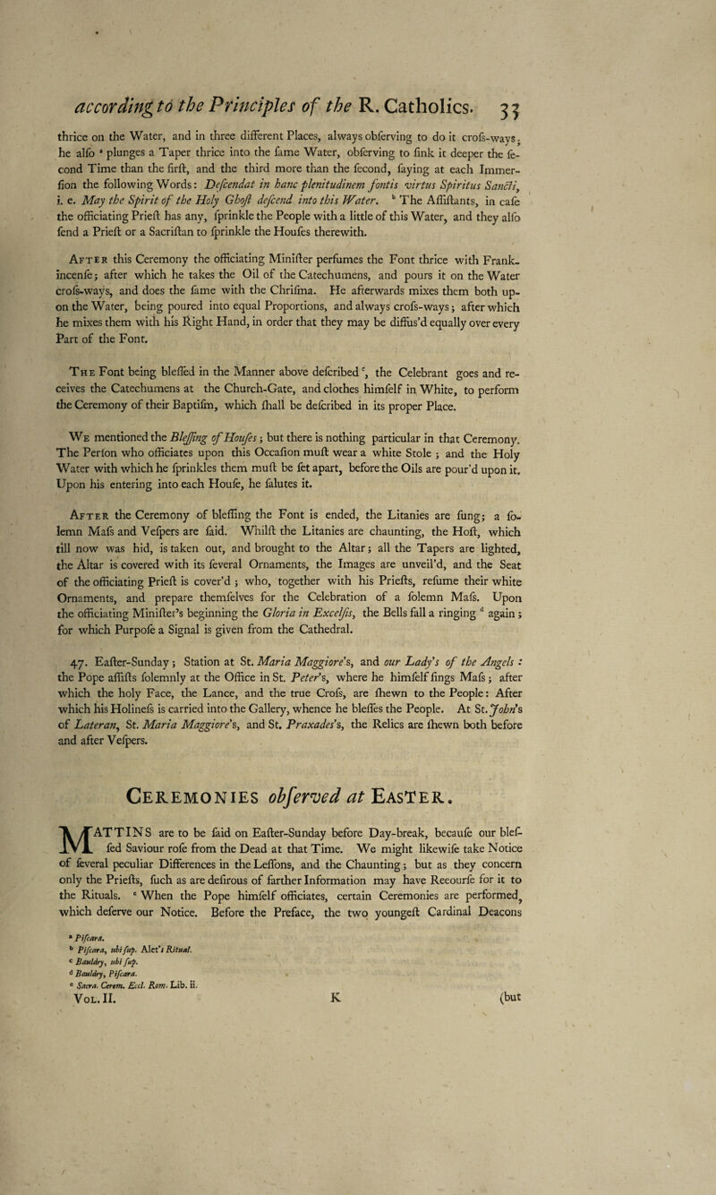 thrice on the Water, and in three different Places, alwaysobferving to doit crofs-ways. he alfo a plunges a Taper thrice into the fame Water, obferving to link it deeper the fé¬ cond Time than the fird, and the third more than the fécond, faying at each Immer- lion the following Words : Defcendat in hanc plenitudinem font is virtus Spiritus Sancli, i. e. May the Spirit of the Holy Ghojl defcend into this Water. b The Affidants, in cafe the officiating Pried has any, fprinkle the People with a little of this Water, and they alfo fend a Pried; or a Sacridan to fprinkle the Houfes therewith. After this Ceremony the officiating Minider perfumes the Font thrice with Frank- incenfe; after which he takes the Oil of the Catechumens, and pours it on the Water crofs-waÿs, and does the fame with the Chrifma. He afterwards mixes them both up¬ on the Water, being poured into equal Proportions, and always crofs-ways ; after which he mixes them with his Right Hand, in order that they may be diffus’d equally over every Part of the Font. The Font being bleffed in the Manner above defcribedc, the Celebrant goes and re¬ ceives the Catechumens at the Church-Gate, and clothes himfelf in White, to perform the Ceremony of their Baptifm, which fhall be defcribed in its proper Place. 1 We mentioned the BleJJing of Houfes ; but there is nothing particular in that Ceremony. The Perlon who officiates upon this Occadon mud wear a white Stole ; and the Holy Water with which he fprinkles them mud be fet apart, before the Oils are pour’d upon it. Upon his entering into each Houle, he falutes it. After the Ceremony of bleffing the Font is ended, the Litanies are fung; a fo- iemn Mafs and Vefpers are faid. Whild the Litanies are chaunting, the Hod, which till now was hid, is taken out, and brought to the Altar; all the Tapers are lighted, the Altar is covered with its feveral Ornaments, the Images are unveil’d, and the Seat of the officiating Pried is cover’d ; who, together with his Prieds, refume their white Ornaments, and prepare themfelves for the Celebration of a folemn Mais. Upon the officiating Minider’s beginning the Gloria in Excelfis, the Bells fall a ringing d again ; for which Purpofe a Signal is given from the Cathedral. 47. Eader-Sunday ; Station at St. Maria Maggiore’s, and our Lady's of the Atigels : the Pope affids folemnly at the Office in St. Peter’s, where he himfelf dngs Mafs ; after which the holy Face, the Lance, and the true Crofs, are Ihewn to the People: After which his Holinefs is carried into the Gallery, whence he bleffes the People. At St.John’s of Lateran, St. Maria Maggiore’s, and St. Praxades’s, the Relics are Ihewn both before and after Vefpers. Ceremonies obferved at Easter. MAT TINS are to be faid on Eader-Sunday before Day-break, becaule our blef¬ fed Saviour rofe from the Dead at that Time. We might likewife take Notice of feveral peculiar Differences in the Leffons, and the Chaunting ; but as they concern only the Prieds, fuch as are defirous of farther Information may have Reeourfe for it to the Rituals. e When the Pope himfelf officiates, certain Ceremonies are performed^ which deferve our Notice. Before the Preface, the two younged Cardinal Deacons * P if car a. b Pifcara, uli fup. Alct’i Ritual. c Bauldry, ubi fup. d Bauldry, Pifcara. c Sacra. Cerem. Eccl. Rom. Lib. ii. t