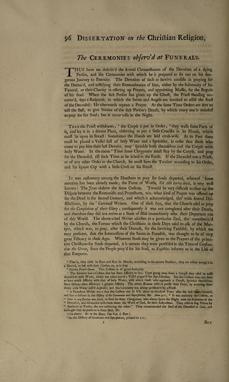 The Ceremonies obferv’dat Funerals. THUS have we deferib’d the feveral Circumftances of the Devotion of a dying Perfon, and the Ceremonies with which he is prepared to fet out on his dan¬ gerous Journey to Eternity. The Devotion of fuch as furvive cônfifts in praying for the Deceas’d, and teftifying their Remembrance of him, either by the Solemnity of his Funeral, or their Charity in offering up Prayers, and appointing Malles, for the Repofe ôf his Soul. When the lick Perfon has given up the Ghoft, the Prieft ftanding un¬ cover’d, fays a Refponfe, in which the Saints and Angels are invoked to affift the Soul of the Deceafed : He afterwards repeats a Prayer. At the fame Time Orders are fent to toll the Bell, to give Notice of the lick Perlon’s Death, by which every one is minded to pray for his Soul; but it never tolls in the Night. Then the Priefl: withdraws ; a the Corpfe is put in Order; b they wafh lome Parts of it, and lay it in a decent Place, obferving to put a little Crucifix in its Hands, which mull: lie upon its Breaft : Sometimes the Hands are laid crofs-wife. At its Feet there mull be placed a Velfel full of holy Water and a Sprinkler, in order that thofe who come to pay him their laft Devoirs, mayc fprinkle both themfelves and the Corpfe with holy Water. In the mean d Time fome Clergymen mull flay by the Corpfe, and pray for the Deceafed, till fuch Time as he is laid in the Earth. If the Deceafed was a Priefl, or of any other Order in the Church, he mull have the Tonfure according to his Order, and his fquare Cap with a little Crofs on his Breafi. It was cuflomary among the Heathens to pray for Souls departed, whereof e fome mention has been already made ; the Form of Words, Sit tibi terra levis, is very well known : The Jews obferve the fame Cuftom. ’Twould be very difficult to clear up the Difpute between the Romanifls and Proteflants, viz. what kind of Prayer was offered up for the Dead in the fécond Century, and which is acknowledged, tho’ with feveral Dif- flindions, by the f Calviniji Writers. One of thefe fays, that the Church ufed to pray for the Completion of their Glory ; confequently it was not completed after their Death, and therefore they did not arrive at a State of Blifs immediately after their Departure out of this World. The above-cited Writer afcribes to a particular Zeal, tho’ unauthoriz’d by the Church, the Favour which the Chriftians in thofe Days ufed to afk of the Mar¬ tyrs, which was, to pray, after their Deceafe, for the furviving Faithful; by which we may prefume, that the Interceffion of the Saints in Paradife, was thought to be of very great Efficacy in thofe Ages. Whatever Senfe may be given to the Prayers of the primi¬ tive Chriftians for Souls departed, it is certain they were pradtifed in the Time of Conjlan- tine the Great, fince the People pray’d for his Soul, as Eufebius informs us in the Life of that Emperor. » That is, they clofe its Eyes and fhut irs Mouth, according to the antient Pra&ice ; they are either wrapp’d in a Shroud, or left with their Clothes on, as in Italy. * Pifcara Praxis Cerem. This Cuflom is of great Antiquity. c The Antients had a Cuftom that has fome Affinity to this : Upon going away from a Corpfe they ufed to wafh themfelves with Water, which was taken out of a Veflel prepar’d for that Ablution. But this Cuftom does not feem to have much Affinity with that of holy Water, with which thofe who approach a Corpfe, fprinkle themfelves.1 Here follows what difeovers a greater Affinity : The atient Romans ufed to purify their Dead, by watering them thrice with Water call’d Lujtralis; and this Ceremony was always perform’d by aPrieft. d A Proteftant Writer owns that this Cuftom was in Ufe about an hundred Years after the firft Nicene Council, and fays as follows in the Plijlory of the Ceremonies and Superjlitions, &c. Anno 400 ; “ It was antiently the Cuftom, as “ foon as any Perfon was dead, to fend for fome Clergyman, who always fpent the Night with the Relations of the “ Deceafed, and difeourfed with them about the Word of God, for their Inftru&ion. They ufed to fing Pfalms by “ Anthems or Verfcs, the one anfwering the other. They recommended the Soul of the Deceafed to God, and befought him to preferve it from Hell, &c. e fide above. As to the Jews, Fide Vol. I. Part i. ( See the Hiftory of Ceremonies and Superjlitions, printed in 1717.