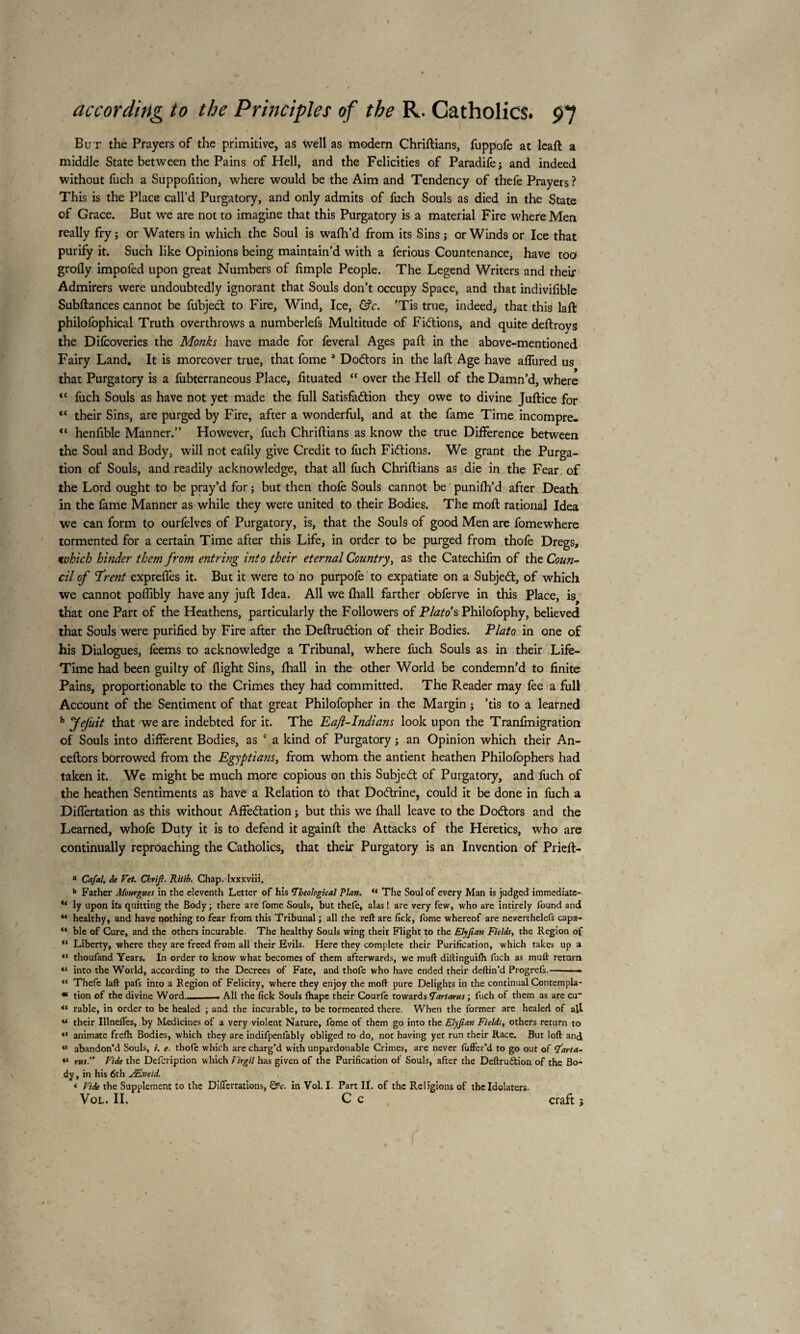 But the Prayers of the primitive, as well as modern Chriftians, fuppofe at leaft a middle State between the Pains of Hell, and the Felicities of Paradifej and indeed without fuch a Suppofition, where would be the Aim and Tendency of thefe Prayers ? This is the Place call’d Purgatory, and only admits of fuch Souls as died in the State of Grace. But we are not to imagine that this Purgatory is a material Fire where Men really fry ; or Waters in which the Soul is wafh’d from its Sins j or Winds or Ice that purify it* Such like Opinions being maintain’d with a ferious Countenance, have too grofly impofed upon great Numbers of fimple People. The Legend Writers and their Admirers were undoubtedly ignorant that Souls don’t occupy Space, and that indivifible Subftances cannot be fubject to Fire, Wind, Ice, &c. ’Tis true, indeed,- that this laft philolophical Truth overthrows a numberlefs Multitude of Fiftions, and quite deftroys the Difcoveries the Monks have made for feveral Ages paft in the above-mentioned Fairy Land. It is moreover true, that fome a Dodtors in the laft Age have affured us that Purgatory is a fubterraneous Place, fituated “ over the Hell of the Damn’d, where <c fuch Souls as have not yet made the full Satisfaction they owe to divine Juftice for “ their Sins, are purged by Fire, after a wonderful, and at the fame Time incompre- “ henfible Manner.” However, fuch Chriftians as know the true Difference between the Soul and Body, will not eafily give Credit to fuch Fictions. We grant the Purga¬ tion of Souls, and readily acknowledge, that all fuch Chriftians as die in the Fear of the Lord ought to be pray’d for ; but then thofe Souls cannot be punifh’d after Death in the fame Manner as while they were united to their Bodies. The iïtoft rational Idea we can form to ourfelves of Purgatory, is, that the Souls of good Men are fomewhere tormented for a certain Time after this Life, in order to be purged from thofe Dregs, which hinder them from entring into their eternal Country, as the Catechifm of the Coun¬ cil of Trent expreffes it. But it were to no purpofe to expatiate on a Subject, of which we cannot poffibly have any juft Idea. All we (hall farther obferve in this Place, is^ that one Part of the Heathens, particularly the Followers of Plato's Philofophy, believed that Souls were purified by Fire after the DeftruCtion of their Bodies. Plato in one of his Dialogues, feems to acknowledge a Tribunal, where fuch Souls as in their Life- Time had been guilty of flight Sins, fhall in the other World be condemn’d to finite Pains, proportionable to the Crimes they had committed. The Reader may fee a full Account of the Sentiment of that great Philofopher in the Margin ; ’tis to a learned b that 'we are indebted for it. The Eaft-Indians look upon the Tranfmigration of Souls into different Bodies, as c a kind of Purgatory j an Opinion which their An- ceftors borrowed from the Egyptians, from whom the antient heathen Philofophers had taken it. We might be much more copious on this Subject of Purgatory, and fuch of the heathen Sentiments as have a Relation to that DoClrine, could it be done in fuch a Diflertation as this without Affectation ; but this we {hall leave to the Doctors and the Learned, whofe Duty it is to defend it againft the Atfacks of the Heretics, who are continually reproaching the Catholics, that their Purgatory is an Invention of Prieft- a Ca/al. de Vet. Chrijl. Ritib. Chap. Ixxxviii. b Farher Mourgues in the eleventh Letter of his ‘Theological Plan. u The Soul of every Man is judged immediate- “ iy upon its quitting the Body; there are fome Souls, but thefe, alas! are very few, who are intirely found and “ healthy, and have nothing to fear from this Tribunal ; all the reft are fick, fome whereof are neverthelefs capa- “ ble of Cure, and the others incurable. The healthy Souls wing their Flight to the Ely fan Fields, the Region of ** Liberty, where they are freed from all their Evils. Here they complete their Purification, which takes up a “ thoufand Years. In order to know what becomes of them afterwards, we muft diftinguifh fuch as muft return “ into the World, according to the Decrees of Fate, and thofe who have ended their deftin’d Progrefs.——. “ Thefe laft pafs into a Region of Felicity, where they enjoy the moft pure Delights in the continual Contempla- * tion of the divine Word.. ,_. All the fick Souls fbape their Courfe towards ‘Tartarus ; fuch of them as are cu~ ** rable, in order to be healed ; and the incurable, to be tormented there. When the former are healed of all u their Illnefies, by Medicines of a very violent Nature, fome of them go into the Elyfian Fields, others return to “ animate frefb Bodies, which they are indifpenfably obliged to do, not having yet run their Race. But loft and « abandon’d Souls, /. e. thofe which are charg’d with unpardonable Crimes, are never fuffer’d to go out of ‘farta- «* rus.” Vide the Defcription which Virgil has given of the Purification of Souls, after the Deftru&ion of the Bo¬ dy , in his 6th Æneid. < Vide the Supplement to the Diflertations, &c. in Vol. I. Part II. of the Religions of the Idolaters. Vol. II. C c craft ;