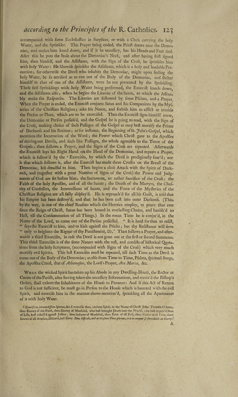 accompanied with fome Ecclefiaftics in Surplices, or with a Clerk carrying the holy Water, and the Sprinkler. This Prayer being ended, the Prieft draws near the Demo¬ niac, and makes him kneel down, and if it be necelfary, has his Hands and Feet tied. After this he puts the Stole about the Demoniac’s Neck, and after having firft figned him, then himfelf, and the Affiliants, with the Sign of the Crois, he fprinkles him with holy Water : He likewife fprinkles the Affiliants, which is a holy and laudable Pre¬ caution ; for otherwife the Devil who inhabits the Demoniac, might upon feeling the holy Water, be fo terrified as to run out of the Body of the Demoniac, and Shelter himfelf in that of one of the Affiliants, were he not prevented by the Sprinkling, Thefe firft Sprinklings with holy Water being performed, the Exorcifi; kneels down, and the Affiliants alfo ; when he begins the Litanies of the Saints, to which the Afiem- bly make the Refponfes. The Litanies are followed by fome Pfalms, and a Prayer When the Prayer is ended, the Exorcifi; conjures Satan and his Companions by the Myf- teries of the Chriftian Religion ; asks his Name, and forbids him to afflidt or trouble the Perfon or Place, which are to be exorcifed. Then the Exorcifi; figns himfelf anew, the Demoniac or Perfon pofiefs’d, and the Gofpel he is going to read, with the Sign of the Crofs, making choice of fuch Palfages of the Gofpel as may bell mortify the Prince of Darknefs and his Retinue; as for inftance, the Beginning ofSt. John's Gofpel, which mentions the Incarnation of the Word ; the Power which Chrifi gave to the Apofiles of driving out Devils, and fuch like Palfages, the whole agreeable to the Tenor of the Gofpels ; then follows a Prayer, and the Signs of the Crofs are repeated. Afterwards the Exorcifi; lays his Right Hand on the Head of the Demoniac, and repeats a Prayer, which is follow’d by the a Exorcifm, by which the Devil is prodigioufly four’d ; nor is that which follows it, after the Exorcifi: has made three Croftes on the Breafi of the Demoniac, lefs dreadful to him. Then begins a clofe Attack with the Spirit of Dark¬ nefs, and (together with a great Number of Signs of the Crofs) the Power and Judg¬ ments of God are fet before him ; the Sacrament, or rather Sacrifice of the Crois ; the Faith of the holy Apofiles, and of all the Saints ; the Death of the Martyrs, the Chaf- tity of Confelfors, the Intercédions of Saints, and the Force of the Myfieries of the Chriftian Religion are all fully difplay’d. He is reproach’d for all his Guilt, is told that his Empire has been deftroy’d, and that he has been call into outer Darknels. (This? by the way, is one of the chief Reafons which the Heretics employ, to prove that ever dnce the Reign of Chrifi, Satan has been bound in everlafiing Chains, and banilh’d to Hell, till the Confummation of all Things.) In the mean Time he is conjur’d, in the Name of the Lord, to come out of the Perfon polfelfed. <c It is hard for thee to refill., “ fays the Exorcifi to him, and to kick againft the Pricks ; but thy Refiftance willlerve “ only to heighten the Rigour of thy Punilhment, &c.” Then follows a Prayer, and after¬ wards a third Exorcifm, in cafe the Devil is not gone out at the firfi or fécond Summons. This third Exorcifm is of the lame Nature with the reft, and confifts of hiftorical Quota¬ tions from the holy Scriptures, (accompanied with Signs of the Crofs) which very much mortify evil Spirits. This laft Exorcifm mull be repeated, till fuch Time as the Devil is come out of the Body of the Demoniac; as alfo from Time to Time, Pfalms, fpiritual Songs, the Apofiles Creed, that of Athanafius, the Lord’s Prayer, Ave Maria, &c. When the wicked Spirit has taken up his Abode in any Dwelling-Houfe, the Rector or Curate of theParilh, after having taken the necelfary Informations, and receiv’d the Bilhop’s Orders, lhall exhort the Inhabitants of the Houfe to Penance: And if this Adi of Return to God is not fufficient, he mull go in Perfon to the Houfe which is haunted writh the evil Spirit, and exorcife him in the manner above-mention’d, fprinkling all the Apartments of it with holy Water. a Exorcifo U, immundiffime Spiritus, 8cc.I exorcife thee, unclean Spirit, in the Name of Chrift Jefus. Tremble O Satan, thou Enemy of the Faith, thou Enemy of Mankind, who haft brought Death into the World, who haft depriv’d Men of Life, haft rebell’d againft Juftice ; thou Seducer of Mankind, thou Root of all Evil, thou Fuutorofall V ices, thou Source of all Avarice, Dilcord, and Envy. Hito difficult, and at thefame tfime glorious, is it to conquer fo formidable an Enemy ! A _