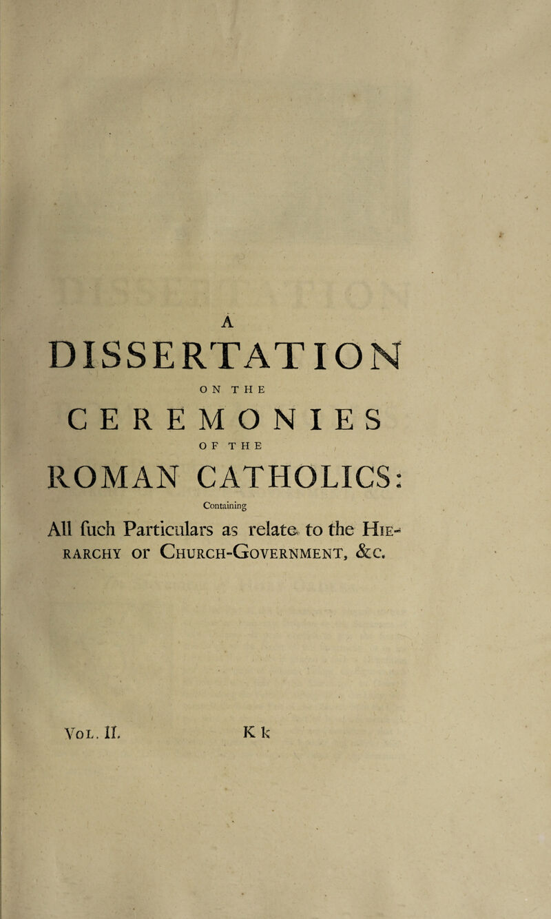 A DISSERTATION ON THE CEREMONIES O F T H E ROMAN CATHOLICS: Containing All fuch Particulars as relate, to the Hie- rarchy or Church-Government, &c.