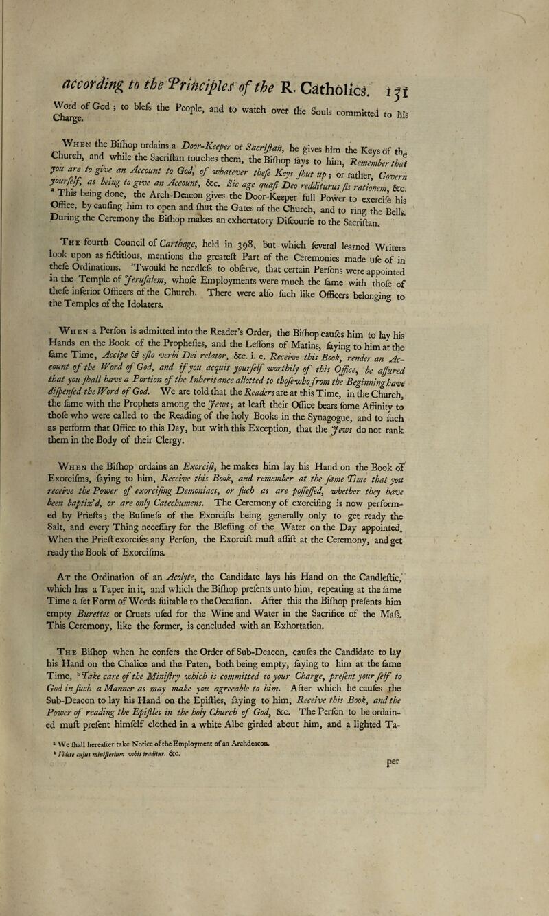 according to the Principles of the R. Catholics, t i t Word of God ; to biefs the People, and to watch over the Souls committed to his When the Bdhop ordams a Door-Keéper of Sacrifia*, he gives him the Keysdf th„ Church, and whde the Sacnftan touches them, the Bifhop fays to him, Remember that ym aZ t0 &,T. an Jaount t0 Goi’ °f whatevlr theft Keys Jhut up, or rather, Govern “■ kT£ t0 g,‘™ m AcCOmt' &C- Sk aSe !uaf‘ Dm redditurusfis rationem, &c This being done, the Arch-Deacon gives the Door-Keeper full Power to exercife his Office, by caufing him to open and fhut the Gates of the Church, and to ring the Bells During the Ceremony the Bifhop makes an exhortatory Difcourfe to the Sacriftan The fourth Council of Carthage, held in 398, but which feveral learned Writers look upon as fictitious, mentions the greateft Part of the Ceremonies made ufe of in thefe Ordinations. 5Twould be needlefs to obferve, that certain Perfons were appointed m the Temple of Jerufalem, whole Employments were much the fame with thole of thefe inferior Officers of the Church. There were alfo fuch like Officers belonging to the Temples of the Idolaters. When a Perfon is admitted into the Reader’s Order, the Bilhopcaufes him to lay his Hands on the Book of the Prophefies, and the Lelfons of Matins, faying to him at the fame Time, Accipe & ep verbi Dei relator, &c. i. e. Receive this Book, render an Ac¬ count of the Word of God, and if you acquit yourfelf worthily of this Office, be afured that you Jhall have a Portion of the Inheritance allotted to thofewhofrom the Beginning have difpenfed the Word of God. We are told that the Readers are at this Time, in the Church, the lame with the Prophets among the Jews-, at leaft their Office bears fome Affinity to thofe who were called to the Reading of the holy Books in the Synagogue, and to fuch as perform that Office to this Day, but with this Exception, that the Jews do not rank them in the Body of their Clergy. When the Bifhop ordains an Exorcifi, he makes him lay his Hand on the Book oT Exorcifms, faying to him, Receive this Book, and remember at the fame cTime that you receive the Power of exorcifng Demoniacs, or fuch as are poffieffied, whether they have been baptiz'd, or are only Catechumens. The Ceremony of excrciling is now perform¬ ed by Prieffs ; the Bufinefs of the Exorciffs being generally only to get ready the Salt, and every Thing neceffàry for the Blefling of the Water on the Day appointed. When the Prieft exorcifes any Perfon, the Exorcift muff; affift at the Ceremony, and get ready the Book of Exorcifms. At the Ordination of an Acolyte, the Candidate lays his Hand on the Candleftic, which has a Taper in it, and which the Bifhop prelentsunto him, repeating at the lame Time a fet Form of Words fuitableto theOccafion. After this the Bifhop prelents him empty Burettes or Cruets ufed for the Wine and Water in the Sacrifice of the Mais. This Ceremony, like the former, is concluded with an Exhortation. The Bilhop when he confers the Order of Sub-Deacon, caules the Candidate to lay his Hand on the Chalice and the Paten, both being empty, faying to him at the fame Time, b Pake care of the Miniftry which is committed to your Charge, prefent your felf to God in fuch a Manner as may make you agreeable to him. After which he caufes the Sub-Deacon to lay his Hand on the Epiftles, faying to him, Receive this Book, and the Power of reading the Epifles in the holy Church of God, &c. The Perfon to be ordain¬ ed muff prefent himfelf clothed in a white Albe girded about him, and a lighted Ta- a We fliall hereafter take Notice of the Employment of an Archdeacon. b / iiktt cujus minijltrium vobis iraditnr. &c. per