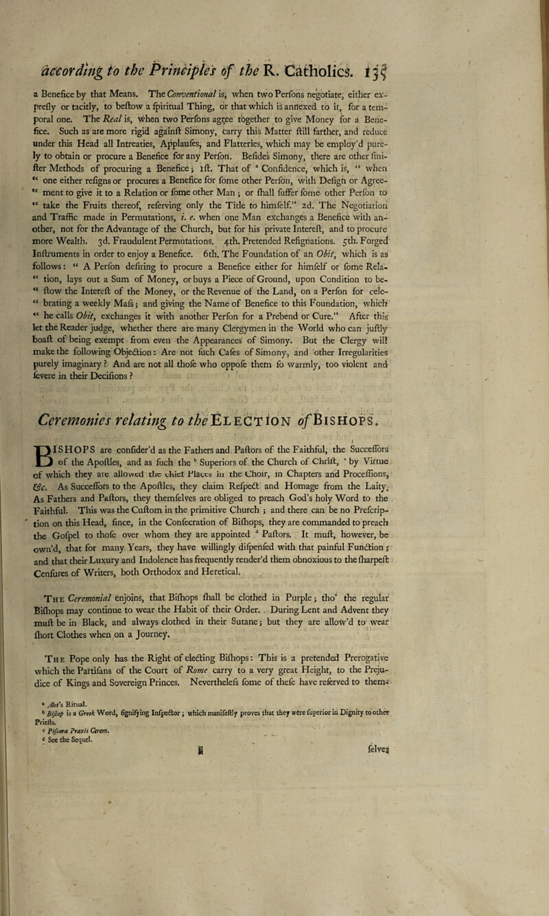 » k * * * » to the Principles of the R. Catholics. a Benefice by that Means. The Conventional is, when two Perfons negotiate, either ex¬ prefly or tacitly, to bellow a fpiritual Thing, or that which is anrlexed to it, for a tem¬ poral one. The Real is, When two Perfons agçee tbgether to give Money for a Bene¬ fice. Such as are more rigid againft Simony, tarry this Matter ftill farther, and reduce under this Head all Intreaties, Applaufes, and Flatteries, which may be employ’d pure¬ ly to obtain or procure a Benefice for any Perfon. Befides Simony, there are other Uni¬ fier Methods of procuring a Benefice ; ift. That of a Confidence, which is, “ when u one either refigns or procures a Benefice for fome other Perfon, with Defign or Agree- <c ment to give it to a Relation or fome other Man ; or lhall fuffer fome other Perfon to “ take the Fruits thereof, referving only the Title to himfelf.” 2d. The Negotiation and Traffic made in Permutations, i. e. when one Man exchanges a Benefice with an¬ other, not for the Advantage of the Church, but for his private Interefl:, and to procure more Wealth. 3d. Fraudulent Permutations. 4th. Pretended Refignations. 5th. Forged Inftruments in order to enjoy a Benefice. 6th. The Foundation of an Obit, which is as follows : “ A Perfon defiring to procure a Benefice either for himfelf or fome Refa- “ tion, lays out a Sum of Money, or buys a Piece of Ground, upon Condition to be- “ ftow the Interefl: of the Money, or the Revenue of the Land, on a Perfon for cele- “ brating a weekly Mafs; and giving the Name of Benefice to this Foundation, which “ he calls Obit, exchanges it with another Perfon for a Prebend or Cure.” After this let the Reader judge, whether there are many Clergymen in the World who can juftly boaft of being exempt from even the Appearances of Simony. But the Clergy will make the following Objection : Are not fuch Cafes of Simony, and other Irregularities purely imaginary ? And are not all thole who oppole them fo warmly, too violent and levere in their Dédiions ? ' ^ , t jj j Ceremonies relating to /^Election of Bishops, ' » Cf;-''- - ! : - / BISHOPS are confider’d as the Fathers and Pallors of the Faithful, the Succelfors of the Apoftles, and as fuch the b Superiors of the Church of Chrift, c by Virtue of which they are allowed tlic cblet Llaccs in the Choir, in Chapters and Procédions, &c. As Succeflors to the Apoftles, they claim Refpebt and Homage from the Laity, As Fathers and Pallors, they themfelves are obliged to preach God’s holy Word to the Faithful. This was the Cuftom in the primitive Church ; and there can be no Prefcrip- ’ tion on this Head, fince, in the Confecration of Bilhops, they are commanded to preach the Gofpel to thofe over whom they are appointed d Pallors. It mull, however, be own’d, that for many Years, they have willingly difpenfed with that painful Fundtionj and that their Luxury and Indolence has frequently render’d them obnoxious to thelharpeft Cenfures of Writers, both Orthodox and Heretical, The Ceremonial enjoins, that Bilhops lhall be clothed in Purple; tho’ the regular Bilhops may continue to wear the Habit of their Order. , During Lent and Advent they mull be in Black, and always clothed in their Sutane; but they are allow’d to wear Ihort Clothes when on a Journey. The Pope only has the Right of ele&ing Bilhops: This is a pretended Prerogative which the Partifans of the Court of Rome carry to a very great Height, to the Preju¬ dice of Kings and Sovereign Princes. Neverthelefs fome of thefe have relèrved to them- * Jlet’s Ritual. b Bijhop is a Greek Word, fignifjing Infpe&or ; which manifeftly proves that they wire fuperior in Dignity toother Priefts. c Pifcara Praxis Cerem. 6 See the Sequel. jg felves according /