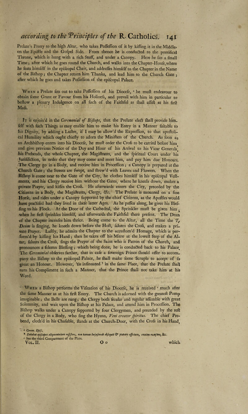 Prelate’s Proxy to the high Altar, who takes Polfeffion of it by killing it in the Middle» on the Epiftle and the Gofpel Side. From thence he is conducted to the pontifical Throne, which is hung with a rich Stuff, and under a Canopy. Here he fits a fmall Time; after which he goes round the Church, and walks into the Chapter-Houfe,where he feats himfelf in the epifcopal Chair, and addreffes himfelf to the Chapter in the Name of the Bifhop ; the Chapter return him Thanks, and lead him to the Church Gate ; after which he goes and takes Polfeffion of the epifcopal Palace. When a Prelate lets out to take Polfeffion of his Diocefe, a he mull endeavour to obtain fome Grant or Favour from his Holinefs, and prevail with him in particular to bellow a plenary Indulgence on all fuch of the Faithful as lhall affift at his firlt Mais. I* , i - > ■ ( It is enjoin’d in the Ceremonial of Bijhops, that the Prelate eledl lhall provide him_ felf with füch Things as may enable him to make his Entry in a Manner fuitable to his Dignity, by adding a Lullre, if I may be allow’d the Expreffion, to that apoftoli- cal Humility which ought chiefly to adorn the Minillers of the Church. As foon as an Archbilhop enters into his Diocefe, he mull order the Crofs to be carried before him and give previous Notice of the Day and Hour of his Arrival to his Vicar Generals^ his Prebends, the whole Chapter, the Magillrates, and the fpiritual Court under his Jurifdidtion, in order that they may come and meet him, and pay him due Honours. The Clergy go in a Body, and receive him in Proceffion ; a Canopy is prepared at the Church Gate ; the Streets are fwept, and ftrew’d with Leaves and Flowers. When the Bilhop is come near to the Gate of the City, he clothes himfelf in his epifcopal Vell- ments, and his Clergy receive him without the Gates, where he kneels down, makes a private Prayer, and kilfes the Crofs. He afterwards enters the City, preceded by the Citizens in a Body, the Magiftratès, Clergy, &c. The Prelate is mounted on a fine Horfe, and rides under a Canopy fupported by the chief Citizens, as the Apollles would have praftifed had they lived in thefe latter Ages. As he palfes along, he gives his Blefl- fing to his Flock. At the Door of the Cathedral, the Sprinkler mull be given him when he firll fprinkles himfelf, and afterwards the Faithful there prefent. The Dean of the Chapter incenfes him thrice. Being come to the Altar, all the Time the Te Deum is flinging, he kneels down before the Hoft, falutes the Crofs, and makes a pri¬ vate Prayer. Lallly, he admits the Chapter to the accullom’d Homage, which is per¬ form’d by killing his Hand ; then he takes ofif his Mitre at the lowell Step of the Al¬ tar, falutes the Crofs, fings the Prayer of the Saint who is Patron of the Church, and pronounces a folemn Bleffing ; which being done, he is conducted back to his Palace. The Ceremonial obferves farther, that in cafe a fovereign Prince fhould offer to accom¬ pany the Bilhop to the epifcopal Palace, he fhall make fome Scruple to accept of lo great an Honour. However, ’tis infinuated b in the fame Place, that the Prelate lhall turn his Compliment in fuch a Manner, that the Prince fhall not take him at his Word. When a Bilhop performs the Vifitation of his Diocefe, he is received c much after the fame Manner as at his firll Entry. The Church is adorned with the greatell Pomp imaginable ; the Bells are rung ; the Clergy both fecular and regular alfemble with great Solemnity, and wait upon the Bilhop at his Palace, and attend him in Proceffion. The Bilhop walks under a Canopy fupported by four Clergymen, and preceded by the reft of the Clergy in a Body, who ling the Hymn, Veni creator fpiritus. The chief Pre¬ bend, cloth’d in his Chafuble, Hands at the Church-Door, with the Crofs in his Hand, a Cerem. Epifc. Debebat epifcopus aliquantulum rejtjlere, non tamers htijitfrnodi obfequii & pi et at is officium^ omnirso rscHfartt &C, c See the third Compartment of the Plate. Vol. II. O o which