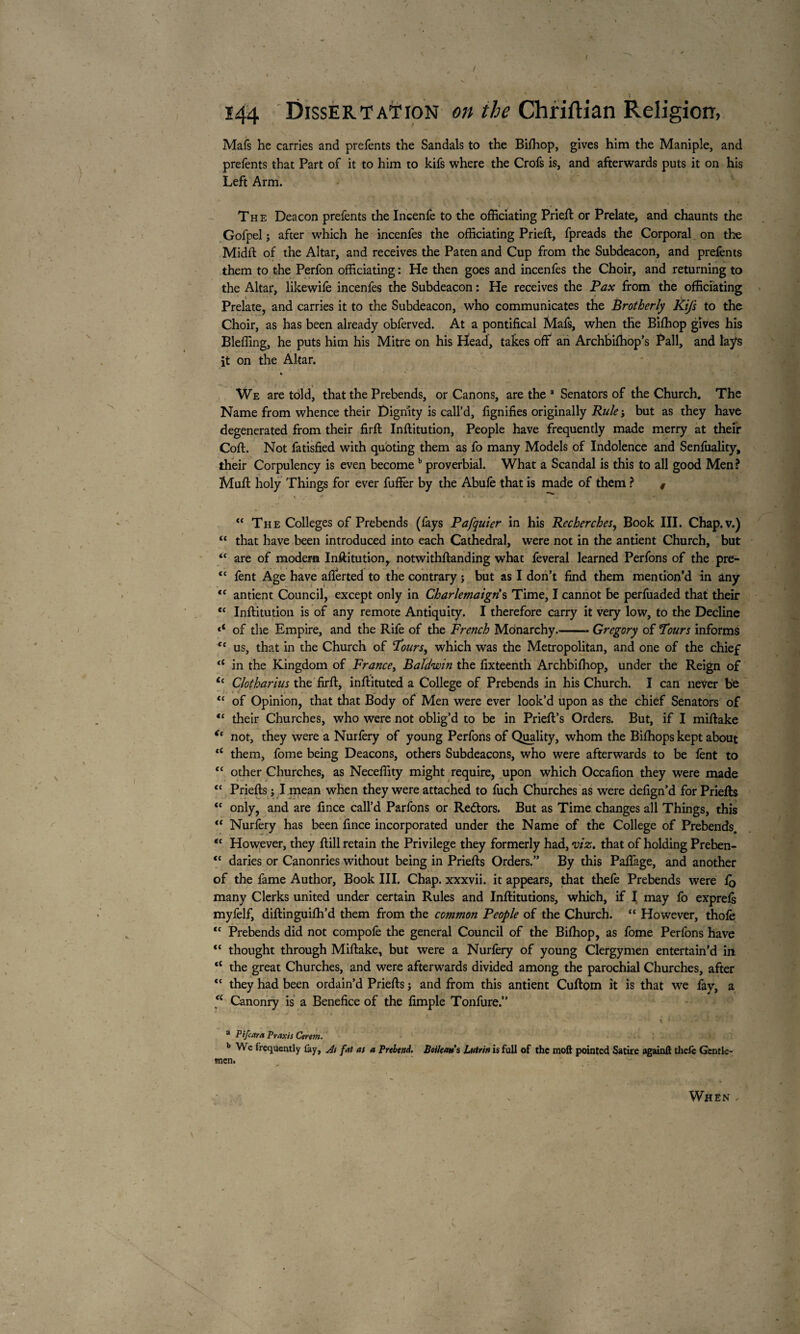 ' > , / -, ' ' \ ». l' \ ■» • 144 Dissertation on the Chriftian Religion, Mafs he carries and prefents the Sandals to the Biftiop, gives him the Maniple, and prefents that Part of it to him to kifs where the Crofs is, and afterwards puts it on his Left Arm. The Deacon prefents the Incenfe to the officiating Prieft or Prelate, and chaunts the Gofpel ; after which he incenfes the officiating Prieft, fpreads the Corporal on the Midft of the Altar, and receives the Paten and Cup from the Subdeacon, and prefents them to the Perfon officiating : He then goes and incenfes the Choir, and returning to the Altar, likewife incenfes the Subdeacon : He receives the Pax from the officiating Prelate, and carries it to the Subdeacon, who communicates the Brotherly Kifs to the Choir, as has been already obferved. At a pontifical Mafs, when the Biftiop gives his Bleffing, he puts him his Mitre on his Head, takes off an Archbifhop’s Pall, and lays it on the Altar. 4 We are told, that the Prebends, or Canons, are the a Senators of the Church. The Name from whence their Dignity is call’d, fignifies originally Rule-, but as they have degenerated from their firft Inftitution, People have frequently made merry at their Coft. Not fatisfied with quoting them as fo many Models of Indolence and Senfuality, their Corpulency is even become b proverbial. What a Scandal is this to all good Men? Muft holy Things for ever fuffer by the Abufe that is made of them ? 0 t . t * • *1 - V ■ . r V j “ The Colleges of Prebends (fays Pafquier in his Recherches, Book III. Chap.v.) “ that have been introduced into each Cathedral, were not in the antient Church, but “ are of modem Inftitution, notwithftanding what feveral learned Perfons of the pre- tc fent Age have afferted to the contrary ; but as I don’t find them mention’d in any <£ antient Council, except only in Charlemaigris Time, I cannot be perfuaded that their <c Inftitution is of any remote Antiquity. I therefore carry it very low, to the Decline of the Empire, and the Rife of the French Monarchy.-Gregory of Pours informs te us, that in the Church of Pours, which was the Metropolitan, and one of the chief “ in the Kingdom of France, Baldwin the fixteenth Archbiffiop, under the Reign of i( Clotharius the firft, inftituted a College of Prebends in his Church. I can never be “ of Opinion, that that Body of Men were ever look’d upon as the chief Senators of “ their Churches, who were not oblig’d to be in Prieft’s Orders. But, if I miftake <( not, they were a Nurfery of young Perfons of Quality, whom the Bifhops kept about “ them, fome being Deacons, others Subdeacons, who were afterwards to be lent to “ other Churches, as Neceffity might require, upon which Occafion they were made tc Priefts ; I mean when they were attached to fuch Churches as were defign’d for Priefts <{ only, and are fince call’d Parfons or Redtors. But as Time changes all Things, this “ Nurfery has been fince incorporated under the Name of the College of Prebends. “ However, they ftill retain the Privilege they formerly had, viz, that of holding Preben- “ daries or Canonries without being in Priefts Orders.” By this Paffage, and another of the fame Author, Book III. Chap, xxxvii. it appears, that thefe Prebends were fQ many Clerks united under certain Rules and Inftitutions, which, if I may fo exprefe myfelf, diftinguifh’d them from the common People of the Church. “ However, thole “ Prebends did not compofe the general Council of the Biftiop, as fome Perfons have “ thought through Miftake, but were a Nurfery of young Clergymen entertain’d in “ the great Churches, and were afterwards divided among the parochial Churches, after <c they had been ordain’d Priefts j and from this antient Cuftom it is that we fay, a “ Canonry is a Benefice of the fimple Tonfure.” . / • — ' ’ ' *•’ t k ■'*.'* '-I - * * a Pifcara Praxis Cerent. b We frequently fay, As fat as a Prehgnd. Btiltans Lutrin is full of the moft pointed Satire againft thefe Gentle¬ men. When .