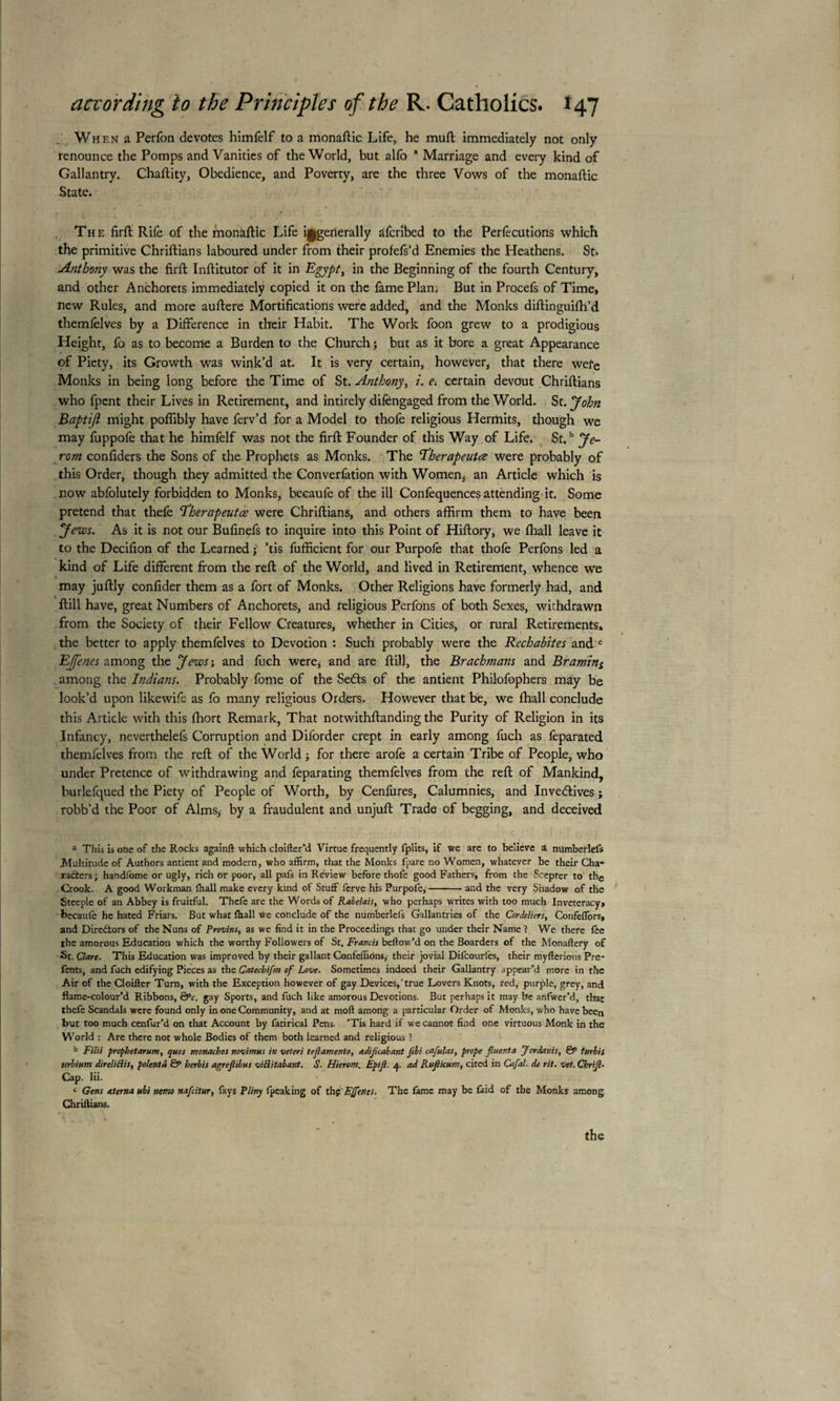 Wh en a Perfon devotes himfelf to a monaftic Life, he mud immediately not only renounce the Pomps and Vanities of the World, but alfo a Marriage and every kind of Gallantry. Chaftity, Obedience, and Poverty, are the three Vows of the monaftic State. I l l r . The firft Rife of the monaftic Life ^generally afcnbed to the Perfecutions which the primitive Chriftians laboured under from their profefs’d Enemies the Heathens. St. Anthony was the firft Inftitutor of it in Egypt, in the Beginning of the fourth Century, and other Anchorets immediately copied it on the fame Plan. But in Procefs of Time, new Rules, and more auftere Mortifications were added, and the Monks diftinguifh’d themfelves by a Difference in their Habit. The Work foon grew to a prodigious Height, fo as to become a Burden to the Church ; but as it bore a great Appearance of Piety, its Growth was wink’d at. It is very certain, however, that there wefe Monks in being long before the Time of St. Anthony, i. e. certain devout Chriftians who fpent their Lives in Retirement, and intirely difengaged from the World. St. John Baptijl might poflibly have ferv’d for a Model to thofe religious Hermits, though we may fuppofe that he himfelf was not the firft Founder of this Way of Life. St.b Je- rom confiders the Sons of the Prophets as Monks. The 'ïherapeutœ were probably of this Order, though they admitted the Converfation with Women, an Article which is now abfolutely forbidden to Monks, becaufe of the ill Confequences attending it. Some pretend that thefe Ÿherapeutœ were Chriftians, and others affirm them to have been yews. As it is not our Bufinefs to inquire into this Point of Hiftory, we fhall leave it to the Decifion of the Learned j ’tis fufficient for our Purpofe that thofe Perfons led a kind of Life different from the reft of the World, and lived in Retirement, whence we may juftly confider them as a fort of Monks. Other Religions have formerly had, and ftill have, great Numbers of Anchorets, and religious Perfons of both Sexes, withdrawn from the Society of their Fellow Creatures, whether in Cities, or rural Retirements, the better to apply themfelves to Devotion : Such probably were the Rechabites and c Effenes among the Jews; and fuch were, and are ftill, the Brachmans and Branting among the Indians. Probably fome of the Sedts of the antient Philofophers may be look’d upon likewife as fo many religious Orders. However that be, we fhall conclude this Article with this fhort Remark, That notwithftanding the Purity of Religion in its Infancy, neverthelefs Corruption and Diforder crept in early among fuch as feparated themfelves from the reft of the World ; for there arofe a certain Tribe of People, who under Pretence of withdrawing and feparating themfelves from the reft of Mankind, burlefqued the Piety of People of Worth, by Cenfures, Calumnies, and Inventives ; robb’d the Poor of Alms, by a fraudulent and unjuft Trade of begging, and deceived a This is one of the Rocks againft which cloifter’d Virtue frequently fplits, if we are to believe a numberlefs Multitude of Authors antient and modern, who affirm, that the Monks fpare no Women, whatever be their Cha¬ racters ; handfome or ugly, rich or poor, all pafs in Review before thofe good Fathers, from the Scepter to the Crook. A good Workman lball make every kind of Stuff ferve his Purpofe,-and the very Shadow of the Steeple of an Abbey is fruitful. Thefe are the Words of Rabelais, who perhaps writes with too much Inveteracy» becaufe he hated Friars. But what fhall we conclude of the numberlefs Gallantries of the Cordeliers, Confeffors, and Directors of the Nuns of Provins, as we find it in the Proceedings that go under their Name ? We there fte the amorous Education which the worthy Followers of St. Francis bellow’d on the Boarders of the Monaftery of St. Clare. This Education was improved by their gallant Confeffions, their jovial Difcourfes, their myfterious Pre- fents, and fuch edifying Pieces as the Catechifm of Love. Sometimes indeed their Gallantry appear’d more in the Air of the Cloifter Turn, with the Exception however of gay Devices,’true Lovers Knots, red, purple, grey, and flame-colour’d Ribbons, ëPc. gay Sports, and fuch like amorous Devotions. But perhaps it may be anfwer’d, that thefe Scandals were found only in one Community, and at moft among a particular Order of Monks, who have been but too much cenfur’d on that Account by fatirical Pens. 'Tis hard if we cannot find one virtuous Monk in the World : Are there not whole Bodies of them both learned and religious ? b Filii propbetarum, ejuos monacbos novimus in veteri teflamento, adiflcabant ftbi cafulas, prope fluent a Jordanis, & furlis urbium direlitlis, polenta & herbis agreflibus viflitabant. S. Hierom. Epifl. 4. ad Ruflicum, cited in Cafal. de rit. vet. Chrifl• Cap. lii. c Gens aterna ubi nemo nafcitur, fays Pliny Ipeaking of thç'EJfenis. The fame may be faid of the Monks among Chriftians. the