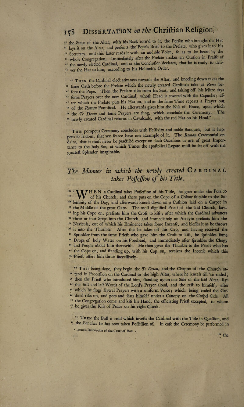 « the Steps of the Altar, with his Back turn’d to it, the Perfon who brought the Hat “ lays it on the Altar, and prefents the Pope’s Brief to the Prelate, who gives it to his “ Secretary, and this latter reads it with an audible Voice, fo as to be heard by the “ whole Congregation, Immediately after the Prelate makes an Oration in Praife of « the newly eledted Cardinal, and at the Conclufion declares, that he is ready to deli¬ ct Ver the Hat to him, according to his Holinefs’s Order. “ Then the Cardinal eledt advances towards the Altar, and kneeling down takes the “ fame Oath before the Prelate which the newly created Cardinals take at Rome be- « fore the Pope. Then the Prelate rifes from his Seat, and taking off his Mitre fays tt foiyje Prayers over the new Cardinal, whole Head is covered with the Capuche j af- “ ter which the Prelate puts his Hat on, and at the fame Time repeats a Prayer out “ of the Romdn Pontifical. He afterwards gives him the Kifs of Peace, upon which « the Deum and fome Prayers are fung, which conclude the Ceremony. The « newly created Cardinal returns in Cavalcade, with the red Hat on his Head.’’ This pompous Ceremony concludes with Feftivity and noble Banquets, but it hap¬ pens fo feldom, that we fcarce have one Example of it. The Roman Ceremonial or¬ dains, that it mull never be pradtifed except on fuch Occafions as are of great Impor¬ tance* to the holy See, at which Times the apoftolical Legate muft be fet off with the greateft Splendor imaginable. The Manner in which the newly created Cardinal takes Pojfejfion of his Title. c< a YTTHEN a Cardinal takes Pofiêflion of his Title, he goes under the Portico V V of his Church, and there puts on the Cope of a Colour fuitable to the So- it lemnity of the Day, and afterwards kneels down on a Cufhion laid on a Carpet in “ the Middle of the great Gate. The moll dignified Priefi of the faid Church, hav- <c ing his Cope on, prefents him the Crofs to kifs j after which the Cardinal advances <c three or four Steps into the Church, and immediately an Acolyte prefents him the “ Navicula, out of which his Eminence takes fome Incenfe, and blelfes it as he throws it into the Thurible. After this he takes off his Cap, and having received the <c Sprinkler from the fame Priefi; who gave him the Crofs to kifs, he fprinkles fome Drops of holy Water on his Forehead, and immediately after Iprinkles the Clergy “ and People about him therewith. He then gives the Thurible to the Priefi who has “ the Cope on, and Handing up, with his Cap on, receives the Incenfe which this “ Priefi offers him thrice fucceffively. “ This being done, they begin the Te Deum, and the Chapter of the Church at- <c tend in Proceffion on the Cardinal to the high Altar, where he kneels till ’tis ended ; then the Priefi who introduced him, Handing up on one Side of the laid Altar, fays t£ the firft and laft Words of the Lord’s Prayer aloud, and the reft to himfelf j after “ which he lings feveral Prayers with a uniform Voice j which being ended the Car- ie dinal riles up, and goes and fiats himfelf under a Canopy on the Golpel Side. All <c the Congregation come and kifs his Hand, the officiating Priefi excepted, to whom *c he gives the Kifs of Peace on his right Cheek. Then the Bull is read which inverts the Cardinal with the Title in Queftion, and <c the Benefice he has now taken Poffeffion of. In cafe the Ceremony be performed in * iron’s Defcription of the Court of Rom