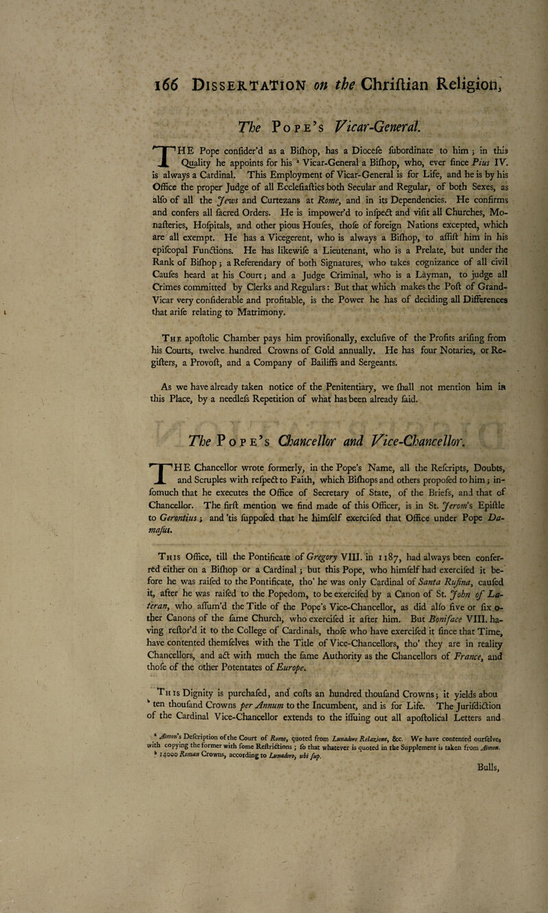 I 166 Dissertation on the Chriftian Religion, The Pope’s Vicar-General. THE Pope confider’d as a Bilhop, has a Diocefe fubordinate to him ; in this Quality he appoints for his a Vicar-General a Bilhop, who, ever fince Pius IV. is always a Cardinal. This Employment of Vicar-General is for Life, and he is by his Office the proper Judge of all Ecclefiaffics both Secular and Regular, of both Sexes, as àlfo of all the Jews and Curtezans at Rome, and in its Dependencies. He confirms and confers all facred Orders. He is impower’d to inlpedt and vifit all Churches, Mo- nafteries, Hofpitals, and other pious Houfes, thole of foreign Nations excepted, which are all exempt. He has a Vicegerent, who is always a Bilhop, to affift him in his epifcopal Functions. He has likewile a Lieutenant, who is a Prelate, but under the Rank of Bilhop j a Referendary of both Signatures, who takes cognizance of all civil Caufes heard at his Court j and a Judge Criminal, who is a Layman, to judge all Crimes committed by Clerks and Regulars : But that which makes the Poll of Grand- Vicar very confiderable and profitable, is the Power he has of deciding all Differences that arife relating to Matrimony. The apoftolic Chamber pays him provifionally, exclufive of the Profits arifing from his Courts, twelve hundred Crowns of Gold annually. He has four Notaries, orRe- gifters, a Provoft, and a Company of Bailiffs and Sergeants. As we have already taken notice of the Penitentiary, we lhall not mention him in this Place, by a needlefs Repetition of what has been already faid. The Pop e’s Chancellor and Vice-Chancellor. THE Chancellor wrote formerly, in the Pope’s Name, all the Refcripts, Doubts, and Scruples with refpedtto Faith, which Bifhops and others propolèd to him j in- fomuch that he executes the Office of Secretary of State, of the Briefs, and that of Chancellor. The firft mention we find made of this Officer, is in St. Jerotn s Epiftle to Gerontius -, and ’tis fuppofed that he himfelf exercifed that Office under Pope Da- mafia. This Office, till the Pontificate of Gregory VIII. in 1187, had always been confer¬ red either on a Bilhop or a Cardinal ; but this Pope, who himfelf had exercifed it be¬ fore he was raifed to the Pontificate, tho’ he was only Cardinal of Santa Rufina, caufed it, after he was raifed to the Popedom, to be exercifed by a Canon of St. John of La- teran, who affum’d the Title of the Pope’s Vice-Chancellor, as did alfo five or fix.ci¬ ther Canons of the fame Church, who exercifed it after him. But Boniface VIII. ha¬ ving refior’d it to the College of Cardinals, thofe who have exercifed it fince that Time, have contented themfelves with the Title of Vice-Chancellors, tho’ they are in reality Chancellors, and a<ft with much the fame Authority as the Chancellors of France, and thofe of the other Potentates of Europe. * » i This Dignity is purchafed, and cofts an hundred thoufand Crowns ; it yields abou k ten thoufand Crowns per Annum to the Incumbent, and is for Life. The Jurifdiftion of the Cardinal Vice-Chancellor extends to the iffuing out all apoftolical Letters and * Aimon s Defcription of the Court of Rome, quoted from Lunadoro Relazione, &c. We have contented ourfelves with copying the former with fome Reft ri£t ions ; fo that whatever is quoted in the Supplement is taken from Aimon. * 14000 Roman Crowns, according to Lmtadoro, ubi/up. Bulls, / /