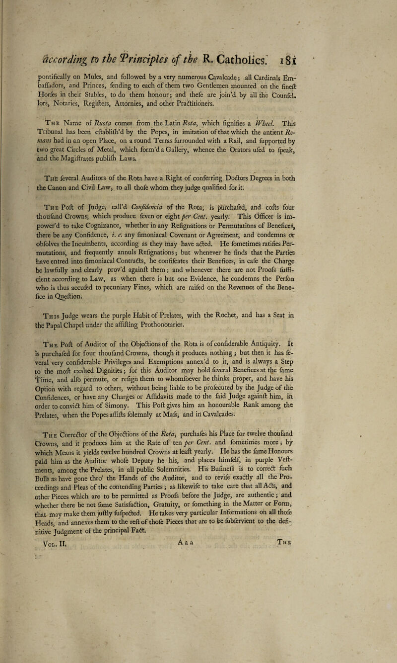 pontifically on Mules, and followed by a very numerous Cavalcade; all Cardinals Ëm- baftadors, and Princes, fending to each of them two Gentlemen mounted on the fined: Horfes in their Stables, to do them honour; and thefe are join’d by all the Counfel- lors, Notaries, Registers, Attornies, and other Practitioners. The Name of Ruota comes from the Latin Rota, which fignifies a Wheel. This Tribunal has been eftablilh’d by the Popes, in imitation of that which the antjent Ro¬ mans had in an open Place, on a round Terras furrounded with a Rail, and fupported by two great Circles of Metal, which form’d a Gallery, whence the Orators ufèd to fpeak, and the Magiftrates publilit Laws. The feveral Auditors of the Rota have a Right of conferring Doctors Degrees in both the Canon and Civil Law, to all thofe whom they judge qualified for it. The Poll of Judge, call’d Conjidencia of the Rota, is pùrchafed, and cofts fout thoufand CrownSj which produce feven or eight per Cent, yearly. This Officer is im- power’d to take Cognizance, whether in any Refignations or Permutations of Benefices, there be any Confidence, i. e. any fimoniacal Covenant or Agreement, and condemns or obfolves the Incuinbents, according as they may have aCted. He fometimes ratifies Per¬ mutations, and frequently annuls Refignations ; but whenever he finds that the Parties have entred into fimoniacal Contracts, he confifcates their Benefices, in cafe the Charge be lawfully and clearly prov’d againft them ; and whenever there are not Proofs fuffi- cient according to Law, as when there is but one Evidence, he condemns the Perfon who is thus accufed to pecuniary Fines, which are raifed on the Revenues of the Bene¬ fice in Queftion. This Judge wears the purple Habit of Prelates, with the Rochet, and has a Seat in the Papal Chapel under the affifting Prothonotaries. The Poll of Auditor of the Objections of the Rota is of confiderable Antiquity. It is purchafed for four thoufand Crowns, though it produces nothing ; but then it has lè¬ verai very confiderable Privileges and Exemptions annex’d to it, and is always a Step to the moft exalted Dignities ; for this Auditor may hold feveral Benefices at the fame Time, and alfo permute, or refign them to whomfoever he thinks proper, and have his Option with regard to others, without being liable to be profecuted by the Judge of the Confidences, or have any Charges or Affidavits made to the faid Judge againft him, in order to conviCt him of Simony. This Poll: gives him an honourable Rank among the Prelates, when the Popes affifts folemnly at Mafs, and in Cavalcades. The Corrector of the Objections of the Rotai purchafes his Place for twelve thoufand Crowns, and it produces him at the Rate of ten per Cent, and fometimes more ; by which Means it yields twelve hundred Crowns at leaft yearly. He has the fame Honours paid him as the Auditor whofe Deputy he his, and places himfelf, in purple Veft- ments, among the Prelates, in all public Solemnities. His Bufinefs is to correCt fuch Bulls as have gone thro’ the Hands of the Auditor, and to revife exactly all the Pro¬ ceedings and Pleas of the contending Parties ; as likewife to take care that all ACts, and other Pieces which are to be permitted as Proofs before the Judge, are authentic ; and whether there be not fome Satisfaction, Gratuity, or fomething in the Matter or Form, that may make them juftly fufpeCted. He takes very particular Informations on all thole Heads, and annexes them to the reft of thofe Pieces that are to be fubfervient to the defi¬ nitive Judgment of the principal FaCt. Vol. IL A a a The