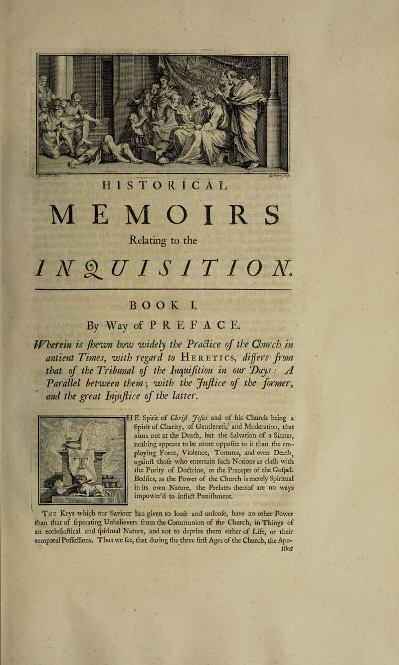 ÿ.sScrtzrLyà/ÿi HISTORICAL MEMO! Relating to the I K §LU I S I T I O N. BOOK I. By Way of P R E F A C E, Wherein is (hewn how widely the Practice of the Church in antient Times, with regard to Heretics, differs from that of the Tribunal of the Inquijition in our ‘Days : A Parallel between them ; with the fuflice of the former, and the great Injujlice of the latter. HïjH E Spirit of Chriji JeJus and of his Church being a Spirit of Charity, of Gentlenefs,1 and Moderation, that aims not at the Death, but the Salvation of a Sinner, nothing appears to be more oppolite to it than the em¬ ploying Force, Violence, Tortures, and even Deaths againft thofe who entertain fuch Notions as clalh with the Purity of Dodtrine, or the Precepts of the GofpeL Bedlies, as the Power of the Church is merely Spiritual in its own Nature, the Prelates thereof are no ways impower’d to inflidt Punifhment. The Keys which our Saviour has given to loolè and unloofe, have no other Power than that of feparating Unbelievers from the Communion of the Church, in Things of an ecclefiaftical and fpiritual Nature, and not to deprive them either of Life, or their temporal Polfeffions. Thus we fee, that during the three firft Ages of the Church, the Apo- ftle£