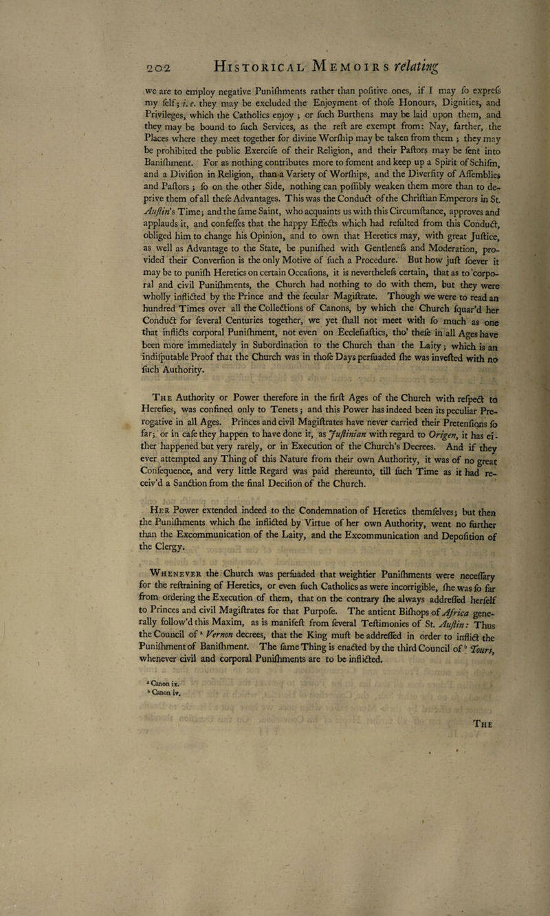 we are to employ negative Punifhments rather than pofitive ones, if I may fo exprefs my felf ; i. e. they may be excluded the Enjoyment of thofe Honours, Dignities, and Privileges, which the Catholics enjoy ; or fuch Burthens may be laid upon them, and they may be bound to fuch Services, as the reft are exempt from: Nay, farther, the Places where they meet together for divine Worfhip may be taken from them ; they may be prohibited the public Exercife of their Religion, and their Paftorç may be fent into Banifhment. For as nothing contributes more to foment and keep up a Spirit ofSchifm, and a Divifton in Religion, than a Variety of Worfhips, and the Diverftty of Aftemblies and Paftors ; fo on the other Side, nothing can poflibly weaken them more than to de¬ prive them of all thefe Advantages. This was the Conduct of the Chriftian Emperors in St. Aujliris Time; and the fame Saint, who acquaints us with this Circumftance, approves and applauds it, and confefles that the happy EffeCts which had refulted from this Conduct, obliged him to change his Opinion, and to own that Heretics may, with great Juftice, as well as Advantage to the State, be punifhed with Gentlenefs and Moderation, pro¬ vided their Converfton is the only Motive of fuch a Procedure. But how juft foever it maybe to punifh Heretics on certain Occaftons, it is neverthelefs certain, that as to corpo¬ ral and civil Punifhments, the Church had nothing to do with them, but they were wholly inflicted by the Prince and the fecular Magiftrate. Though we were to read an hundred Times over all the Collections of Canons, by which the Church fquar’d her Conduct for feveral Centuries together, we yet fliall not meet with fo much as one that inflicts corporal Punifhment, not even on Ecclefiaftics, tho’ thefe in all Ages have been more immediately in Subordination to the Church than the Laity ; which is an indifputable Proof that the Church was in thofe Days perfuaded fhe was inverted with no fuch Authority. The Authority or Power therefore in the firft Ages of the Church with refpeCt to Herefies, was confined only to Tenets; and this Power has indeed been its peculiar Pre¬ rogative in all Ages. Princes and civil Magiftrates have never carried their Pretentions fo far; or in cafe they happen to have done it, as Ju/iinian with regard to Origen, it has ei - ther happened but very rarely, or in Execution of the Church’s Decrees. And if they ever attempted any Thing of this Nature from their own Authority, it was of no great Confequence, and very little Regard was paid thereunto, till fuch Time as it had re¬ ceiv’d a Sanction from the final Decifionof the Church. Her Power extended indeed to the Condemnation of Heretics themfelves; but then the Punifhments which fhe inflicted by Virtue of her own Authority, went no further than the Excommunication of the Laity, and the Excommunication and Depofition of the Clergy. Whenever the Church was perfiiaded that weightier Punifhments were neceflary for the reftraining of Heretics, or even fuch Catholics as were incorrigible, fhe was fo far from ordering the Execution of them, that on the contrary fhe always addreffed herfelf to Princes and civil Magiftrates for that Purpofe. The antient Bifhops of Africa gene¬ rally follow'd this Maxim, as is manifeft from feveral Teftimonies of St. AuJHn : Thus the Council ofa Vernon decrees, that the King mull be addreffed in order to inflict the Punifhment of Banifhment. The fame Thing is enaded by the third Council ofb Tours whenever civil and corporal Punifhments are to be inflicted. 2 Canon ix. b Canon iv. The I