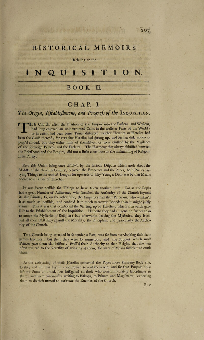 HISTORICAL MEMOIRS Relating to the INQUISITION. BOOK II. CHAP. I. The Origin, FJiabliJhment, and Progrefsof the Inquisition'. TH E Church, after the Divifion of the Empire into the Eaftern and Weftern, had long enjoyed an uninterrupted Calm in the weftern Parts of the World ; or in cale it had been fome Times difturbed, neither Heretics or Herefies had been the Caufe thereof j for very few Herefies had fprung up, and fuch as did, no fooner peep'd abroad, but they either funk of themfelves, or were crufhed by the Vigilance of the fovereign Princes and the Prelates. The Harmony that always fubfifted between the Priefthood and the Empire, did not a little contribute to the maintaining of Religion in its Purity. But this Union being once diffolv’d by the furious Difputes which arofe about the Middle of the eleventh Century, between the Emperors and the Popes, both Parties car¬ rying Things to the utmoft Length for upwards of fifty Years, a Door was by that Means open’d to all kinds of Herefies. It was fcarce poffible for Things to have taken another Turn : For as the Popes had a great Number of Adherents, who ftretched the Authority of the Church beyond its due Limits ; fo, on the other Side, the Emperors had their Partizans, who weaken’d it as much as poffible, and confin’d it to much narrower Bounds than it might juftly claim. This it was that occafioned the Starting up of Herefies, which afterwards gave Rife to the Eftablifhment of the Inquifition. Hitherto they had all gone no farther than to attack the Myfteries of Religion ; but afterwards, leaving the Myfleries, they level¬ led all their Obftinacy againfl the Morality, the Difcipline, and particularly the Autho¬ rity of the Church. The Church being attacked in fo tender a Part, was far from over-looking fuch dan¬ gerous Enemies ; but then they were fo numerous, and the Support which moft Princes gave them clandeftinely fwell’d their Authority to that Height, that fhe was often reduced to theNeceffity of winking at them, for want of Means fufficientto crufh them. As the extirpating of thefe Herefies concern’d the Popes more than any Body elfe, fo they did all that lay in their Power to root them out; and for that Purpofe they left no Stone unturned, but inftigated all thole who were immediately fubordinate to them, and were continually writing to Bifhops, to Princes and Magiftrates, exhorting them to do their utmoft to extirpate the Enemies of the Church. But