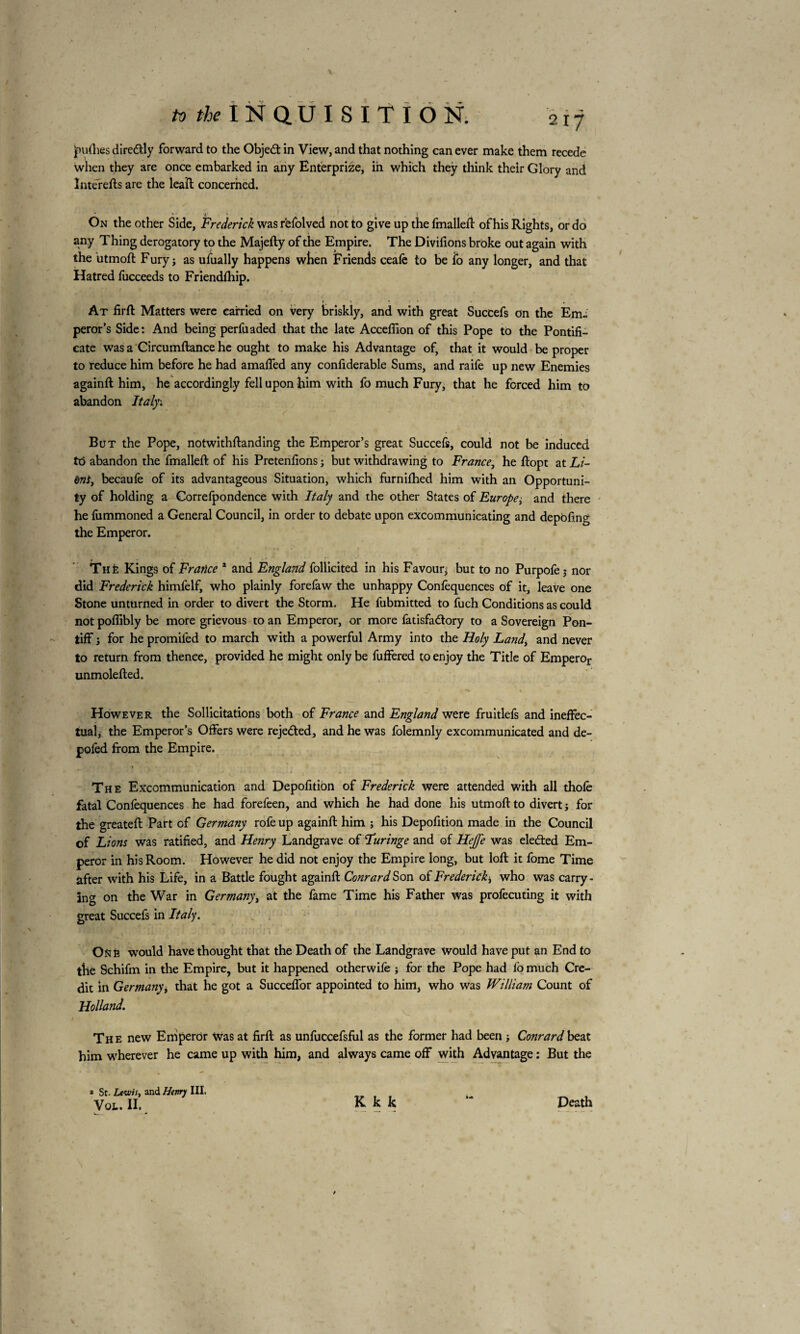 Judies diredly forward to the Objed in View, and that nothing can ever make them recede when they are once embarked in any Enterprize, in which they think their Glory and înterefts are the leaîl concerned. * *■ *■ * 1 . , . y 5 <, On the other Side, Frederick was rèfolved not to give up the fmalleft of his Rights, or do any Thing derogatory to the Majefty of the Empire. The Divifions broke out again with the 'utmoft Fury; as ufually happens when Friends ceafë to be io any longer, and that Hatred fucceeds to Friendfhip. • 1 ... - f At firft Matters were carried on very briskly, and with great Succefs on the Em¬ peror’s Side: And being perfuaded that the late Acceffion of this Pope to the Pontifi¬ cate was a Circumftance he ought to make his Advantage of, that it would be proper to reduce him before he had amaffed any considerable Sums, and raife up new Enemies againft him, he accordingly fell upon him with fo much Fury, that he forced him to abandon Italy; But the Pope, notwithflanding the Emperor’s great Succefs, could not be induced to abandon the fmallefl of his Pretenfions ; but withdrawing to France, he flopt at Li¬ ant, becaufe of its advantageous Situation, which furnifhed him with an Opportuni¬ ty of holding a Correfpondence with Italy and the other States of Europe; and there he fummoned a General Council, in order to debate upon excommunicating and depofing the Emperor. . * ThE Kings of France * and England follicited in his Favour; but to no Purpofe; nor did Frederick himfelf, who plainly forefaw the unhappy Confequences of it, leave one Stone unturned in order to divert the Storm. He fubmitted to fuch Conditions as could not pofiibly be more grievous to an Emperor, or more fatisfadlory to a Sovereign Pon¬ tiff ; for he promifed to march with a powerful Army into the Holy Landi and never to return from thence, provided he might only be fuffered to enjoy the Title of Emperor unmolefled. j •> » « However the Sollicitations both of France and England were fruitlefs and ineffec¬ tual, the Emperor’s Offers were reje&ed, and he was folemnly excommunicated and de- pofed from the Empire. The Excommunication and Depofition of Frederick were attended with all thole fatal Confequences he had forefeen, and which he had done his utmoft to divert; for the greateft Part of Germany rofe up againft him ; his Depofition made in the Council of Lions was ratified, and Hetiry Landgrave of Luringe and of Hejfe was elected Em¬ peror in his Room. However he did not enjoy the Empire long, but loft it fome Time after with his Life, in a Battle fought againft Conrard Son of Frederick^ who was carry¬ ing on the War in Germany, at the fame Time his Father was profecuting it with great Succefs in Italy. fiât') f ; Ik , (1 i .,i • -r J I *1 V > '• v ’• f ’ • ' One would have thought that the Death of the Landgrave would have put an End to the Schifm in the Empire, but it happened otherwife ; for the Pope had fo much Cre¬ dit in Germany, that he got a Succeffor appointed to him, who was William Count of Holland. The new Emperor Was at firft as unfuccefsful as the former had been ; Conrard beat him wherever he came up with him, and always came off with Advantage : But the » St. Lewis, and Henry III. Vol. IL K k k “* Death