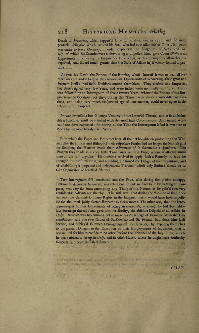 Death of Frederick, which happen’d fome Time after, •viz. in 1250, and the indift penfable Obligation which Conratd his Son, who had now affunrfedthe Title of Emperor* \vas under to leave Germany, in order to preferve the Kingdoms of Naples and Si¬ cily, of which his Enemies were endeavouring to difpoffefs him, gave Count William an Opportunity of enjoying the Empire for fome Years, with a Tranquility altogether un¬ expected, and indeed much greater than the State of Affairs in Germa?iy feemed to pro- mife him. After his Death the Princes of the Empire, whofe Intereft it was to heal all for¬ mer Sores, in order to give the Germans an Opportunity of recovering their great and frequent Loffes, had frefh Divifions among themfelves. They elected two Emperors, but thefe reigned' very few Years, and were indeed even nominally fo. Their Death was follow’d by an Interregnum of about twenty Years, whereof the Princes of the Em¬ pire were the Occafion j for they, during that Time, were divided into different Fac¬ tions j and being very much exafperated againft one another, could never agree in the Choice of an Emperor. It was impoffible but fo long a Vacancy of the Imperial Throne, and atfo unfeafon- able a Jun&ure, mull be attended with the moft fatal Confequences : And indeed worfe could not have happened ; for during all the Time the Interregnum lafted it was torn tb Pieces by the mofl bloody Civil Wars. But whilfl the Popes and Emperors bent all their Thoughts on profecuting the War, and that the Princes and Bifhops of their refpedtive Parties had no longer theleaft Regard for Religion, the Heretics made their Advantage of fo favourable a Juncture. The Progrefs they made in a very little Time furprized the Pope, whom it affedled more than all the reft together. He therefore refolved to apply fuch a Remedy to it as he thought the mod effe&ual, and accordingly refumed the Defign of the Inquifition, and of eftablifhing a perpetual and independent Tribunal, whofe only Bufinefs fliould be to take Cognizance of heretical Matters. The Interregnum ftill continued, and the Pope, who during the prêtent unhappy Pofture of Affairs in Germany, was able alone to put an End to it by electing an Em¬ peror, was very far from attempting any Thing of this Nature, as he gain’d two very confiderable Advantages thereby. The firft was, that during the Vacancy of the Impe¬ rial Seat, He claimed fo many Rights in the Empire, that it would have been impoffi- ble for the mofl juftly elected Emperor to claim more : The other was, that the Inter¬ regnum gave him an Opportunity of ailing in Lombardy, as though he had been abfo- lute Sovereign thereof ; and gave him, in Reality, the abfolute Difpofal of all Affairs in Italy, Ihnocejit was too cunning not to make his Advantage of fo many favourable Cir- cumftances ; and the two Orders of St. Dominic and St. Francis, had done him fuch Service, and difplay’d fo much Courage againft the Heretics, by expofing themfelves to the greateft Dangers in the Execution of their Employments of Inquifitors, that it was natural for him to confide to no other Perfons the Tribunal of the Inquifition, which he was refolved to fet up in Italy, and in other Places, where he might have Authority fufficient to procure its Eftablifhment. CHAP. H ' » 1 '