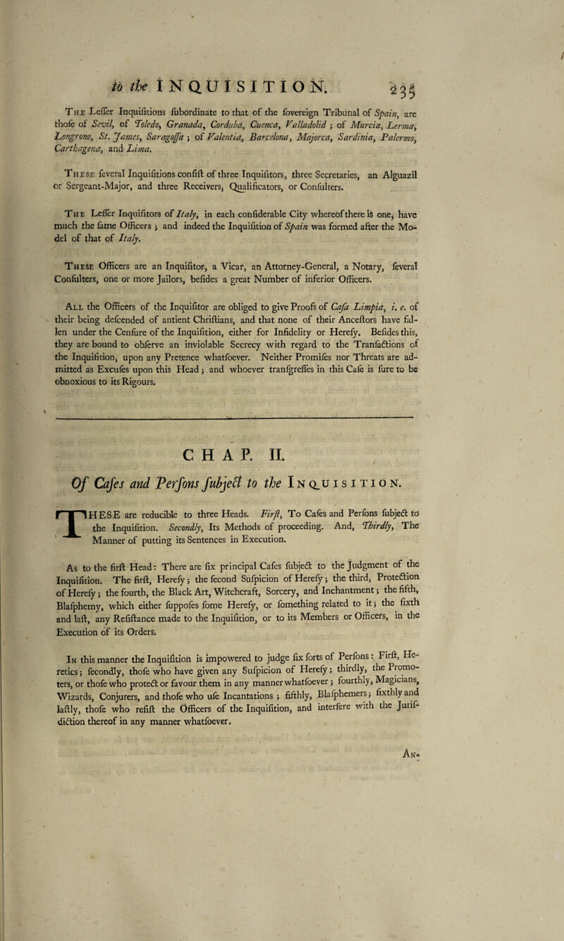 The LefTer Inquifitions fubordinate to rhat of the fovereign Tribunal of Spain, are thole of Sevil, of Toledo, Granada, Corduba, Cuenca y Valladolid ; of Murcia y Lerma, bongrono, St. James, SaragofJ'a j of Vakntia, Barcelona, Majorca, Sardinia, Palermo, Carthagena, and Lima. These feveral Inquifitions confift of three Inquifitors, three Secretaries, an Alguazil or Sergeant-Major, and three Receivers, Qualificators, or Confulters. The Lefier Inquifitors of Italy, in each confideràble City whereof there is one* have much the fame Officers ; and indeed the Inquifition of Spain was formed after the Mo¬ del of that of Italy. These Officers are an Inquifitor, a Vicar, an Attorney-General, a Notary, feveral Confulters, one or more Jailors, befides a great Number of inferior Officers. All the Officers of the Inquifitor are obliged to give Proofs of Cafa Limpia, i. e. of their being defcended of antient Chriftians, and that none of their Anceftors have fal¬ len under the Cenfure of the Inquifition, either for Infidelity or Herefy. Befides this, they are bound to obferve an inviolable Secrecy with regard to the Tranfadtions of the Inquifition, upon any Pretence whatfoever. Neither Promifès nor Threats are ad¬ mitted as Excufes upon this Head j and whoever tranfgreftes in this Cafe is fure to be obnoxious to its Rigours. CHAP. II. Of Cafes and Perfonsjuhjecl to the Inquisition. THESE are reducible to three Heads. Fir ft. To Cafes and Perfons fubjedt to the Inquifition. Secondly, Its Methods of proceeding. And, Thirdly, The Manner of putting its Sentences in Execution. As to the firft Head: There are fix principal Cafes fubjedt to the Judgment of the Inquifition. The firft, Herefy ; the fécond Sufpicion of Herefy ; the third* Protedtion of Herefy ; the fourth, the Black Art, Witchcraft, Sorcery, and Inchantment ; the fifth, Blafphemy, which either fuppofes fome Herefy, or fomething related to it ; the fixth and laft, any Refiftance made to the Inquifition, or to its Members or Officers, in the Execution of its Orders. In this manner the Inquifition is impowered to judge fix forts of Perfons : Firft, He¬ retics; fecondly, thofe who have given any Sufpicion of Herely ; thirdly, the Promo¬ ters, or thofe who protedlor favour them in any manner whatfoever ; fourthly, Magicians, Wizards, Conjurers, and thofe who ufe Incantations ; fifthly, Blafphemers ; fixthly and laftly, thofe who refill: the Officers of the Inquifition, and interfere with the Jurif- didtion thereof in any manner whatfoever. An»