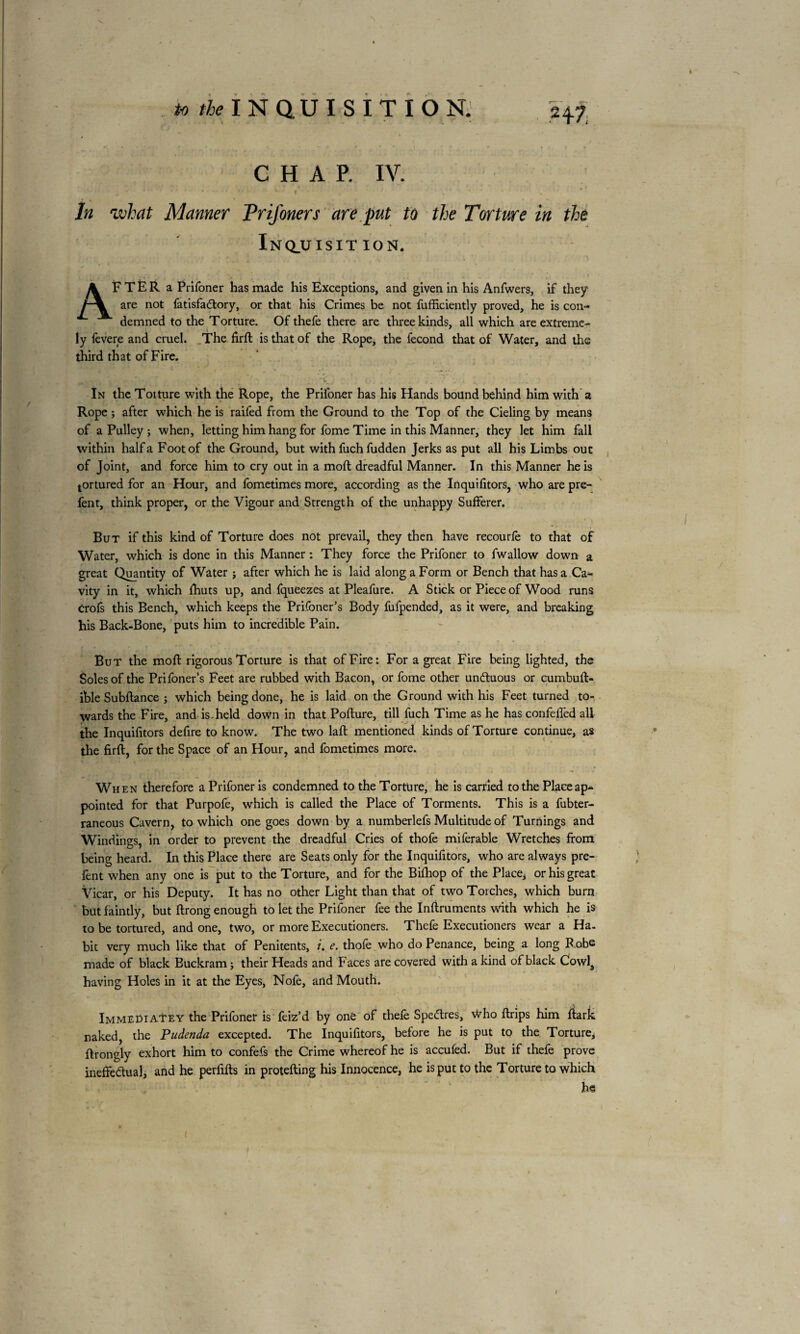 H7, to ^INQUISITION. CHAP. IV. In what Manner PriJ'oners are put to the Torture in the Inq_uisit ion. A F T È R a Prifoner has made his Exceptions, and given in his Anfwers, if they are not fatisfa&ory, or that his Crimes be not fufficiently proved, he is con¬ demned to the Torture. Of thefe there are three kinds, all which are extreme¬ ly fevere and cruel. The firft is that of the Rope, the fécond that of Water, and the third that of Fire. In the Toiture with the Rope, the Prifoner has his Hands bound behind him with a Rope ; after which he is raifed from the Ground to the Top of the Cieling by means of a Pulley; when, letting him hang for fome Time in this Manner, they let him fall within half a Foot of the Ground, but with fuch fudden Jerks as put all his Limbs out of Joint, and force him to cry out in a moft dreadful Manner. In this Manner he is tortured for an Hour, and fometimes more, according as the Inquifitors, who are pre- fent, think proper, or the Vigour and Strength of the unhappy Sufferer. But if this kind of Torture does not prevail, they then have recourle to that of Water, which is done in this Manner ; They force the Prifoner to fwallow down a great Quantity of Water ; after which he is laid along a Form or Bench that has a Ca¬ vity in it, which fhuts up, and fqueezes at Pleafure. A Stick or Piece of Wood runs Crofs this Bench, which keeps the Prifoner’s Body fufpended, as it were, and breaking his Back-Bone, puts him to incredible Pain. But the moft rigorous Torture is that of Fire: For a great Fire being lighted, the Soles of the Prifoner’s Feet are rubbed with Bacon, or fome other unCtuous or cumbuft- ihle Subftance ; which being done, he is laid on the Ground with his Feet turned to¬ wards the Fire, and is,held down in that Pofture, till fuch Time as he has confeffed all * *-■ the Inquifitors defire to know. The two laft mentioned kinds of Torture continue, as the firft, for the Space of an Hour, and fometimes more. When therefore a Prifoner is condemned to the Torture, he is carried to the Place ap¬ pointed for that Purpofe, which is called the Place of Torments. This is a fubter- raneous Cavern, to which one goes down by a numberlefs Multitude of Turnings and Windings, in order to prevent the dreadful Cries of thofe miferable Wretches from being heard. In this Place there are Seats only for the Inquifitors, who are always pre- fent when any one is put to the Torture, and for the Biftiop of the Place, or his great Vicar, or his Deputy. It has no other Light than that of two Torches, which burn but faintly, but ftrong enough to let the Prifoner fee the Inftruments with which he is to be tortured, and one, two, or more Executioners. Thefe Executioners wear a Ha. bit very much like that of Penitents, i. e. thofe who do Penance, being a long Robe made of black Buckram ; their Heads and Faces are covered with a kind of black Cowla having Holes in it at the Eyes, Nofe, and Mouth. Immediatey the Prifoner is feiz’d by one of thefe Spectres, \Vho ftrips him ftark naked, the Pudenda excepted. The Inquifitors, before he is put to the Torture, ftrongly exhort him to confefs the Crime whereof he is accufed. But if thefe prove ineffectual, and he perfifts in protefting his Innocence, he is put to the Torture to which