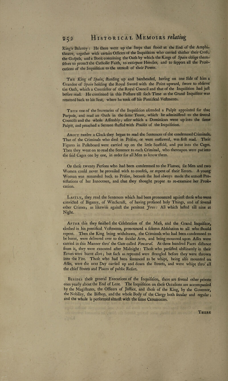 King’s Balcony : He there wétït up thé Steps that ftood at the End of the Amphi¬ theatre, together with certain Officers of the Inquifition who carried thither their Crofs, the Gofpels, and a Book containing the Oath by which the Kings of Spain oblige them- felves to protect the Catholic Faith, to extirpate Herefies, and to fupport all the Profe- cutions of the Inquifition to the utmoft of their Power. The King of Spain) ftanding up and bareheaded, having on one Side of him a Grandee of Spain holding the Royal Sword with the Point upward, fwore to obferve tlie Oath, which a Counfellor of the Royal Council and that of the Inquifition had juft before read. He continued in this Pofture till fuch Time as the Grand Inquifitor was returned back to his Seat, where he took off his Pontifical Veftments. w ■ 1 Then one of the Secretaries of the Inquifition afcended a Pulpit appointed for that Purpoie, and read an Oath in the fame Tenor, which he adminiftred to the feveral Councils and the whole Affembly ; after which a Dominican Went up into the fame Pulpit, and preached a Sermon fluffed with Praifes of the Inquifition. i » • About twelve a Clock they began to read the Sentences of the condemned CriminalSi That of the Criminals who died in Prifon, or were outlawed, was firft read. Their Figures in Pafteboard were carried up on the little Scaffold, and put into the Cages. Then they went on to read the Sentence to each Criminal, who thereupon were put into the faid Cages one by one, in order for all Men to know them. Of thefe twenty Perfons who had been condemned to the Flames, fix Men and two Women could never be prevailed with to confefs, or repent of their Errors. A young Woman was remanded back to Prifon, becaufe fhe had always made the utmoft Pro- teftations of her Innocence, and that they thought proper to re-examine her Profe- cution. Lastly, they read the Sentences which had been pronounced againft thole who Were conviâed of Bigamy, of Witchcraft, of having profaned holy Things, and of feveral other Crimesj as likewife againft the penitent Jews: All which lafted till nine at Night. After this they finifhed the Celebration of the Mafs, and the Grand Inquifitor, clothed in his pontifical Veftments, pronounced a folemn Abfolution to all who fhould repent. Then the King being withdrawn, the Criminals who had been condemned to be burnt, were delivered over to the fecular Arm, and being mounted upon Affes were carried in this Manner thro’ the Gate called Foncaral. At three hundred Paces diftance from it, they were executed after Midnight : Thofe who perfifted obftinately in their Errors were burnt alive ; but fuch as repented were ftrangled before they were thrown into the Fire. Thofe who had been fentenced to be whipt, being alfo mounted on Afles, were the next Day carried up and down the Streets, and were whipt thro’ all the chief Streets and Places of public Refort. Besides thefe general Executions of the Inquifition, there are feveral other private ones yearly about the End of Lent. The Inquifition on thefe Occafions are accompanied by the Magiftrates, the Officers of Juftice, and thofe of the King, by the Governor, the Nobility, the Biffiop, and the whole Body of the Clergy both fecular and regular ; and the whole is performed almoft with the fame Ceremonies. There