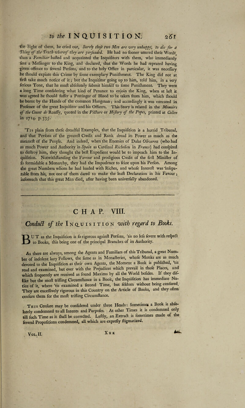 the Sight of them, he cried out, Surely thofe two Men are 'very unhappy\ to die for a 'Thing of the Truth whereof they are ferfuaded. He had no fooner uttered thefe Words than a Familiar hafted and acquainted the Inquifitors with them, who immediately lent a MelTenger to the King, and declared, that the Words he had repeated having given offence to lèverai Perfons, and to the holy Office in particular, it was neceffiary he Ihould expiate this Crime by fome exemplary Puniffiment. The King did not at flrft take much notice of it ; but the Inquifitor going up to him, told him, in a very ferious Tone, that he mull abfolutely fubmit himfelf to fome Puniffiment. They were a long Time considering what kind of Penance to enjoin the King, when at laft it was agreed he ffiould fuffer a Porringer of Blood to be taken from him, which ffiould be burnt by the Hands of the common Hangman ; and accordingly it was executed in Prefence of the great Inquifitor and his Officers. This Story is related in the Memoirs of the Count de Roufiy, quoted in the Piflure or Hifory of the Popes, printed at Collen in 1714. p.335. . r ' t • ’Tis plain from thefe dreadful Examples, that the Inquifition is a horrid Tribunal, and that Perfons of the greateft Credit and Rank dread its Power as much as the meaneft of the People. And indeed, when the Enemies of Duke Olivarez (who had as much Power and Authority in Spain as Cardinal Richelieu in France) had conlpired to deftroy him, they thought the bell Expedient would be to impeach him to the In¬ quifition. Notwithstanding the Favour and prodigious Credit of the firft Minilter of fo formidable a Monarchy, they had the Impudence to feize upon his Perfon. Among the great Numbers whom he had loaded with Riches, and whofe Intereft wasinfepa- rable from his, not one of them dared to make the lead: Declaration in his Favour j infomuch that this great Man died, after having been univerfally abandoned. CHAP. VIII. Conduct of the Inq_uisition with regard to Books. BU T as the Inquifition is fo rigorous againft Perfons, ’tis no lefs fevere with relpedt to Books, this being one of the principal Branches of its Authority. As there are always, among the Agents and Familiars of this Tribunal, a gieat Num¬ ber of indolent lazy Fellows, the fame as in Monafteries, whofe Monks are as much devoted to the Inquifition as their own Agents, the Moment a Book is publiffied, ’tis read and examined, but ever with the Prejudices which prevail in thofe Places, and which frequently are received as found Maxims by all the World befides. If they difi* like but the moil trifling Circumftance in a Book, the Inquifition has immediate No¬ tice of it, where ’tis examined a fécond Time, but feldom without being cenfured. They are exceffively rigorous in this Country on the Article of Books, and they often cenfure them for the moft trifling Circumftance. This Cenfure may be confidered under three Heads: Sometimes a Book is abfo¬ lutely condemned to all Intents and Purpofes. At other Times it is condemned only till fuch Time as it ffiall be corre&ed. Laftly, an Extrad is fometimes made of the feveral Propofitions condemned, all which are exprefly ftigmatized.