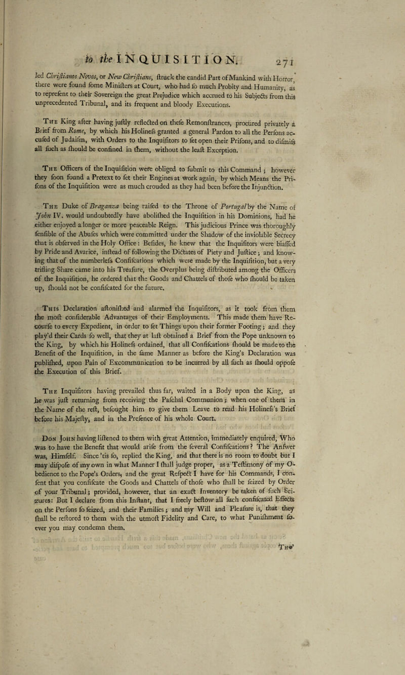 led Chrijiiams Ncvos, or New Chrijiians, ftruck the candid Part of Mankind with Horror * there were found fome Minifters at Court, who had fo much Probity and Humanity, as to reprefènt to their Sovereign the great Prejudice which accrued to his Subje&s from this unprecedented Tribunal, and its frequent and bloody Executions. . 1 . t„ i • • ' • ' ■ • ■* • ! ' 1 • • s The King after having juftly reflected on thefe Remonftrances, procured privately à Brief from Rome, by which his Holinefs granted a general Pardon to all the Perfons ac- cufed of Judaifm, with Orders to the Inquifitors to fetopen their Prifons, and to difmif? all fuch as fhould be confined in them, without the leaft Exception. The Officers of the Inquifition were obliged to fubmit to this Command ; however they foon found a Pretext to fet their Engines at work again, by which Means the Pri¬ fons of the Inquifition were as much crouded as they had been before the Injun&ion. The Duke of Braganza being raifed to the Throne of Portugal by the Name of Jobn IV. would undoubtedly have abolifhed the Inquifition in hiS Dominions, had he either enjoyed a longer or more peaceable Reign. This judicious Prince was thoroughly fenfible of the Abufes which were committed under the Shadow of the inviolable Secrecy that is obferved in the Holy Office : Befides, he knew that the Inquifitors were biafied by Pride and Avarice, inftead of following the Dittates of Piety and Juftice ; and know¬ ing that of the numberlefs Confifcations which were made by the Inquifition, but a very trifling Share came into his Treafure, the Overplus being diftributed among the Officers of the Inquifition, he ordered that the Goods and Chattels of thofe who fhould be taken up, fhould not be confifcated for the future. This Declaration aftonifhed and alarmed the Inquifitors, as it took from them the moft confiderable Advantages of their Employments. This made them have Re- courfe to every Expedient, in order to fèt Things upon their former Footing; and they play’d their Cards fo well, that they at laft obtained a Brief from the Pope Unknown to the King, by which his Holinefs ordained, that all Confifcations fhould be made to the Benefit of the Inquifition, in the fame Manner as before the King’s Declaration was publifhed, upon Pain of Excommunication to be incurred by all fuch as fhould oppofe the Execution of this Brief. The Inquifitors having prevailed thus far* waited in a Body upon the King, as he was juft returning from receiving the Pafchal Communion ; when one of them in the Name of the reft, befought him to give them Leave to read his Holinefs’s Brief before his Majefty* and in the Prefence of his whole Court. * V ■ - *, r . * r. ' * • r ’ f,r\ . V - * fv, Don John having liftened to them with great Attention, imtnediately enquired. Who was to have the Benefit that would arife from the feveral Confifcations ? The Anfwet was, Himfelf. Since ’tis fo, replied the King, and that there is no room to doubt but I may difpofe of my own in what Manner I (hall judge proper, as a Teftimony of my O- bediencë to the Pope’s Orders5 and the great Refpeft I have for his Commands, I con- fent that you confifcate the Goods and Chattels of thofe who fhall be feized by Order of your Tribunal ; provided, however, that an exaft Inventory be taken of fuch Sei¬ zures : But I declare from this Inftant, that I freely beftow all fuch confifcated Effects on the Perfons fo feized, and their Families ; and my Will and Pleafure is, that they fhall be reftored to them with the utmoft Fidelity and Care, to what Punifhment fo- ever you may condemn them. i ' r ' t • • r . ’ • '* , r ' • < r • I t Th«’