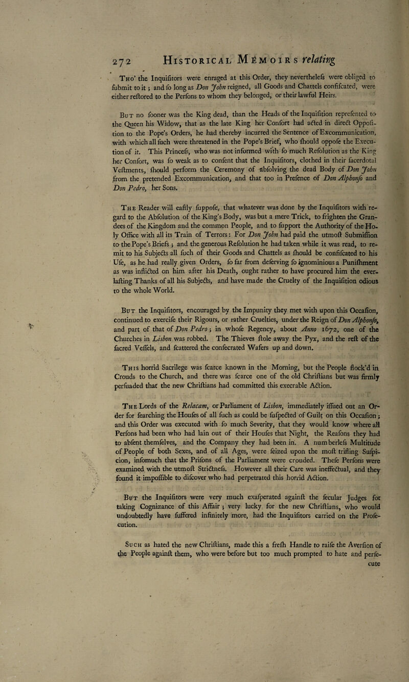 Tho’ the Inquifitors were enraged at this Order, they neverthelefs were obliged to fbbmit to it ; and fo long as Don John reigned, all Goods and Chattels confifcated, were either reftored to the Perfons to whom they belonged, or their lawful Heirs. But no fooner was the King dead, than the Heads of the Inquifition reprefented to the Queen his Widow, that a9 the late King her Confort had aded in direCt Oppofi- tion to the Pope’s Orders, lie had thereby incurred the Sentence of Excommunication, with which all fuch were threatened in the Pope’s Brief, who fhould oppofe the Execu¬ tion of it. This Princefs, who was not informed with fo much Refolution as the King her Confort, was fo weak as to confent that the Inquifitors, clothed in their facerdotal Veftments, ihould perform the Ceremony of abfolving the dead Body of Don John from the pretended Excommunication, and that too in Prefence of Don Alphonfo and Don Pedro, her Sons. The Reader will eafily fuppofe, that whatever was done by the Inquifitors with re¬ gard to the Abfolution of the King’s Body, was but a mere Trick, to frighten the Gran¬ dees of the Kingdom and the common People, and to fupport the Authority of the Ho¬ ly Office with all its Train of Terrors : For Don John had paid the utmoft Submiffion to the Pope’s Briefs ; and the generous Refolution he had taken while it was read, to re¬ mit to his Subjects all fuch of their Goods and Chattels as fhould be confifcated to his Ufe, as he had really given Orders, fo far from delèrving fo ignominious a Punifhment as was inflicted on him after his Death, ought rather to have procured him the ever- lafting Thanks of all his Subjects, and have made the Cruelty of the Inquifition odious to the whole World. But the Inquifitors, encouraged by the Impunity they met with upon this Occafion, continued to exercife their Rigours, or rather Cruelties, under the Reign of Don Alphonfo, and part of that of Don Pedro j in whofe Regency, about Anno 1672, one of the Churches in Lisbon was robbed. The Thieves Hole away the Pyx, and the reft of the facred Veffels, and fcattered the confecrated Wafers up and down. This horrid Sacrilege was fcarce known in the Morning, but the People flock’d in Crouds to the Church, and there was fcarce one of the old Chriftians but was firmly perfuaded that the new Chriftians had committed this execrable ACtion. The Lords of the Relacatn, or Parliament of Lisbon, immediately iffiied out an Or¬ der for fearching the Houfes of all fuch as could be fufpedted of Guilt on this Occafion ; and this Order was executed with fo much Severity, that they would know where all Perfons had been who had lain out of their Houfes that Night, the Reafons they had to abfent themfelves, and the Company they had been in. A numberlefs Multitude of People of both Sexes, and of all Ages, were feized upon the moft trifling Sufpi- cion, infomuch that the Prifons of the Parliament were crouded. Thefe Perfons were examined with the utmoft Stridlnefs. However all their Care was ineffectual, and they found it impoffible to difeover who had perpetrated this horrid ACtion. But the Inquifitors were very much exafperated againft the fecular Judges for taking Cognizance of this Affair j very lucky for the new Chriftians, who would undoubtedly have fuffered infinitely more, had the Inquifitors carried on the Profe- cution. Such as hated the new Chriftians, made this a frefh Handle to raife the Averfion of the People againft them, who were before but too much prompted to hate and perfe- cute