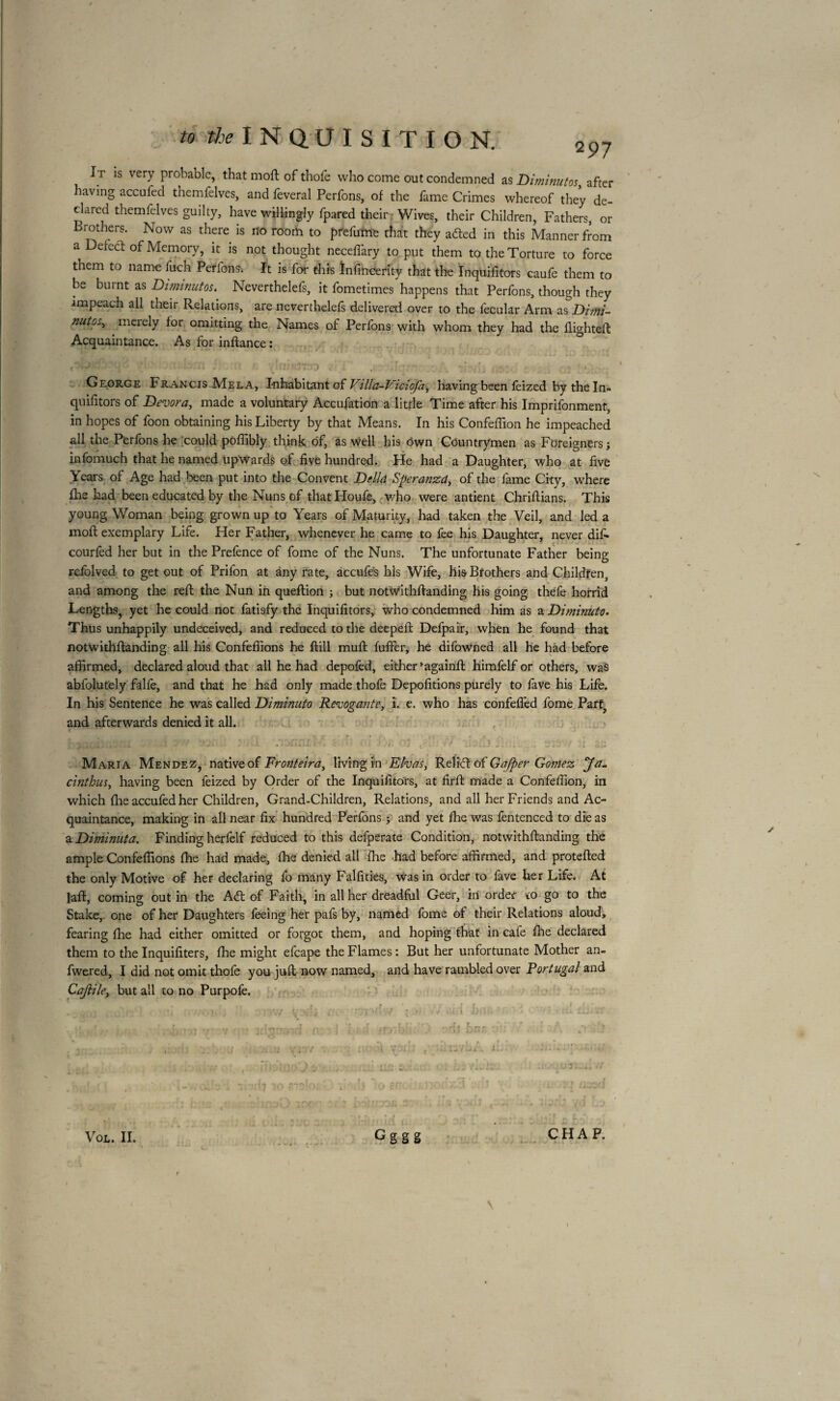 2 97 I r is very probable, that moft of thofe who come out condemned as Diminutos, after having accufed themfelves, and feveral Perfons, of the fame Crimes whereof they de¬ clared themfelves guilty, have willingly fpared their Wives, their Children, Fathers, or Brothers. Now as there is no room to prefume that they afted in this Manner from a Defect of Memory, it is not thought neceffary to put them to the Torture to force them to name fuch Perfons^ It is for this Infincerity that the Inquifitors caufe them to be burnt as Diminutos. Neverthelefs, it fometimes happens that Perfons, though they impeach all their Relations, are neverthelefs delivered over to the fecular Arm as Dimi¬ nutos, merely for omitting the Names of Perfons with whom they had the flighted Acquaintance. As for inftance : n;bm flcrn f. ^ItirKttoo n£' totilqm lisrfi m*d elïé c. ■ ' George Francis Mela, Inhabitant of Villa-Viciofa, having been feized by the In¬ quifitors of Dévora, made a voluntary Accufation a little Time after his Imprifonment, in hopes of foon obtaining his Liberty by that Means. In his Confeflion he impeached all the Perfons he could poflibly think of, as well his own Countrymen as Foreigners; infomuch that he named upwards of five hundred. He had a Daughter, who at five Years of Age had been put into the Convent Della Speranzd, of the fame City, where (he had been educated by the Nuns of thatHoufe, who were antient Chriflians. This young Woman being grown up to Years of Maturity, had taken the Veil, and led a moft exemplary Life. Her Father, whenever he came to fee his Daughter, never difi* courfed her but in the Prefence of forne of the Nuns. The unfortunate Father being refolved to get out of Prifon at any rate, accufes his Wife, his Brothers and Children, and among the reft the Nun in queftion ; but notwithftanding his going thefe horrid Lengths, yet he could not fatisfy the Inquifitors, who condemned him as a Dimhiuto. Thus unhappily undeceived, and reduced to the deepeft Defpair, when he found that notwithftanding all his Confeffions he ftill muft luffer, he difowned all he had before affirmed, declared aloud that all he had depofed, either againft himfelf or others, was abfolutely falfe, and that he had only made thofe Dépolirions purely to fave his Life. In his Sentence he was called Diminuto Revogante, i. e. who has confefied fome Parf? and afterwards denied it all. c r * * * IOÊÊt XL* L *2 t, t. ’ f • r , „ ♦ > . t • r haaoDoflMCm . ..j .. • i sa Maria Mendez, native of Fronteira, living in Elvas, Relift of Gafper Gomez Ja. cinthus, having been feized by Order of the Inquifitors, at firft made a Confeflion, in which fhe accufed her Children, Grand-Children, Relations, and all her Friends and Ac¬ quaintance, making in all near fix hundred Perfons ; and yet Ihe was fentenced to die as a Diminuta. Finding herfelf reduced to this defperate Condition, notwithftanding the ample Confeffions Ihe had made, Ihe denied all Ihe had before affirmed, and protefted the only Motive of her declaring fo many Falfities, was in order to fave her Life. At laft, coming out in the A<ft of Faith, in all her dreadful Geer, in order to go to the Stake, one of her Daughters feeing her pafs by, named fome of their Relations aloud, fearing Ihe had either omitted or forgot them, and hoping that in cafe Ihe declared them to the Inquifiters, Ihe might efcape the Flames : But her unfortunate Mother an- fwered, I did not omit thole you juft now named, and have rambled over Portugal and Cajlilei but all to no Purpofe. W A .  1 ■ : ' ' - VOL. II. Gggg 3f.J YO ijt) ;i ^ I ^ f CHAP. \