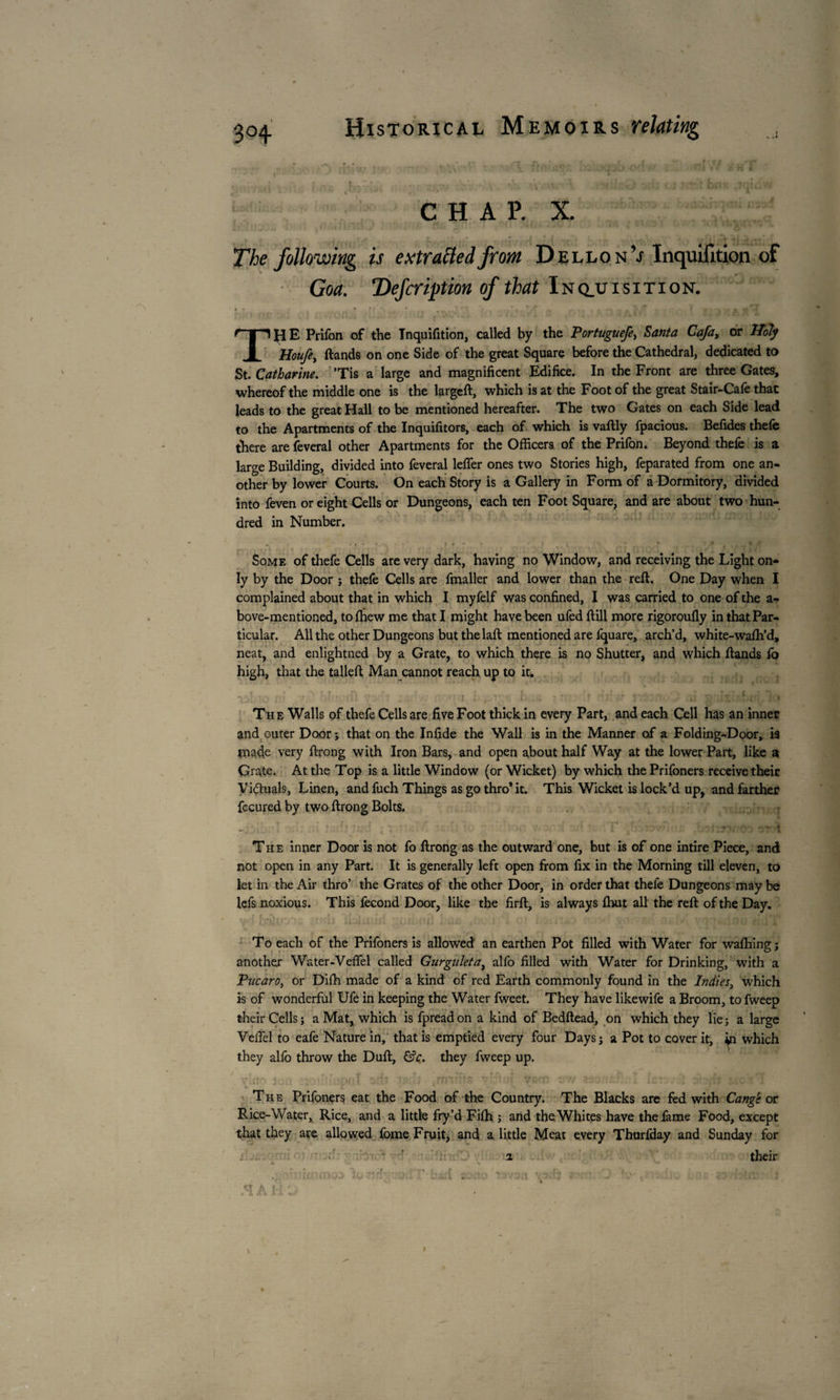 CHAP. X. The following is extra fled front Dellon’j InquiTition of Goa. Defer ft ion of that Inquisition. ThE Prifon of the Inquifition, called by the Portuguefe, Santa Cafa, or Holy Houfe, (lands on one Side of the great Square before the Cathedral, dedicated to St. Catharine. Tis a large and magnificent Edifice. In the Front are three Gates, whereof the middle one is the larged, which is at the Foot of the great Stair-Cafe that leads to the great Hall to be mentioned hereafter. The two Gates on each Side lead to the Apartments of the Inquifitors, each of which is vadly fpacious. Befides thefe there are feveral other Apartments for the Officers of the Prifon. Beyond thefe is a large Building, divided into feveral lefier ones two Stories high, feparated from one an¬ other by lower Courts. On each Story is a Gallery in Form of a Dormitory, divided into feven or eight Cells or Dungeons, each ten Foot Square, and are about two hun¬ dred in Number. Some of thefe Cells are very dark, having no Window, and receiving the Light on¬ ly by the Door ; thefe Cells are fmaller and lower than the red. One Day when I complained about that in which I myfelf was confined, I was carried to one of the a- bove-mentioned, to (hew me that I might have been ufed dill more rigoroufly in that Par¬ ticular. All the other Dungeons but the lad mentioned are (quare, arch’d, white-wafh’d, neat, and enlightned by a Grate, to which there is no Shutter, and which dands lb high, that the tailed Man cannot reach up to it. • . . ; ; . ' Th e Walls of thefe Cells are five Foot thick in every Part, and each Cell has an inner and outer Door ; that on the Infide the Wall is in the Manner of a Folding-Door, i9 made very drong with Iron Bars, and open about half Way at the lower Part, like a Grate. At the Top is a little Window (or Wicket) by which the Prifoners receive their Victuals, Linen, and fuch Things as go thro* it. This Wicket is lock’d up, and farther fecured by two drong Bolts. ...... , . - . ' : 1 ■ TV 1 The inner Door is not fo drong as the outward one, but is of one intire Piece, and not open in any Part. It is generally left open from fix in the Morning till eleven, to let in the Air thro’ the Grates of the other Door, in order that thefe Dungeons may be lefs noxious. This fécond Door, like the fird, is always (hut all the red of the Day. To each of the Prifoners is allowed an earthen Pot filled with Water for walking ; another Water-Veflel called Gurguleta, alfo filled with Water for Drinking, with a Pucaro, or Didi made of a kind of red Earth commonly found in the Indies, which is of wonderful Ufe in keeping the Water fweet. They have likewife a Broom, to fweep their Cells; a Mat, which is fpreadon a kind of Beddead, on which they lie; a large Vedel to eafe Nature in, that is emptied every four Days; a Pot to cover it, ^n which they allb throw the Dud, &c. they fweep up. vino jpa :••• • ' pnT. orb •>,-.> . ; .minia v'-h-r tfeno sw . .. :.tt . : jbfh moxT The Prifoners eat the Food of the Country. The Blacks are fed with Cange or Rice-Water, Rice, and a little fry’d Fiffi ; and the Whites have the fame Food, except that they are allowed fome Fruit, and a little Meat every Thurfday and Sunday for their