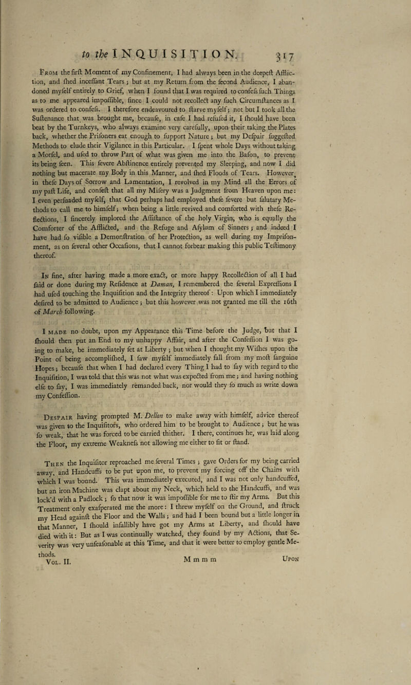 tion, and filed inceffant Tears ; but at my Return from the fécond Audience, I aban¬ doned myl'elf entirely to Grief, when I found that I was required to confefs fuch Things as to me appeared impoffible, fince I could not recolledt any fuch Circumftances as I was ordered to confefs. I therefore endeavoured to ftarve myfelf; not but I took all the Suftenance that was brought me, becaufè, in cafe I had refufed it, I fhould have been beat by the Turnkeys, who always examine very carefully, upon their taking the Plates back, whether the Prifoners eat enough to fupport Nature ; but my Defpair fuggefted Methods to elude their Vigilance in this Particular. I fpent whole Days without taking a Morfel, and ufed to throw Part of what was given me into the Bafon, to prevent its being feen. This fevere Abftinence entirely prevented my Sleeping, and now I did nothing but macerate my Body in this Manner, and fhed Floods of Tears. However^ in thefe Days of Sorrow and Lamentation, I revolved in my Mind all the Errors of my paft Life, and confeft that all my Mifery was a Judgment from Heaven upon me: I even perfuaded myfelf, that God perhaps had employed thefe fevere but falutary Me¬ thods to call me to himfelf ; when being a little revived and comforted with thefe Re¬ flections, I fmcerely implored the Affiftance of the holy Virgin, who is equally the Comforter of the Afflicted, and the Refuge and Afylum of Sinners ; and indeed I have had fo vifible a Demonflration of her Protection, as well during my Imprifon- ment, as on feveral other Occafions, that I cannot forbear making this public Teftimony thereof. -, *•  p- t » e * . * * , î I . . T In fine, after having made a more exaCt, or more happy Recollection of all I had faid or done during my Refidence at Daman, I remembered the feveral Expreflions I had ufed touching the Inquifition and the Integrity thereof: Upon which I immediately defired to be admitted to Audience ; but this however was not granted me till the 16th of March following. I made no doubt, upon my Appearance this Time before the Judge, but that I fhould then put an End to my unhappy Affair, and after the Confeffion I was go¬ ing to make, be immediately fet at Liberty ; but when I thought my Wifhes upon the Point of being accomplifhed, I faw myfelf immediately fall from my moft fanguine Hopes; becaufe that when I had declared every Thing I had to fay with regard to the Inquifition, I was told that this was not what was expeCted from me ; and having nothing elfe to fay, I was immediately remanded back, nor would they fo much as write down my Confeffion. Despair having prompted M. Dellon to make away with himfelf, advice thereof was given to the Inquifitors, who ordered him to be brought to Audience ; but he was fo weak, that he was forced to be carried thither. I there, continues he, was laid along the Floor, my extreme Weaknefs not allowing me either to fit or fland. Then the Inquifitor reproached me feveral Times ; gave Orders for my being carried away, and Handcuffs to be put upon me, to prevent my forcing off the Chains with which I was bound. This was immediately executed, and I was not only handcuffed, but an iron Machine was clapt about my Neck, which held to the Handcuffs, and was lock’d with a Padlock ; fo that now it was impoffible for me to ftir my Arms. But this Treatment only exafperated me the more : I threw myfelf on the Ground, and ftruck my Head againft the Floor and the Walls ; and had I been bound but a little longer in that Manner, I fhould infallibly have got my Arms at Liberty, and fhould have died with it : But as I was continually watched, they found by my Actions, that Se¬ verity was very unfeafonable at this Time, and that it were better to employ gentle Me¬ thods. VOL. II. M m m m Upon