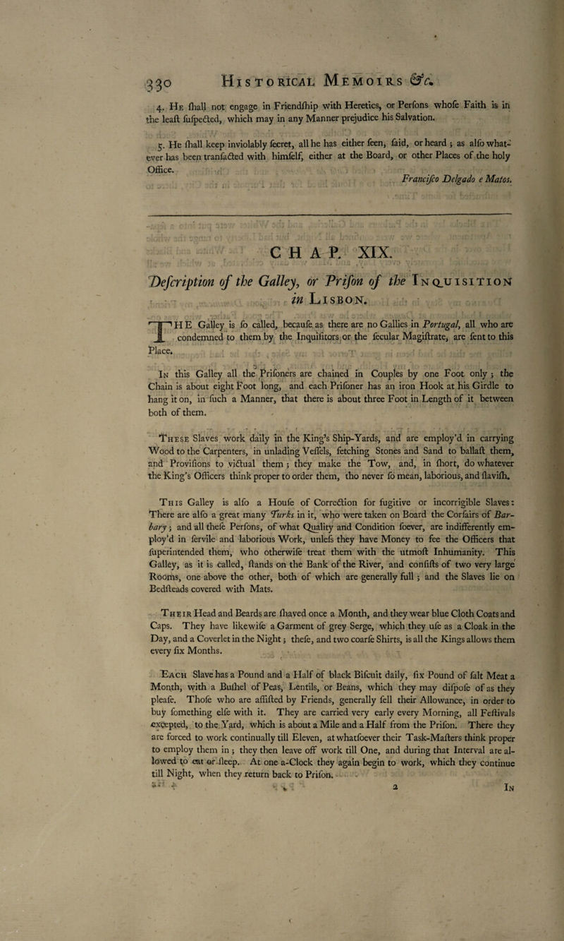 4. He fhall not engage in Friendfhip with Heretics, or Perfons whofe Faith is in the lead fufpedted, which may in any Manner prejudice his Salvation. . « , „ _ «L » t _ _ » fS , . . ' _ ’ -, . , ’ . * i 1 * • * ■ ^ « 5. He fhall keep inviolably fecret, all he has either feen, faid, or heard j as alfo what¬ ever has been tranfa&ed with himfelf, either at the Board, or other Places of the holy Office. Francifco Delgado e Matos. » * i z J t •* 4 i i 1 j XXI vIC'Ci \ •: f • c.r; I, . ' 1 •. • . ... j» *■ • ; 5T>nr.l ÜÎ • i T 'Cl .! .. ;i£ CHAP. XIX. r>u* ,r-' • * '' . *v. Defcription of the Galley, or Prifon of the Inq_uisition r r in Lisbon. ?*. : v tv.- 'j _ : _ * I 1H E Galley is fo called, becaufe as there are no Gallies in Portugal, all who are f condemned to them by the Inquifitors.or the fecular Magiftrate, are fenttothis Place. > . ' .u ...Ps .... nr . . . . . ; : » > j .a . . ^ ■ . • • . • A. * • ■> JL j - ! • -V ■' . v « l .. L U J ^ X / 3 j V, -4 i • ' * w;- In this Galley all the Prifoners are chained in Couples by one Foot only ; the Chain is about eight Foot long, and each Prifoner has an iron Hook at his Girdle to hang it on, infuch a Manner, that there is about three Foot in Length of it between both of them. • _ • V ■ ' These Slaves work daily in the King’s Ship-Yards, and are employ’d in carrying Wood to the Carpenters, in unlading Veffels, fetching Stones and Sand to ballaft them, and Provifions to vi&ual them ; they make the Tow, and, in (hort, do whatever the King’s Officers think proper to order them, tho never fo mean, laborious, and flavifh. This Galley is alfo a Houfe of Correction for fugitive or incorrigible Slaves: There are alfo a great many 'Turks in it, who were taken on Board the Corfairs of Bar¬ bary ; and all thefe Perfons, of what Quality and Condition foever, are indifferently em¬ ploy’d in fervile and laborious Work, unlefs they have Money to fee the Officers that fuperintended them, who otherwife treat them with the utmoft Inhumanity. This Galley, as it is called, ftands on the Bank of the River, and conflits of two very large Roorhs, one above the other, both of which are generally full ; and the Slaves lie on Bedfteads covered with Mats. * / / Their Head and Beards are fltaved once a Month, and they wear blue Cloth Coats and Caps. They have likewife a Garment of grey Serge, which they ufe as a Cloak in the Day, and a Coverlet in the Night j thefe, and two coariè Shirts, is all the Kings allows them every fix Months. - • • - r Each Slave has a Pound and a Half of black Bifcuit daily, fix Pound of fait Meat a Month, with a Buihel of Peas, Lentils, or Beans, which they may difpofe of as they pleafe. Thofe who are affifted by Friends, generally fell their Allowance, in order to buy fomething elfe with it. They are carried very early every Morning, all Feflivals exçepted, to the Yard, which is about a Mile and a Half from the Prifon. There they are forced to work continually till Eleven, atwhatfoever their Task-Mafters think proper to employ them in ; they then leave off work till One, and during that Interval are al¬ lowed to eat or ileep. At one a-Clock they again begin to work, which they continue till Night, when they return back to Prifon. \- K