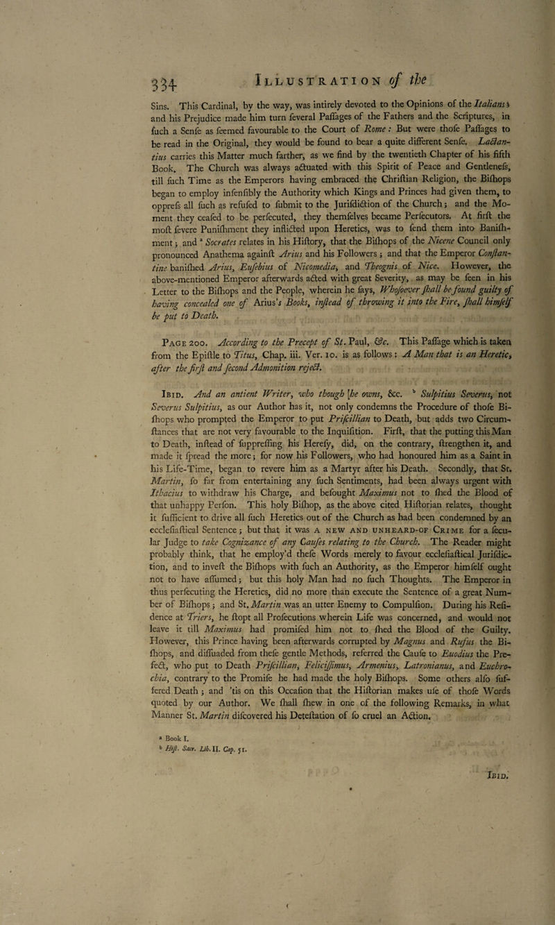 f Illustration of the Sins. This Cardinal, by the way, was intirely devoted to the Opinions of the Italians % and his Prejudice made him turn feveral Paffages of the Fathers and the Scriptures, in fuch a Senfe as feemed favourable to the Court of Rome : But were thofe Paffages to be read in the Original, they would be found to bear a quite different Senfe. Lallan- tins carries this Matter much farther, as we find by the twentieth Chapter of his fifth Book. The Church was always a&uated with this Spirit of Peace and Gentlenefs, till fuch Time as the Emperors having embraced the Chriftian Religion, the Bifhops began to employ infenfibly the Authority which Kings and Princes had given them, to opprefs all fuch as refufed to fubmit to the Jurifdidtion of the Church j and the Mo¬ ment they ceafed to be perfecuted, they themfelves became Perfecutors. At firft the moft fevere Punifhment they inflicfted upon Heretics, was to fend them into Banilh- ment ; and a Socrates relates in his Hiftory, that the Bifhops of the Nicene Council only pronounced Anathema againft Arius and his Followers -, and that the Emperor Conjlan- tine banifhed Arius, Eufebius of Nicomedia, and Theognis of Nice. However, the above-mentioned Emperor afterwards adted with great Severity, as may be feen in his Letter to the Bifhops and the People, wherein he fays, Whojoever Jhall be found guilty of having concealed one of Ariush Books, infiead of throwing it into the Fire, Jhall himfelf be put to Death. ^ \ „ , Page 200. According to the Precept of St. Paul, &c. This Paffage which is taken from the Epiftle to Titus, Chap. iii. Ver. 10. is as follows : A Man that is an Heretic, after the firjl and fécond Admonition reject. Ibid. And an antient Writer, who though [he owns, Sec. b Sulpitius Severus, not Severus Sulpitius, as our Author has it, not only condemns the Procedure of thofe Bi¬ fhops who prompted the Emperor to put Prifcillian to Death, but adds two Circum- fiances that are not very favourable to the Inquifition. Firft, that the putting this Man to Death, inftead of fuppreffing his Herefy, did, on the contrary, ftrengthen it, and made it fpread the more j for now his Followers, who had honoured him as a Saint in his Life-Time, began to revere him as a Martyr after his Death. Secondly, that St. Martin, fo far from entertaining any fuch Sentiments, had been always urgent with Ithacius to withdraw his Charge, and befought Maximus not to fired the Blood of that unhappy Perfon. This holy Bifhop, as the above cited Hiftorian relates, thought it fufficient to drive all fuch Heretics out of the Church as had been condemned by an ecclefiaftical Sentence j but that it was a new and unheard-of Crime for a fecu- lar Judge to take Cognizance of any Caujes relating to the Church. The Reader might probably think, that he employ’d thefe Words merely to favour ecclefiaftical Jurifdic- tion, and to inveft the Bifhops with fuch an Authority, as the Emperor himfelf ought not to have affumed ; but this holy Man had no fuch Thoughts. The Emperor in thus perfecuting the Heretics, did no more than execute the Sentence of a great Num¬ ber of Bifhops j and St .Martin was an utter Enemy to Compulfion. During his Refi- dence at Triers, he ftopt all Profecutions wherein Life was concerned, and would not leave it till Maximus had promifed him not to filed the Blood of the Guilty. However, this Prince having been afterwards corrupted by Magnus and Rufus the Bi¬ fhops, and diffuaded from thefe gentle Methods, referred the Caufe to Euodius the Pre¬ fect, who put to Death Prifcillian, FeliciJJimus, Armenius, Latronianus, and Euchro- chia, contrary to the Promife he had made the holy Bifhops. Some others alfo fuf- fered Death j and ’tis on this Occafion that the Hiftorian makes ulè of thole Words quoted by our Author. We fhall fhew in one of the following Remarks, in what Manner St. Martin difeovered his Deteftation of fo cruel an Action. a Book I. b Hiji. Sacr. Lib. II. Cap. jr. Ibid. (