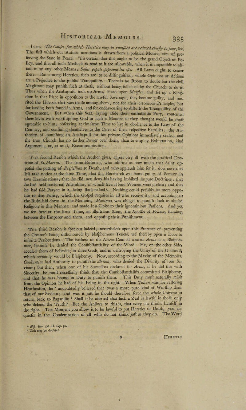 335 Ibid. “Ibc Caujes for which Heretics may be punijhed are reduced chief y to four, &c. The firft which our Author mentions is drawn from a political Motive* viz. of'pre- ferving the State in Peace. ’Tis certain that this ought to be the grand Objedt of Po¬ licy, and that all fuch Methods as tend to it are allowable, when it is impoffible to ob¬ tain it by any other Means ; Salus populi J'uprema lex ejlo. All Laws ought to center there. But among Heretics, fuch are to be distinguished, whofe Opinions or Actions are a Prejudice to the public Tranquillity. There is no Room to doubt but the civil Magistrate may puniSh fuch as thefe, without being foIFicited by the Church to do it. Thus when the Anabaptifts took up Arms, feized upon Munjler, and fet up a King¬ dom in that Place in oppofition to the lawful Sovereign, they became guilty, and me¬ rited the Havock that was made among them ; not for their erroneous Principles, but for having been found in Arms, and for endeavouring to disturb the Tranquillity of the Government. But when this Sedt, laying afide their enthufiaftic Fury, contented themfelves with worfhipping God in fuch a Manner as they thought would be mod agreeable to him; obferving at the fame Time to live in obedience to the Laws of the Country, and confining themfelves to the Cares of their refpedive Families ; the Au¬ thority of punching an Anabaptift for his private Opinions immediately ceafed, and the true Church has no farther Power over them, than to employ Exhortation, kind Arguments, or, at moil:. Excommunication. The fécond Reafon which the Author gives, agrees very ill with the pradical Doc-* trine of St. Martin. The fame Hiftorian, who informs us how much that Saint op- pofed the putting of Prifcillian to Death, and who applauds him for it, does neverthe- lefs take notice at the fame Time, that this Herefiarch was found guilty of Sorcery in two Examinations ; that he did not deny his having imbibed impure Dodrines ; that he had held nocturnal Afièmblies, in which feveral leud Women wereprefent; and that he had faid Prayers in it, being Stark naked3. Nothing could pofiibly be more oppo- lite to that Purity, which the Gofpel requires in all who receive it ; and according to the Rule laid down in the Memoirs, Maximus was oblig'd to puniSh fuch as abufed Religion in this Manner, and made it a Cloke to their ignominious Paffions. And yet we fee here at the fame Time, an illuftrious Saint, the ApoStle of France, {landing between the Emperor and them, and oppofing their Punishment. The third Reafon is fpecious indeed; nevertheless upon this Pretence of preventing the Creator’s being dishonoured by blafphemous Tenets, we thereby open a Door to infinite Perfecutions. The Fathers of the Nicene Council treated Arius as a Blafphe- mer, becaufe he denied the Confubftantiality of the Word. He, on the other Side5 accufed them of believing in three Gods, and in destroying the Unity of the Godhead, which certainly would be Blafphemy. Now, according to the Maxim of the Memoirs, Conftantine had Authority to puniSh the Arians, who denied the Divinity of our Sa¬ viour; but then, when one of his Succefiors declared for Arius, if he did this with Sincerity, he muft neceflarily think that the Confubftantialifts committed Blafphemy, and that he was bound in Duty to puniSh them. This Duty muft naturally refult from the Opinion he had of his being in the right. When Julian was for restoring Heathenifm, he b undoubtedly believed that ’twas a more pure kind of WorShip than that of our Saviour ; and was it juSt he Should therefore force the whole Univerfe to return back to Paganifm ? Shall it be afferted that fuch a Zeal is lawful in thole only who defend the Truth ? But the Anfwer to this is, that every one thinks himfelf in the right. The Moment you allow it to be lawful to put Heretics to Death, you ac- quiefce in the Condemnation of all who do not think juft as they do. The Word a Hifi. Sacr. Lib. II. Cap. 50. b This may be doubted. a Heretic f r »