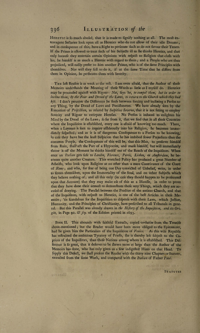 Heretic is fo much abufed, that it is made to lignify nothing at all. The mort: ex¬ travagant Sectaries look upon all as Heretics who do not allow of their idle Dreams j and in confequence of this, have a Right to perfecute fuch as do not favour their Tenets’. If the Prince is allowed to treat fuch of his Subjects ill as he thinks Heretics, and that only becaufe they entertain certain Opinions with refped to Religion that clafh with his, he himfelf is as much a Heretic with regard to them ; and a People who are thus prejudiced, will eafiiy prefer to him another Prince, who is of the fame Principles with themfelves. Nor will they fail to do it, if at the fame Time that he differs from them in Opinion, he perfecutes them with Severity. The laft Reafon is as weak as the reft. I am even afraid, that the Author of thefe Memoirs underftands the Meaning of thefe Words as little as l myfelf do. Heretics may be proceeded againft with Rigour : Not, fays he, to compel them, but in order to incline them, by the Fear and Dread of the Laws, to return to the Church which they had left. I don’t perceive the Difference he finds between forcing and inclining a Perfon to any Thing, by the Dread of Laws and Punifhments. We have already feen by the Execution of Prifcillian, as related by Sulpitius Severus, that it is not fitting to employ Severity and Rigour to extirpate Herefies. No Perfon is induced to enlighten his Mind by the Dread of the Laws j fo far from it, that we find that in all thofe Countries where the Inquifition is eftabliftied, every one is afraid of knowing too much. There,, when a Layman is feen to inquire affiduoufly into his Religion, he becomes imme¬ diately fufpeded -, and as it is of dangerous Confequence to a Perfon to be knowing, in cafe they have but the leaft Sulpicion that he has imbibed fewer Prejudices than the common People, the Confequence of this will be, that this Man, to preferve himfelf from Ruin, fhaft ad the Part of a Hypocrite, and mask himfelf, but will immediately throw it off the Moment he thinks himfelf out of the Reach of the Inquifitors. When once an Italian gets fafe to London, Florence, Paris, Lisbon, or Vlmferdam, he be¬ comes quite another Creature. This wretched Policy has produced a great Number of Atheifts, who look upon Religion as no other than a mere Contrivance of the Court of Rome -, and who, for fear of being one Day convided of Unbelief, write, in order to fcreen themfelves, upon the Immortality of the Soul, and on other Subjeds which' they believe nothing of ; and all this only (in cafe they fhould happen to be profecutedl upon that Account) that they may make ufe of this as a Handle, in order to prove that they have done their utmoft to demonftrate thofe very Things, which they are ac- cufed of denying. The Parallel between the Pradice of the antient Church, and that of the Inquifitors, with refped to Heretics, is one of the beft Articles in thefe Me¬ moirs ; ’tis fcandalous for the Inquifition to difpenfe with thofe Laws, which Juftice, Humanity, and the Principles of Chriftianity, have prefcribed to all Tribunals in gene¬ ral. But this Parallel was already drawn in the Hijîory of the Inquifition, and its Ori¬ gin, in Page 92. feq. of the Edition printed in 1693. Book II. This abounds with faithful Extrads, copied 'verbatim from the Treatife above-mentioned j but the Reader would have been more obliged to the Epitomizer, had he given him the Particulars of the Inquifition of Venice. As this wife Republic has reftrained the ambitious Tyranny of Priefts, fhe is thereby lefs fubjed to the Ca¬ prices of the Inquifitors, than thofe Nations among whom it is eftabliftied. This Dif¬ ference is fo great, that it deferves to be fhewn more at large than the Author of the Memoirs has done, who has only given us a few indigefted Hints on that Head. To fupply this Defed, we ftiall prefent the Reader with the thirty nine Chapters or Statutes, extraded from the fame Work, and compared with the Italian of Father Paul. Statutes