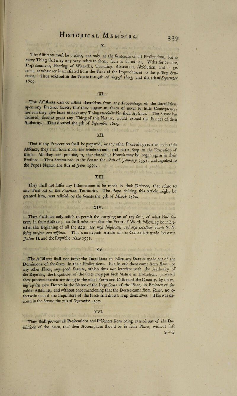 339 x. The Affiftants muft be prefent, not only at the Sentences of all Profecutions, but at every Thing that may any way relate to them, fuch as Summons, Writs for Seizure, Imprifonment, Hearing of Witneffes, Torturing, Abjuration, Abfolution, and in gel neral, at whatever is tranfafted from the Time of the Impeachment to the paffing Sen¬ tence. Thus refolved in the Senate the 9th of Augujl 1603, and the 5th of September XI. The Affiftants cannot abfent themfelves from any Proceedings of the Inquifition upon any Pretence foever, tho’ they appear to them of never fo little Confequence • nor can they give leave to have any Thing tranfatfted'in their Abfence. The Senate has declared, that to grant any Thing of this Nature, would exceed the Bounds of their Authority. Thus decreed the 5th of September 1609. XII. That if any Profecution (hall be prepared, or any other Proceedings carried on in their- Abfence, they (hall look upon the whole as null, and put a Stop to the Execution of them. All they can promile, is, that the whole Procefs may be begun again in their Prefence. Thus determined in the Senate the 18th of 'January 1591, and fignified to the Pope’s Nuncio the 8th of June 1591. XIII. They fhall not fuffer any Informations to be made in their Defence, that relate to any Trial out of the Venetian Territories. The Pope defiring this Article might be granted him, was refufed by the Senate the 9th of March 1560. • ; . ... . • XIV. They {hall not only refufe to permit the carrying on of any Suit, of what kind fo¬ ever, in their Abfence ; but {hall take care that the Form of Words following be infert- ed at the Beginning of all the Adts ; the mofi illujirious and mofi excellent Lords N. N. being prej'ent and ajjijlant. This is an exprefs Article of the Concordate made between Julius II. and the Republic Anno 1551. XV. The Affiftants fhall not fuffer the Inquifitors to infer* any Statutes made out of the Dominions of the State, in their Profecutions. But in cafe there come from Rome, or any other Place, any good Statute, Which does not interfere with the Authority of the Republic, the Inquifitors of the State may put fuch Statute in Execution, provided they proceed therein according to the ufual Form and Cuftomof the Country, by draw, ing up the new Decree in the Name of the Inquifitors of the Place, in Prefence of the public Affiftants, and without once mentioning that the Decree came from Rome, no o- therwife than if the Inquifitors of the Place had drawn it up themfelves. This was de¬ creed in the Senate the 7th of September 1590. XVI. r • t . They fhall prevent all Profecutions and Prifoners from being carried out of the Do¬ minions of the State, tho’ their Accomplices {hould be in fuch Places, without firft giving