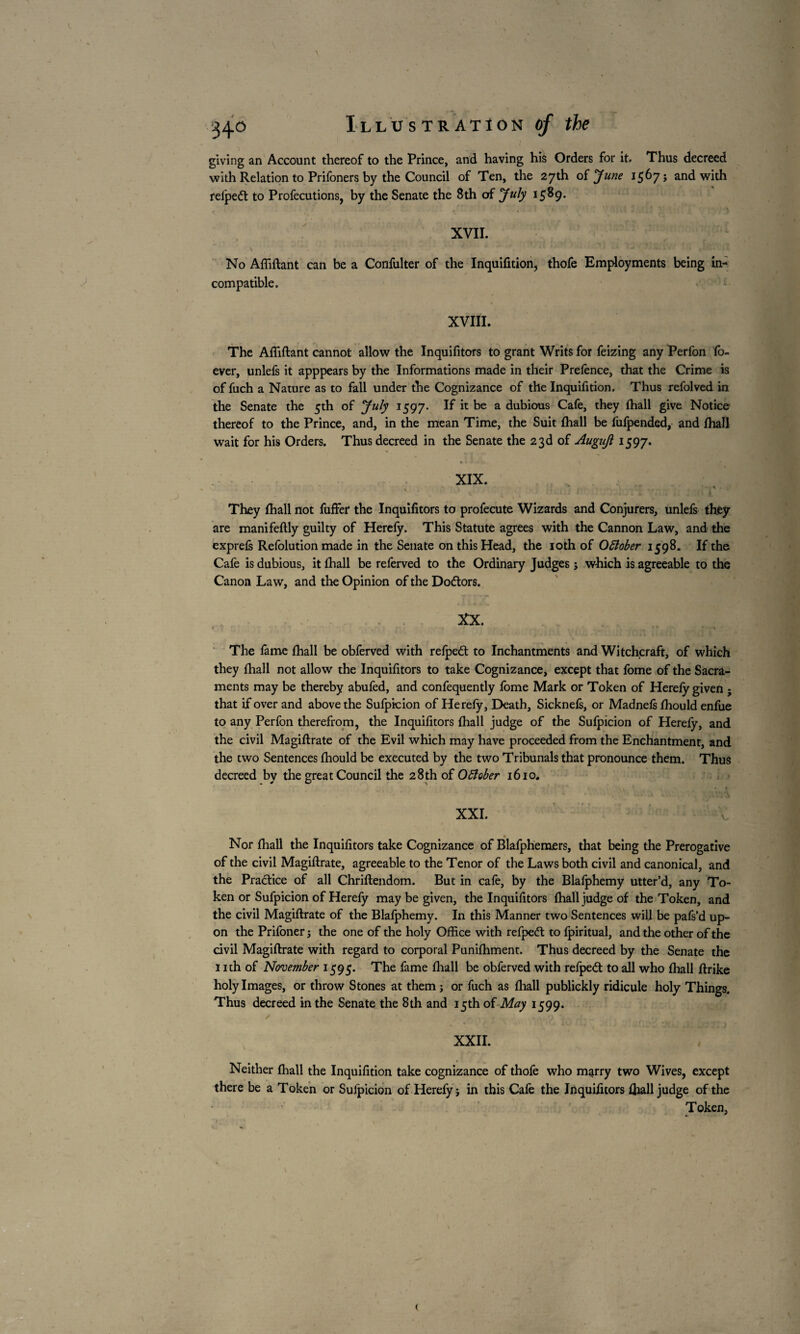 giving an Account thereof to the Prince, and having his Orders for it. Thus decreed with Relation to Prifoners by the Council of Ten, the 27th of June 1567 j and with relpett to Profecutions, by the Senate the 8th of July 1589. XVII. \ \ - '' ' •* T » , l tv r, !*; iV' ; 'lâli'.'M No Affiftant can be a Confulter of the Inquifition, thofe Employments being in¬ compatible. XVIII. The Affiftant cannot allow the Inquifitors to grant Writs for feizing any Perfon fo- ever, unlefs it apppears by the Informations made in their Pretence, that the Crime is of fuch a Nature as to fall under the Cognizance of the Inquifition. Thus refolved in the Senate the 5th of ’July 1597. If it be a dubious Cafe, they {hall give Notice thereof to the Prince, and, in the mean Time, the Suit fhall be lufpended, and fhall wait for his Orders. Thus decreed in the Senate the 23d of Augujl 1597. • XIX. « * They fhall not fuffer the Inquifitors to profecute Wizards and Conjurers, unlefs they are manifeftly guilty of Herefy. This Statute agrees with the Cannon Law, and the exprefs Refolution made in the Senate on this Head, the 10th of Oftober 1598. If the Cafe is dubious, it fhall be referved to the Ordinary Judges ; which is agreeable to the Canon Law, and the Opinion of the Dodtors. XX. f ' w 1 . ’ * * ^ The fame fhall be obferved with refpedt to Inchantments and Witchcraft, of which they fhall not allow the Inquifitors to take Cognizance, except that fome of the Sacra¬ ments may be thereby abufed, and confequently fome Mark or Token of Herefy given ; that if over and above the Sufpicion of Herefy, Death, Sicknefs, or Madnefs fhould enfue to any Perfon therefrom, the Inquifitors fhall judge of the Sufpicion of Herefy, and the civil Magiftrate of the Evil which may have proceeded from the Enchantment, and the two Sentences fhould be executed by the two Tribunals that pronounce them. Thus decreed by the great Council the 28th of Oftober 1610. \ XXI. Nor fhall the Inquifitors take Cognizance of Blafphemers, that being the Prerogative of the civil Magiftrate, agreeable to the Tenor of the Laws both civil and canonical, and the Practice of all Chriftendom. But in cafe, by the Blafphemy utter’d, any To¬ ken or Sufpicion of Herefy may be given, the Inquifitors fhall judge of the Token, and the civil Magiftrate of the Blafphemy. In this Manner two Sentences will be pafs'd up¬ on the Prifoner j the one of the holy Office with refpedt to fpiritual, and the other of the civil Magiftrate with regard to corporal Punifhment. Thus decreed by the Senate the 1 ith of November 1595. The fame fhall be obferved with refped: to ail who fhall ftrike holy Images, or throw Stones at them ; or fuch as fhall publickly ridicule holy Things. Thus decreed in the Senate the 8th and 15th of May 1599. * jV j * ■ > •- «1 ’ ' • * * % XXII. Neither fhall the Inquifition take cognizance of thofe who marry two Wives, except there be a Token or Sufpicion of Herefy j in this Cafe the Inquifitors fhall judge of the Token, <