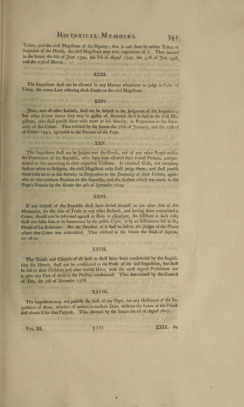 Token, and the civil Magiftrate of the Bigamy ; that in cafe there be neither Token or Sufpicion of the Herefy, the civil Magiftrate may take cognizance of it. Thus decreed in the Senate the 8th oï June 1591, the 8th of Augujl 1592, the 31ft of July 1598^ and the 23d of March. 9 XXI1L , .* V L , , v t 1 * ‘ * - . ' , , The Inquifitors (hall not be allowed in any Manner whatfoever to judge in Cafes of Ufury, the canon Law referring thefe Caufes to the civil Magiftrate. XXIV. y êtes, and all other Infidels, fhall not be fubjeft to the Judgment of the Inquifition ; but what Crime foever they may be guilty of, Recourfe fhall be had to the civil Ma¬ giftrate, who fhall punifh them with more or lefs Severity, in Proportion to the Enor¬ mity of the Crime. Thus refolved by the Senate the 28 th of January, and the 12th of of Ottober 159 1, agreeable to the Decrees of the Pope. , * ' , ■ * ■ t '■ p ' • \ r» -ivf j • ' » i . -• * ' , XXV. * The Inquifitors fhall not be Judges over the Greeks, nor of any other People within the Dominions of the Republic, who have been allowed their feveral Prelates, and per¬ mitted to live according to their refpedtive Cuftoms. In criminal Cafes, not excepting fuch as relate to Religion, the civil Magiftrate only fhall judge them ; and fhall punifh them with more or lefs Severity in Proportion to the Enormity of their Crimes, agree¬ able to the confiant Practice of the Republic, and the Anfwer which was made to the Pope’s Nuncio by the Senate the 4th of September 1609. XXVI. If any Subject of the Republic fhall have fettled himfelf on the other Side of the Mountains, for the fake of Trade or any other Bufinefs, and having there committed a Crime, fhould not be informed againft at Koine or elfewhere, the Afiiftant in fuch cafe, fhall not fuffer him to befummoned by the public Cryer, or by an Infiniment left at the Houfe of his Relations: But the Decifion of it fhall be left to the Judges of the Places where that Crime was committed. Thus refolved in the Senate the third of Septem¬ ber 1610. * XXVII. The Goods and Chattels of all fuch as fhall have been Condemned by the Inquifi¬ tion for Herefy, fhall not be confifcated to the Profit of the faid Inquifition, but fhall be left to their Children and other lawful Heirs, with the molt exprefs Prohibition not to give any Part of them to the Perfons condemned. Thus determined by the Council of Ten, the 5 th of November 1568. XXVIII. The Inquifitors may not publifli the Bull of any Pope, nor any Ordinance of the In¬ quifition of Rome, whether of antient or modern Date, without the Leave of the Prince firft obtain’d for that Purpofe. Thus decreed by the Senate the 2d of Augujl 1607. 1 VOL. III. s fff XXIX. As