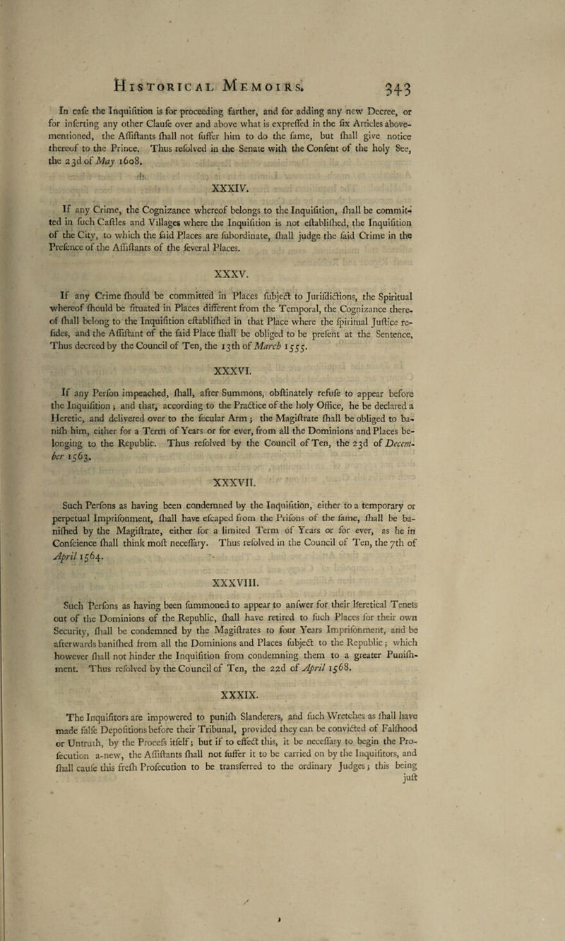 Historical Memoirs. 343 In cafe the Inquifition is for proceeding farther, and for adding any new Decree, or for inferting any other Claufe over and above what is exprefled in the fix Articles above- mentioned, the Affiftants {ball not fuffer him to do the fame, but (hall give notice thereof to the Prince. Thus refolved in the Senate with the Confent of the holy See, the 2 3d of May 1608. dli. ' / Si : XXXIV. If any Crime, the Cognizance whereof belongs to the Inquifition, fhall be commit¬ ted in fuch Caftles and Villages where the Inquifition is not eftablifhed, the Inquifition of the City, to which the faid Places are fubordinate, fhall judge the faid Crime in the Prefence of the Affiftants of the fevcral Places. XXXV. If any Crime fhould be committed in Places fubjedl to Jurifdiclions, the Spiritual whereof fficuld be fituated in Places different from the Temporal, the Cognizance there¬ of fhall belong to the Inquifition eftabliffied in that Place where the fpiritual Juftice re- fides, and the Affiftant of the faid Place fhall be obliged to be prefent at the Sentence. Thus decreed by the Council of Ten, the 13 th of March 1555. XXXVI. If any Perfon impeached, fhall, after Summons, obftinately refufe to appear before the Inquifition -, and that, according to the Practice of the holy Office, he be declared a Heretic, and delivered over to the fecular Arm ; the Magiftrate fhall be obliged to ba- nifh him, either for a Term of Years or for ever, from all the Dominions and Places be¬ longing to the Republic. Thus refolved by the Council of Ten, the 23d oï Decem¬ ber 1563. XXXVII. v ' Such Perfons as having been condemned by the Inquifition, either to a temporary or perpetual Imprifonment, fhall have efcaped from the Priions of the fame, fhall be ba- nifhed by the Magiftrate, either for a limited Term of Years or for ever, as he in Confcience fhall think moft neceffiary. Thus refolved in the Council of Ten, the 7th of April 1564. XXXVIII. Such Perfons as having been fummoned to appear to anfwer for their heretical Tenets out of the Dominions of the Republic, fhall have retired to fuch Places for their own Security, fhall be condemned by the Magiftrates to four Years Imprifonment, and be afterwards banifhed from all the Dominions and Places fubjetft to the Republic ; which however fhall not hinder the Inquifition from condemning them to a greater Punifta- ment. Thus refolved by the Council of Ten, the 22d of April 1568. XXXIX. The Inquifitors are impowered to punifh Slanderers, and fuch Wretches as fhall have made falfe Depofitions before their Tribunal, provided they can be conviéted of Falihood or Untruth, by the Procefs itfelf ; but if to effeeft this, it be neceftary to begin the Pro- fecution a-new, the Affiftants fhall not fuffer it to be carried on by the Inquifitors, and fhall caufe this frefti Profecution to be transferred to the ordinary Judges j this being juft 4