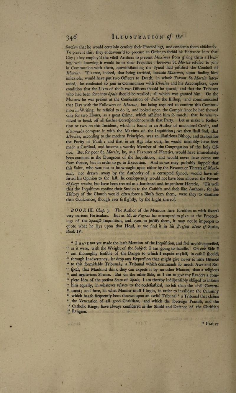 forelaw that he would certainly cenfure their Proceedings, and condemn them abfolutely. To prevent this, they endeavour’d to procure an Order to forbid his Entrance into that City ; they employ’d the vileft Artifices to prevent Maximus from giving them a Hear¬ ing, well knowing it would be to their Prejudice ; however St. Martin refufed to join in Communion with them, notwithftanding the Synod had juftified the Condudt of Ithacius. ’Tis true, indeed, that being terrified, becaule Maximus^ upon finding him inflexible, would have put two Officers to Death, in whofe Favour St. Martin inter¬ ceded, he confented to join in Communion with Ithacius and his Accomplices, upon condition that the Lives of thofe two Officers ffiould be Ipared, and that the Tribunes who had been fent into Spain ffiould be recalled ; all which was granted him. On the Morrow he was prefent at the Confecration of Felix the Biffiop, and communicated that Day with the Followers of Ithacius ; but being required to confirm this Commu¬ nion in Writing, he refufed to do it, and looked upon the Complailance he hadffiewed only for two Hours, as a great Crime, which afflided him fo much, that he was re- folved to break off all farther Correfpondence with that Party. Let us make a Reflec¬ tion or two on this Incident, which is found in an Author of undoubted Credit, and afterwards compare it with the Maxims of the Inquifition ; we then ffiall find, that Ithacius, according to the modern Principles, was an illuftrious Biffiop, and zealous for the Purity of Faith ; and that in an Age like ours, he would infallibly have been made a Cardinal, and become a worthy Member of the Congregation of the holy Of¬ fice. But for poor St. Martin, he, as a Favourer of Heretics, would have immediately been confined in the Dungeons of the Inquifition, and would never have come out from thence, but in order to go to Execution. And as we may probably fuppofe that this Saint, who was not to be wrought upon either by the Favours or Threats of Maxi- mus, nor drawn away by the Authority of a corrupted Synod, would have af- ferted his Opinion to the laft, he confequently would not have been allowed the Favour offuego revolto, but have been treated as a hardened and impenitent Heretic. ’Tis well that the Inquifitors confine their Studies to the Cafuifts and fuch like Authors j for the Hiftory of the Church would often force a Bluffi from them, were they to examine their Confciences, though ever fo flightly, by the Light thereof. BOOK III. Chap. 3. The Author of the Memoirs here furniffies us with lèverai very curious Particulars. But as M. de Vayrac has attempted to give us the Proceed¬ ings of the SpaniJJj Inquifition, and even to juftify them, it may not be improper to quote what he fays upon that Head, as we find it in his Prefent State of Spain, Book IV. “ I HAVE not yet made the leaft Mention of the Inquifition, and feel myfelfoppreflèd, “ as it were, with the Weight of the Subject I am going to handle. On one Side I “ am thoroughly fenfible of the Danger to which I expofe myfelf, in cafe I ffiould, “ through Inadvertency, let drop any Expreffion that might give never fo little Offence “ to this formidable Tribunal; a Tribunal which commands fo much Awe and Re- “ fpe£t, that Mankind think they can exprefs it by no other Manner, than a religious “ and myfterious Silence. But on the other Side, as I am to give my Readers a com- “ plete Idea of the prefent State of Spain, I am thereby indifpenfably obliged to inform <c him equally, in whatever relates to the ecclefiaftical, no lels than the civil Govern- “ ment ; and here, in what Manner muft I begin, in order to invalidate the Calumny “ which has fo frequently been thrown upon an awful Tribunal ? a Tribunal that claims “ the Veneration of all good Chriftians, and which the fovereign Pontiffs, and the <c Catholic Kings, have always confidered as the Shield and Defence of the Chriftian “ Religion. 1» ■ • l< I MUST \