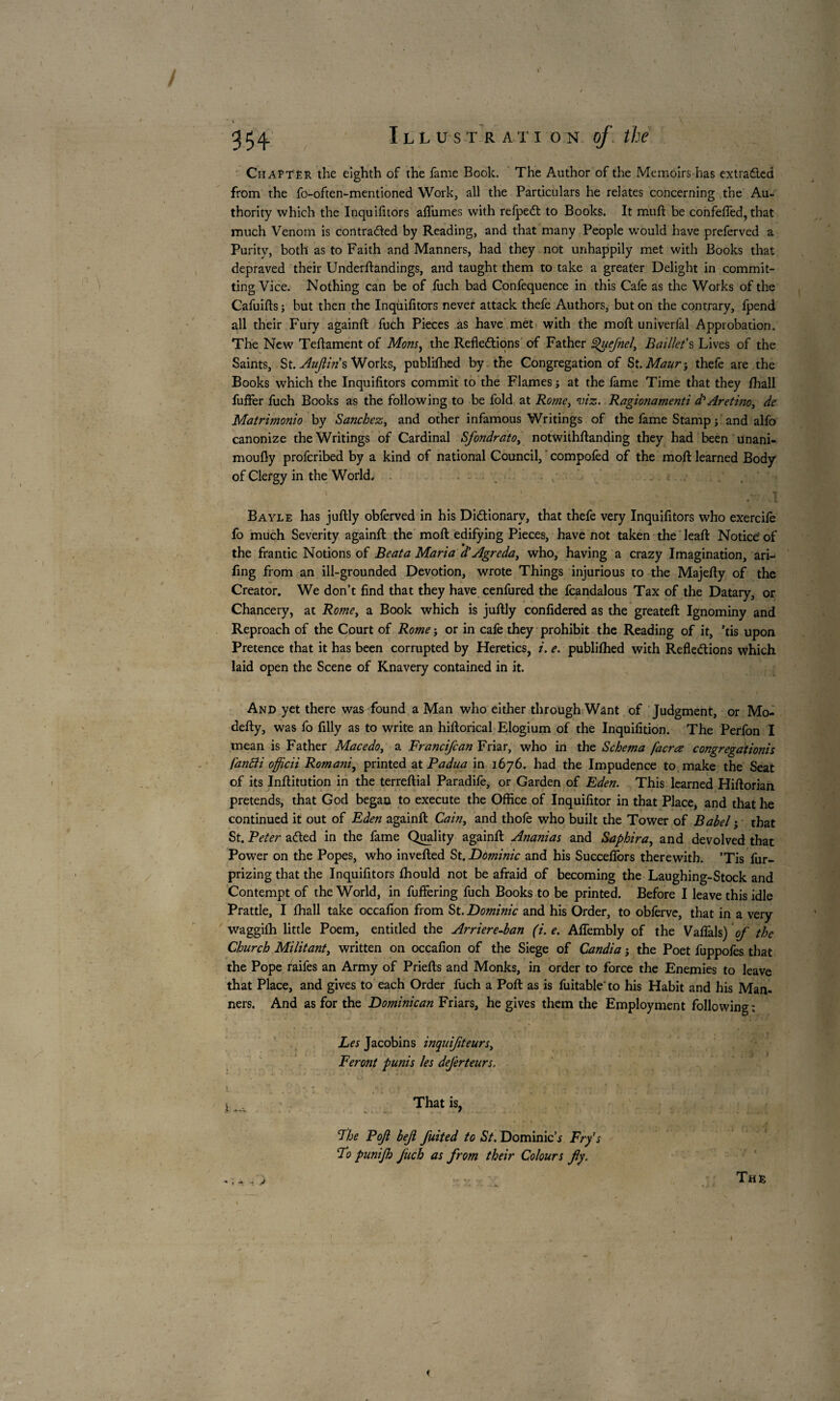 Chapter the eighth of the fame Book. The Author of the Memoirs has extracted from the fo-often-mentioned Work, all the Particulars he relates concerning the Au¬ thority which the Inquifitors afl'umes with refpeCt to Books. It muft be confefTed, that much Venom is contracted by Reading, and that many People would have preferved a Purity, both as to Faith and Manners, had they not unhappily met with Books that depraved their Underftandings, and taught them to take a greater Delight in commit¬ ting Vice. Nothing can be of fuch bad Confequence in this Cafe as the Works of the Cafuifts ; but then the Inquifitors never attack thefe Authors, but on the contrary, fpend all their Fury againft fuch Pieces as have met with the moft univerfal Approbation. The New Tefiament of Mons, the Reflections of Father Quefnel, Baillet's Lives of the Saints, St. Auflms Works, publifhed by the Congregation of St. Maur-y thefe are the Books which the Inquifitors commit to the Flames j at the fame Time that they fhall fuffer fuch Books as the following to be fold at Rome3 viz. Ragionamenti d? Ar et ino3 de Matrimonio by Sanchez, and other infamous Writings of the fame Stamp j and alfo canonize the Writings of Cardinal Sfondrato3 notwithstanding they had been unani- moufiy profcribed by a kind of national Council, compofèd of the moft learned Body of Clergy in the World. ' .■ • , I Bayle has juftly obferved in his Dictionary, that thefe very Inquifitors who exercife fo much Severity againft the moft edifying Pieces, have not taken the leaft Notice' of the frantic Notions of Beata Maria d’Agreda, who, having a crazy Imagination, ari-^ fing from an ill-grounded Devotion, wrote Things injurious to the Majefty of the Creator. We don’t find that they have cenfured the fcandalous Tax of the Datary, or Chancery, at Rome, a Book which is juftly confidered as the greateft Ignominy and Reproach of the Court of Rome ; or in cafe they prohibit the Reading of it, ’tis upon Pretence that it has been corrupted by Heretics, i. e. publifhed with Reflections \Vhich laid open the Scene of Knavery contained in it. And yet there was found a Man who either through Want of Judgment, or Mo- defty, was fo filly as to write an hiftorical Elogium of the Inquifition. The Perfon I mean is Father Mace do 3 a Francifcan Friar, who in the Schema [acres congregations fanfti officii Romani, printed at Padua in 1676. had the Impudence to make the Seat of its Inftitution in the terreftial Paradife, or Garden of Eden. This learned Hiftorian pretends, that God began to execute the Office of Inquifitor in that Place, and that he continued it out of Eden againft Cain, and thofe who built the Tower of Babel ; that St. Peter aCted in the fame Quality againft Ananias and Saphir a, and devolved that Power on the Popes, who inverted St. Dominic and his Succeflbrs therewith. ’Tis fur- prizing that the Inquifitors fhould not be afraid of becoming the Laughing-Stock and Contempt of the World, in fuffering fuch Books to be printed. Before I leave this idle Prattle, I fhall take occafion from St. Dominic and his Order, to obfèrve, that in a very waggilh little Poem, entitled the Arriere-ban (i. e. Aftembly of the Vaflals) of the Church Militant, written on occafion of the Siege of Candia ; the Poet fuppofes that the Pope raifes an Army of Priefts and Monks, in order to force the Enemies to leave that Place, and gives to each Order fuch a Port as is fuitable'to his Habit and his Man¬ ners. And as for the Dominican Friars, he gives them the Employment following : Les Jacobins inquifiteurs3 Feront punis les dejèrteurs. 1 That is, Fhe Pofl bejl fuited to St. Dominick Fry's Fo punijh Juch as from their Colours fly. .. y :: The
