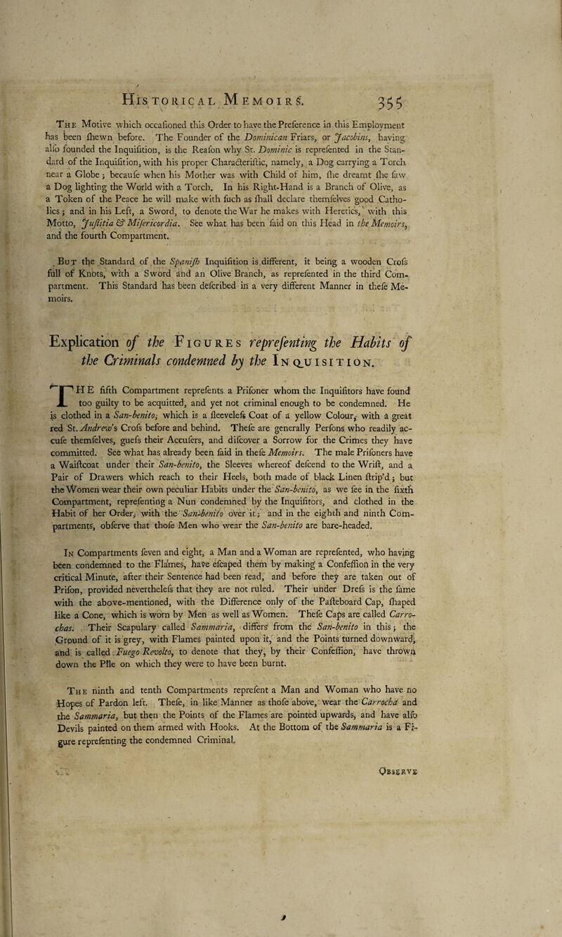 . Historical Memoirs'. 333 The Motive which occafioned this Order to have the Preference in this Emolovment ; A. * has been fhewn before. The Founder of the Dominican Friars, or Jacobins, having alfo founded the Inquifition, is the Reafon why St. Dominic is reprefented in the Stan¬ dard of the Inquifition, with his proper Characteriflic, namely, a Dog carrying a Torch near a Globe ; becaufe when his Mother was with Child of him, fhe dreamt fhe faw a Dog lighting the World with a Torch. In his Right-Hand is a Branch of Olive, as a Token of the Peace he will make with fuch as fhall declare tnemfelves good Catho¬ lics ; and in his Left, a Sword, to denote the War he makes with Heretics, ' with this Motto, jujiitia & Mifericordia. See what has been faid on this Head in the Memoirs, and the fourth Compartment. But the Standard of the Spanijfo Inquifition is different, it being a wooden Crofs full of Knots, with a Sword and an Olive Branch, as reprefented in the third Com¬ partment. This Standard has been defcribed in a very different Manner in thefe Me¬ moirs. V, i«T u V m* * .f . . . / I -4 im •» . Explication of the Figures reprefenting the Habits of the Criminals condemned by the I n q_u i s i t i o n. rf H E fifth Compartment reprefents a Prifoner whom the Inquifitors have found A. too guilty to be acquitted, and yet not criminal enough to be condemned. He is clothed in a San-benitowhich is a fleevelefs Coat of a yellow Colour,- with a great red St. Andrew s Crofs before and behind. Thefe are generally Perfons who readily ac- cufe themfelves, guefs their Accufers, and difcover a Sorrow for the Crimes they have committed. See what has already been faid in thefe Memoirs. The male Prifoners have a Waiftcoat under their San-benito, the Sleeves whereof defcend to the Wrift, and a Pair of Drawers which reach to their Heels, both made of black Linen ftrip’d ; but the Women wear their own peculiar Flabits under the San-benito, as we fee in the fixtfi Compartment, reprefenting a Nun condemned by the Inquifitors, and clothed in the Habit of her Order,, with the San-benito over it; and in the eighth and ninth Com¬ partments, obferve that thofe Men who wear the Sa?i-benito are bare-headed. In Compartments feven and eight, a Man and a Woman are reprefented, who having been condemned to the Flames, have efcaped them by making a Confeffion in the very critical Minute, after their Sentence had been read, and before they are taken out of Prifon, provided neverthelefs that they are not ruled. Their under Drefs is the fame with the above-mentioned, with the Difference only of the Pafteboard Cap, fhaped like a Cone, which is worn by Men as well as Women. Thefe Caps are called Carro- chas. Their Scapulary called Sammariai differs? from the San-benito in this ; the Ground of it is grey, with Flames painted upon it, and the Points turned downward; and is called Fuego Revolto, to denote that they, by their Confeffion, have thrown down the Pile on which they were to have been burnt. % “ . * ,*\ \ *- <, v _ ( L The ninth and tenth Compartments reprefent a Man and Woman who have no Hopes of Pardon left. Thefe, in like Manner as thofe above, wear the Càrrochd and the Samjnaria, but then the Points of the Flames are pointed upwards, and have alfb Devils painted on them armed with Hooks. At the Bottom of the Sammaria is a Fi¬ gure reprefenting the condemned Criminal. v . Observe