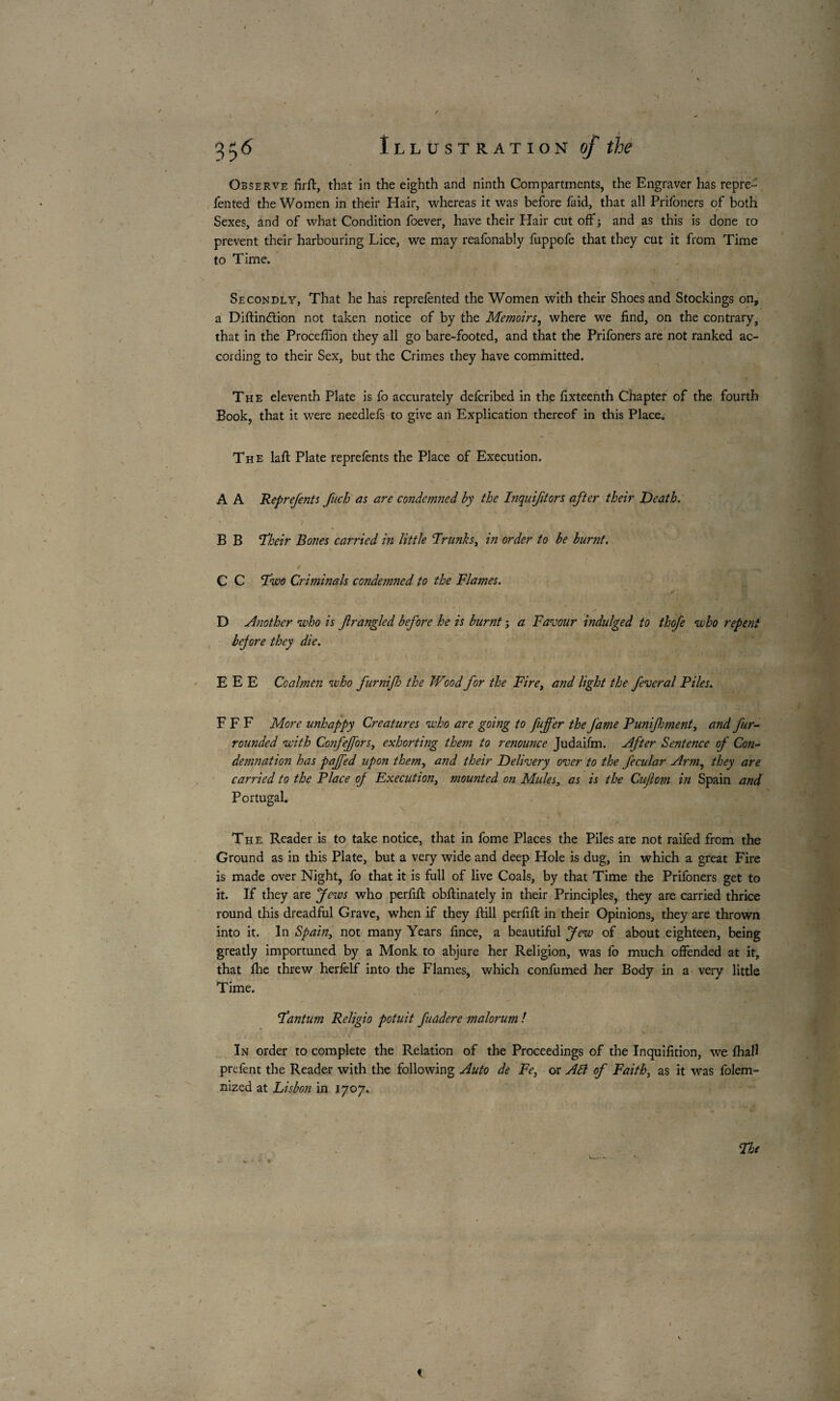 fen ted the Women in their Hair, whereas it was before faid, that all Prifoners of both Sexes, and of what Condition foever, have their Hair cut off ; and as this is done to prevent their harbouring Lice, we may reafonably fuppofe that they cut it from Time to Time. Secondly, That he has reprefented the Women with their Shoes and Stockings on, a Diflindion not taken notice of by the Memoirs, where we find, on the contrary, that in the Proceffion they all go bare-footed, and that the Prifoners are not ranked ac¬ cording to their Sex, but the Crimes they have committed. The eleventh Plate is fo accurately defcribed in the fixteenth Chapter of the fourth Book, that it were needlefs to give an Explication thereof in this Place. The laft Plate reprefents the Place of Execution. A A Reprefents fuch as are condemned by the Inqnifitors after their Death. ' ? • ’■ v-. B B ’Their Bones carried in little Trunks, in order to be burnt. C C Two Criminals condemned to the Flames. . . - - ; 1 f D Another who is fir angled before he is burnt ; a Favour indulged to thofe who repent bejore they die. E E E Coalmen who furnifh the Wood for the Fire, and light the feveral Piles. F F F More unhappy Creatures who are going to fufi’er the fame Punifhment, and fur- rounded with Co?ifeffors, exhorting them to renounce Judaifm. After Sentence of Con¬ demnation has paffed upon them, and their Delivery over to the fecular Arm, they are carried to the Place of Execution^ mounted on Mules, as is the Cuftom i?i Spain and Portugal. The Reader is to take notice, that in fome Places the Piles are not raifed from the Ground as in this Plate, but a very wide and deep Hole is dug, in which a great Fire is made over Night, fo that it is full of live Coals, by that Time the Prifoners get to it. If they are Jews who perfifl obftinately in their Principles, they are carried thrice round this dreadful Grave, when if they ftill perfifl in their Opinions, they are thrown into it. In Spain, not many Years fince, a beautiful Jew of about eighteen, being greatly importuned by a Monk to abjure her Religion, was fo much offended at it, that fhe threw herfelf into the Flames, which confumed her Body in a very little Time. Tantum Religio potuit fuadere malorum ! 4 ' • . .» s t- , •. • •- . ■ ‘. • In order to complete the Relation of the Proceedings of the Inquifition, we fhall prefent the Reader with the following Auto de Fe, or Adi of Faith, as it was folem- nized at Lisbon in 1707.