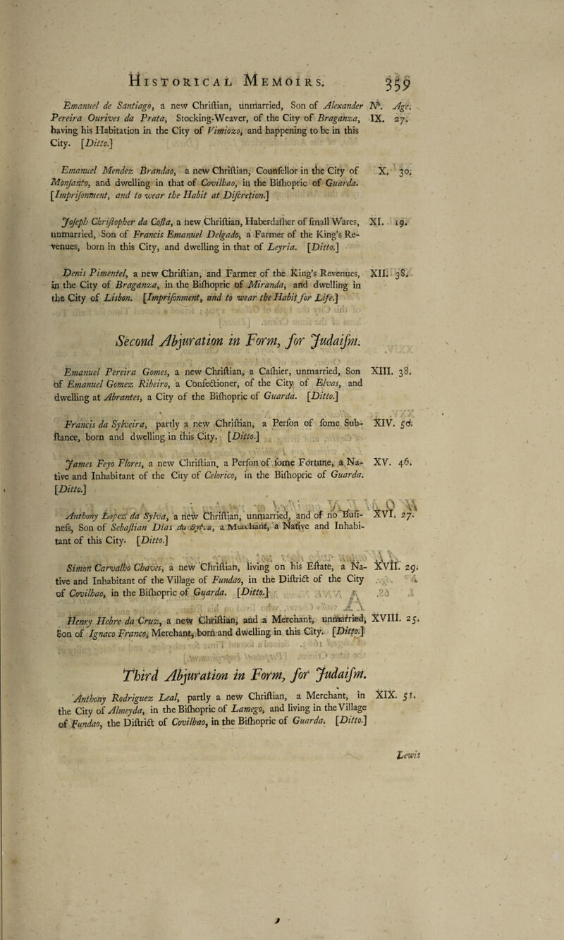 Emanuel de Santiago, a new Chriftian, unmarried. Son of Alexander N°. Age. Pereira Ourives da Praia, Stocking-Weaver, of the City of Braganza, IX. 27. having his Habitation in the City of Vimiozo, and happening to be in this City. [Ditto.] Emanuel Mendez Brandao, a new Chriftian, Counfellor in the City of Monjanto, and dwelling in that of Covilhao, in the Bifhopric of Guarda. [.Imprijonment, and to \wear the Habit at Difcrction.] X. 30, Jojeph Chrijlopher da Cofla, a new Chriftian, Haberdaftier of fmall Wares, XI. 19. unmarried, Son of Francis Emanuel Delgado, a Farmer of the King’s Re¬ venues, born in this City, and dwelling in that of Leyria. [Ditto.] . « t - ^ Denis Pimentel, a new Chriftian, and Farmer of the King’s Revenues, XII. 38, in the City of Braganza, in the Biftiopric of Miranda, and dwelling in the City of Lisbon. [Imprijonment, and to wear the Habit for Life.] r> *0 v > ill, ■ ] ; ' tens 10 « Second Abjuration in Form, for Judaifni. • ; • ! . ’ ' r ,.».»• 1 . I *' * ‘ 1 ' \ \ * V . 1 . ^ f , 1 « 4 l ! '. 1 1/ y j jv4 . \ Emanuel Pereira Gomes, a new Chriftian, a Cafhier, unmarried, Son XIII. 38. of Emanuel Gomez Ribeiro, a Confedtioner, of the City of Elvas, and dwelling at Abrantes, a City of the Biftiopric of Guarda. [Ditto] * . k « ‘r - ' . ‘V ' r. ; /V ^ V r * 1, • H tt • • • ’ r* 1 ^ _ , . • i. >. - ^ • e / Francis da Syheira, partly a new Chriftian, a Perfon of fome Sub- XIV. fiance, born and dwelling in this City. [Ditto.] ' . ;.V ' ' - v • James Feyo Flores, a new Chriftian, a Perfon of fome Fortune, a Na- XV. 46. tive and Inhabitant of the City of Celorico, in the Biftiopric of Guarda. [Ditto.] I •. • - r - ■;: * r. V V • ’ , 'JKf r 1 ‘V\ Anthony Lopez da Syha, a new Chriftian, unmarried, and of no Bun- AVI. 27. neis, Son of Sebajlian Dias du Syt-uu, a Mci chant, a Native and Inhabi¬ tant of this City. [Ditto.] V \ J * ' » Simon Carvalho Chaves, a new Chriftian, living on his Eftatè, a Na- AV11. 290 tive and Inhabitant of the Village of Fundao, in the Diftridt of the City ; . *. of CoAlhao, in the Biftiopric of Guarda. [Ditto.] .WVA A A à ; » » : ; 11 <V, / £ À > AAv> .1 .V Henry Hebre da Cruz, a new Chriftian, and a Merchant, unmarried, XVIII. 25» Son of Ignaco Franco, Merchant^ born and dwelling in this City. [Ditto] < . , ft ‘j -, i fXT.il £ I ■ . ■ .. ; i : wav.vAW •’•A WaVAVj W •' ' A ^ ! r i * * * ' v. ~ Third Abjuration in Form, for Judaifm. % Anthony Rodriguez Leal, partly a new Chriftian, a Merchant, in XIX. 51» the City of Almeyda, in the Biftiopric of Lamego, and living in the Village of Fundao, the Diftridt of Covilhao, in the Biftiopric of Guarda. [Ditto] Lewis 1 /