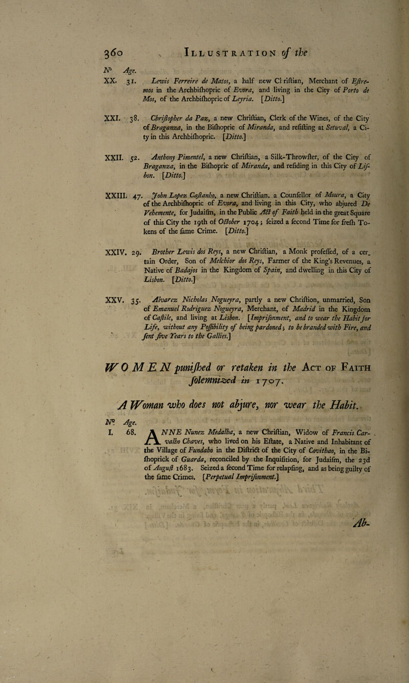 > ' \ N° Age. XX. 31. Lewis Ferreire de Matos, a half new Cl riftian, Merchant of Efire- mos in the Archbilhopric of Evora, and living in the City of Porto de Mos, of the Archbilhopric of Leyria. [Ditto.] \ * 1 1 : XXI. 38. Chrifiopher da Paz, a new Chriftian, Clerk of the Wines, of the City of Braganza, in the Biihopric of Miranda, and refilling at Setuval’ a Ci¬ ty in this Archbifhopric. [Dittoi] XXII. 52. Anthony Pimentel, a new Chriftian, a Silk-Throwfter, of the City of Braganza, in the Biihopric of Miranda, and refiding in this City of Lifi bon. [Ditto.] XXIII. 47. yohn Lopez Cajlanho, a new Chriftian. a Counfellor of Moura, a City of the Archbifhopric of Evora, and living in this City, who abjured De Vehemente, for Judaifm, in the Public AB of Faith held in the great Square of this City the 19th of 0Bober 1704 j feized a fécond Time for frelh To¬ kens of the fame Crime. [Ditto.] XXIV. 29. Brother Lewis dos Reys, a new Chriftian, a Monk profelfed, of a cer_ tain Order, Son of Melchior dos Reys, Farmer of the King’s Revenues, a Native of Badajos in the Kingdom of Spain, and dwelling in this City of Lisbon. [Ditto.] XXV. 35. Alvarez Nicholas Nogueyra, partly a new Chriftion, unmarried. Son of Emanuel Rodriguez Nogueyra, Merchant, of Madrid in the Kingdom of Cajlile, and living at Lisbon. [Imprifonment, and to wear the Habit jor Life, without any PoJJibility of being pardoned-, to be branded with Fire, and fent five Tears to the Gallies.] W OMEN pmijhed or retaken in the Act of Faith folemnizcd in 1707. A Woman who does not abjure, nor wear the Habit. N° Age. I. 68. ANNE Nunez Medalha, a new Chriftian, Widow of Francis Car- , valho Chaves, who lived on his Eftate, a Native and Inhabitant of the Village of Fundaho in the Diftrid of the City of Covithao, in the Bi- Ihoprick of Guar da, reconciled by the Inquilition, for Judaifm, the 23 d of Augufl 1683. Seized a fécond Time for relapling, and as being guilty of the fame Crimes. [Perpetual Imprifonment.] * x * „ \ ,‘ • . -J’' \ • ‘ '' v ♦ ‘C - v; U i, <' • 1 k- 1.vl - ' ’ • . * J - .... , . , , . f < V