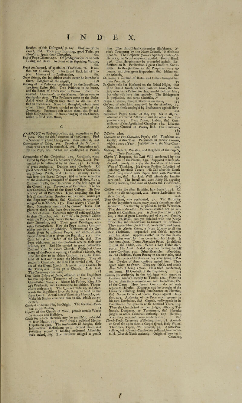 Reafons of this Difregard,’ p. 265. Elogium of the French, ibid. Their great Learning, good Tafte, are allow’d to fpeak their Thoughts, ibid. Cull of Pope Calixtus, 270. Of prodigious fervice to both Living and Dead. Account of its fuprizing Virtues, ibid. Bread confecrated, of apoftolical Tradition, 16. It wa¬ shes out all Sins, 77- This Bread ftuck full of Ta¬ pers. Manner of its Confecration, ibid. Great Britain, the Inquificion could never be introduc’d there. Elogium of the Englijh, 22S Burning of the Prifoners condemn’d by the Inquifition, 327.from Dellon, ibid. Two Prifoners to be burnt, and the Bones of others dead in Prifon. Their Tri¬ als read. Condemn’d to the Flames.. Given over to the fecular Arm. The Prifoners come to the Stake. Ask’d what Religion they chufe to die in. Are tied to the Stakes. Some firft ftrangled, others burnt alive. Their Pictures carried to the Church of the Dominicans. Sentences writ under them, ibid. Qp 328. Moll falfly accul'ed. Pictures hung up in the Church, which is fill’d with them, ibid. C. f'ANONS or Prebends, what, 144. according to Paf- ejuier. Not the chief Senators of the Church. Firft a Nurfery of young Clergymen. How inftall’d, ibid. Canonization of Saints, 195. Proofs of the Virtue of thole who are to be canoniz’d, ibid. Precautions us’d by the Pope, ibid. What are confidered as Proofs, ibid. Ceremonies of the Cardinalats, 150. Cardinals, what. Call’d by Pope Pius II. Senators of Rome, N. ibid. Pre¬ tended to be inllituted by St. Peter, 151. Certainly of great Antiquity. Deacons were Cardinals. Of great Service to the Pope. Three Orders of Cardinals, viz. Bifhops, Priefts, and Deacons. Seventy Cardi¬ nals form the facred College ; faid to be in imitation of the Sanhedrim, compofed of feventy Elders, N. 151. Cardinal Priefts, their Functions in the firft Ages of the Church, 152. Promotion of Cardinals. The fe- niorCardinal, Dean of the facred College. His Pre¬ cedency of all Potentates. Upon receiving the Hat lofe all their former Benefices and Penfions, which yet the Pope may reftore, ibid. Cardinals, fix excepted, obliged to Refidence, 153, Have always a Vicar-Bi- fhop. Sometimes nominated by crown’d Heads. Hat given to thofe who have done important Services to the See of Rome. Cardinals enjoy all epifcopal Rights in their Churches, ibid. Cardinals in greateft Credit with the Pope, may confer the four minor Orders on their Domeftics, ibid. Their great Privileges, 154. other Prerogatives. How the Pope makes a Cardinal either privately or publicly» Veftments of the Car¬ dinals given by different Popes, and when, N. ibid. Great Formalities at given the Red Hat, 157. The Oath he takes. Order of the March, ibid.. The Pope withdraws, and the Cardinals receive their new Brother, 156. Red Hat carried in great Solemnity. Cardinal vifits St. Peter’s Church. .Whimfical Cere¬ mony of thePope at opening a Cardinal’s Mouth, ibid. The Hat fent to an abfent Cardinal, 157. His Houf- hold all fent out to meet the Meffenger. They all return in Cavalcade, the Red Hat carried aloft. Or¬ der of the Grand March. A great many Coaches in the Train, ibid. They go to Church. Mafs faid. The Ceremony concludes, 15 8 Don Carlos Prince of Spain, offended at the Inquifitors for the injurious Treatment of the Memory of his Grandfather Charles V. Blames his Father, King Phi¬ lip's Weaknefs, and Cenfures the Inquifition. Threat¬ ens to extirpate it. The Quarrel made up, and after¬ wards the Inquifitors force the King to lend his Son from Court. Accufe him of favouring Hereticks, 262. Make his Father condemn him to die, which was ex¬ ecuted, Carnival or Shrove-^ide, its Origin. The licentious Prac¬ tice at this Seafon, , . *4 Cafitifis of the Church of Rome, permit certain W orks on Sundays and Holidays, S Quito for which Heretics may be punifh d, reducible to four Heads, 335. Firft from a political Motive. Expatiated upon. The Anabaptifts of Munfier, their InfurreXion. Reflexions on it. Second Head, ibid. Prifcillian accus'd of holding nocturnal Aflemblies ftark naked, ibid. The Emperor obliged to punifh him. The third 'Head concerning Blafphcmy. A~ rius's Treatment by the Nicene Council. Reflections upon it- The Emperor Julians Apoftacy confider’d- Heretics, the Word very much abufed. FourthHead. 33<>. That Heretics may be proceeded againft. Re¬ flections on it. Perfecution a great Check to Know¬ ledge. In Romijb Countries the People are very ig¬ norant, and often great Hypocrites, ibid. Makes ma¬ ny Atheifts, ibid. St. Cecilia, a Garland of Roles and Lillies brought her from Paradife, N. 35 St. Cecilia tells her Husband on the Bridal Night, that if he fhould touch her with polluted Love, the An¬ gel, who had a Paflion for her, would deftroy him ; but otherwife love him tenderly. The Bridegroom is perfuaded, and turns Chriftian, N- 59 Cenfors of Books, feme Reflections on them, 333 Cenfures, of what kind employ’d by the Apoftles, 199. Not like thofe employ’d by Profecutors agair.ft Here¬ tics, ibid. Ceremonies, Pope’s Mafter of the, 179. Six in all, two whereof are call’d Affiliants, and the other four Su- per-numerary. Their Profits, Habits, ibid. Com- mifftoner of the Apoftolical-Chamber, 182. Like the Attorney-General in France, ibid. His Functions, 183 Cejfation, what, 88 Chancellor or Vice-Chancellor, Port's, 166. Functions an- tiently ; at this Time. Purchafed for 100000 Crowns, yields 10000 a Year. JurifdiXion of the Vice-Chan¬ cellor, ibid. Chancery, Regent, Prelates, and Regifters of the Pope’s, 167. Their Functions, ibid. Charles V. Emperor, his Laft Will condemn’d by the Inquifitors to the Flames, 259. Suppofedto have ab¬ dicated, purely to enjoy the Freedom of his own Way of Thinking. He favours Perfons fufpeCted of imbibing heretical Tenets. His Cell after his Death found hung round with Papers fill’d with Proteftant DoCtrines, ibid. His Laft Will offends the Inquifi¬ tors moft. The Inquifitors, upon Philip H. oppofing Herefy warmly, feize fome of Charles the V.’s Friends, 259 Children who die after Baptifm, how buried, 10S. Of fuch who die unbaptized, ibid. Some Reflections on their Burial, ibid. New Chrijlians, why perfecuted, 300. The Barbarity of the inquifitors makes many accufe themfelves, tho* innocent. Are thereby fuppofed to be vile Wretches. That this is dreadful. Prifoners advifed not to im¬ peach old Chriftians, 301. A Francifcan Friar in Lif- hon, a Man of great Learning and of a good Family, an old Chriftian, and yet infeXed with the Jewifb Principles, and endeavours to convert his Brethren. They impeach him ; he is feiz’d, condemn’d, and burnt. Francis de Alevtdo Cabras, a fworn Enemy to all the new Chriftians, impeach’d and feiz’d, together with his Aunt. Appears cloth’d in the San Benito. His Father won’t let him come into his Houfe. Is fent into Spain. Turns Francifcan Friar. Is obliged to quit the Habit, Ibid. Wore a Lay Habit after¬ wards. His Aunt releafed upon her owning herfelf a new Chriftian, 302. Other Examples. MeyaNoite, an old Chriftian, fworn Enemy to the new ones, ufed to infult the new Chriftians as they were going to Pri¬ fon. Twelve of them confpire againft him. They agree what to fwear. They are feiz’d, and accufe Aleya Noite of being a Jew. He is tried, condemn’d, and burnt. Ill ConduX of the Inquifitors, 303 Church, its Authority in the firft Ages with regard to Herefies, confin’d merely to Tenets» 202. Went no farther than Excommunication, and Depofition, &c. of the Clergy. How feveral Councils decreed with regard to Heretics. Examples may be brought of the Church’s infliXing bodily Punifhments on Heretics, ibid. Severe Decrees of feveral Popes againft Here¬ tics, 203. Authority of the Pope much greater in his own Dominions, ibid. Church, vaftly gentle in its Punifhment for upwards of fix hundred Years, 203. Then the Church had neither Judges, Officers, Tri¬ bunals, Dungeons, or Tormenters, ibid. Heretics judg’d as other Criminals antiently, 20 $. Heretics, when they repented, very tenderly ufed, ibid. Churih-Tards, Ceremony of Bleffing them, 98. A wood¬ en Crofs let up in them,a Carpet fpread, Holy-Water, Thuribles, Tapers, &c. brought, 99. A little Pro- ccffton, ibid- Church-Yards when polluted, how recon¬ cil’d. Church-Yards antiently. Origin of burying in Churches,