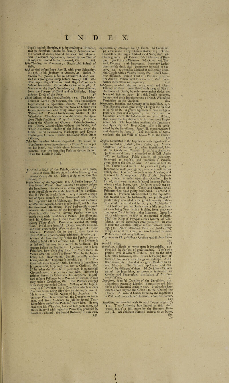 Pope’s againft Heretics, 213. by ere&ing a Tribunal; that its Members ffiould be wholly dependant on the Court of Rome: Should be mean and infignifi- cant in outward Appearance, bound by no Ties of Blood, &c. ftiould be hard hearted, &r. ibid. Holy- Ahurfday, its Ceremony ; a Rattle ufed inftead of Bells, 19 Hop carried before Pope Pius II. with great Solemnity, in 1458, in his Journey to Mar.tua, 46. Before A- lexanderVi. Julius ll. Leo X. Clement VII. ibid. Car¬ ried in a prodigious Pomp before Gregory XIII. ibid. The Pope’s High-Treafurer had Bags fix’d on each Side of his Saddle ; throws Money to the People. A Sneer upon the Pope’s Grandeur, 47. How different from the Poverty of Chrift and his Diiviples. Mag¬ nificent Diels of the Pope, 48 Chief Officers of the Pope’s HoujLold. 175. The Major- Domo or Lord High-Steward, ibid. His Functions to fuper-intend the Apoftolical Palace. Matters of the Chamber, chief Cup-Bearer, the Scalco or Officer who fuper-intends thole who bring Meat upon the Pope’s Table, ibid. Piivy-Chamberlains, Matter of the Wardrobe, Chamberlain who diftributes the Agnus Dei: Their Functions. Privy Chaplains, 176. Chap¬ lains of the Guards and Grooms. Palets de Chambres, the Uffiers, Chamberlains without the Walls, ibid. Their Functions. Matter of the Stables, or of the Horfe, call’d Cr.valariz.zo, Harbingers and Deputy Harbingers, Grooms : Their Habits and Office. Other Officers, 177 John Hus, in what Manlier degraded : To make his Punifhment more ignominious, a Paper Mitre is put on his Head, on which three hideous Devils were painted ; then the degrading Prelates devote his Soul to all the Devils in Hell, 87 ] G NO IIANCE of the Priefts, antiently very grofs, ■* lome of them did not understand the Meaning of in nomine Patris, &c. 87. Merry Epigram on this Oc- cafion, N. . Impeachments of the Inquifition, 239. A Perfon impeach d four lèverai Ways. How fummoti d to appear before the Inquifitors. Advice to a Perfon impeach d. . Al- moft impoffible to elude the Search of the Pamiliars. ibid. If a Perfon breaks Prifon. very difficult to efcape out of Spain becaufe of the Hcrmandad, ibid'. A Per¬ fon impeach’d has no Afylum, 24°- Forlorn Condition of a Pei lbn impeach’d. How cruelly feiz’d, ibid. No Per- fon dares make Refiftance. Plow barbaroufly treated when in the Clutches of the Inquifition. The Pri- foner is exactly fearch’d. Several Perfons who have made away with themfelves in Prifon. Inquifitor and and his Officers fearch the Houfe of the Criminal. Every Thing feiz’d. Proi'ecution carried on vattly flow. Priions are dreadful. Dungeons under Ground, and ftink wretchedly ; Way to them frightful^ : Ever Gloomy. Prifoners fee no one ; It they freak to their Fellow-Prilbners, whipt with great Severity, 241. A very odd Invention by which the Perfons aie en¬ abled to hold a flow Converfe, 242. The Priioner is at laft told, he may be admitted to Audience. He appears before the Inquifitors. Quettions put to him. Familiars, how clofe they ftick to a Man’s Heeus, ib. When a Perfon is feiz’d a fecond.Time by the Inqui¬ fitors, 242. How treated. Inquifition vattly magni¬ ficent, tho’the Dungeons lo horrid, 244-. ^ a ^rl‘ loner refufes to take an Oath,' Sentence is immediate¬ ly pronounc’d, fuppofing him not a Chriftian, ibid. If he takes the Oath he is queftioned in numberlefs Circumttances, in order to entrap him. Hitherto lie neither knows his Crime nor his Acculers. Inquifi¬ tors enfnare Prifoners by a Promife of Pardon in cafe they make a Confeffion, ibid The Prifoner charged with many pretended Crimes. Villany of the Inquifi¬ tors, 245. Prifoner has a Counfellor which is only fpecious, he not being allow’d to do him any Service, ib. lie is never told the Names of his Acculers. The unhappy Wretch carried from the Dungeon to Audi¬ ence, and from Audience to Jail for feveral Years. Depofitions againft the Prifoner fltewn him. He may challenge his Witnefics, but muftfirtt guefs them, ibid. Rules obferv’d with regard to Witneffes, pradhfen by no other Tribunal; the horrid Barbarity in this cafe. Impediments of Marriage, viz• 1f- Error. 2d. Condition; 3d. Vows made in any religious Order, 113. On the Clandettine Marriages of Monks and Nuns, ibid Ath. Confanguinity. yh. Crimes. 6th. Difference of Reli¬ gion. pth. Force or Violence. Sth. Order, yth.Ties. loth. Decency. 11 th. Impotency. Some gay Reflec¬ tions cn this Head, ibid. Impotency imputed to Sor¬ cery, 114. A whimfica! Method of fafeinating a mar¬ ried Couple with a Wolf’s Pizzle, QPc. The Charm, how diffolved. Public Trial of a Perfon’s procrea¬ tive Ability : When finful to exercife it, ibid. Some farther Refle&ions on Impotency, 116 Indulgences, to what Pilgrims only granted, 178. Great Efficacy of them. Some Briefs wafli away ail Sins at * the Point of Death, by only pronouncing thrice the Name of Jefits and Mary. If a fick Perfon recovers, he may lend thefe Indulgences to a Friend. Whimfical Particulars on this Occafion, ibid. Inhumanity, Injuftice, and Cruelty of the Inqufition, 257. The Spaniards would give every Thing in the World to be rid of it. A great Happinels to have Religion preferv’d pure and unlpotted ; but there are no Countries where the Inhabitants are more diffolutc, than where the Inquifition is fettled, nor more Hypo¬ crites, ibid. The Inquifition occàfions this Ignorance anti Hypocrify, ibid. Even Kings liable to be prole- cuted by the Inquifitors. Henry III. excommunicated and depoled by Sixtus V. The Inquifition of Capile condemn the laft Will of Charles V. to the Flames. . . ... *5* Injupice committed in the Inquifition with regard to Per¬ fons accufed of Judaifin, from Dellon, 309. A new Chriftian, tho’ fincere, yet, when imprifoned, lofes all his Goods and Chattels. Is call'd to Audience. Quettions ask’d him ; is remanded to his Cell. Again call’d to Audience. Falfly accufed of judaizing. Exhorted to confcfs, and promiled a Pardon, given over to the fecnlar Arm. A Confeffor lent to him. Tortur’d and burnt if he pleads not guilty. If Innocent he mutt plead guilty, otherwife will be pu- nifh’d, ibid. Is order’d to guels at his Acculers, and to reveal his Accomplices. Folly of this. Perplexi¬ ty a Prifoner is under upon this Occafion. He is forced, aS it were, to accufe feveral innocent Perfons, who are often burnt, 310. Prifoners accufe one an¬ other. Injuftice of this. Goods and Chattels of all Prifoners who plead guilty confifcated. Tortur’d in¬ humanly. Prifoners when releafed by the Inquifitors, tho’ treated never fo barbaroufly, are yet obliged to publifh they were ufed with great Humanity, other- wife would be leized and burnt, 311. Multitudes of real Chriftians put to Death upon a falfe Accufatioti of their being Jews, which is plain, from their cal¬ ling upon Ciirilt in their dying Moments. Great In¬ juftice with regard to fuch as are accufed of Magic. Tho’ the King of Portugal allows Liberty of Con- fcience, yet the Inquifitors won’t permit it. In what Manner the Chriftian Religion is hindredfrom fpread- ing, 312. Notwithftanding there is a Jail-Delivery every two or three Years, yet two hundred or more Perfons are tried every Sellions, 313 Pope Innocent VI. publishes a Crufade againft fome Prin¬ ces, 215 Interdict, what, 8S Inquiption, difficult to write upon it impartially, 331. Founded by Perfons of great Sandfciry. Thole who prefide over it Men of Probity. But on the other Side vattly barbarous, ibid. Friars belonging to it af- fume an Authority over Kings and BilKops. A Re¬ flection on this. Founded in a great Meafure on hu¬ man Motives. This Tribunal applauded and con¬ demn’d by different Writers. M. De Limbircb's Book againft the Inquifition, to prove it is founded on Cruelty and Peri'ecution. Particulars of Mr. Lim- borch’s Work, 3 si- Inquifition, dreadful Cruelties of the Inquifition, 204. Inquifitors generally Monks. Formalities and Me¬ thods of Prolecution entirely new. Profecution here extends even beyond the Grave ; to the Afhes ot the Heretic. All natural Duties forbid by the Inquifitors ; a Wife mutt impeach her Husband, a bon his Father, 2°S lnquiptcrs, not inverted with fo much Power originally, Z14. Their Authority how limited a: firft ; after¬ wards enlarg’d; {till more by the Emperor Frede¬ rick. II. An obftinate Heretic order’d to be burnt, ibid In- (