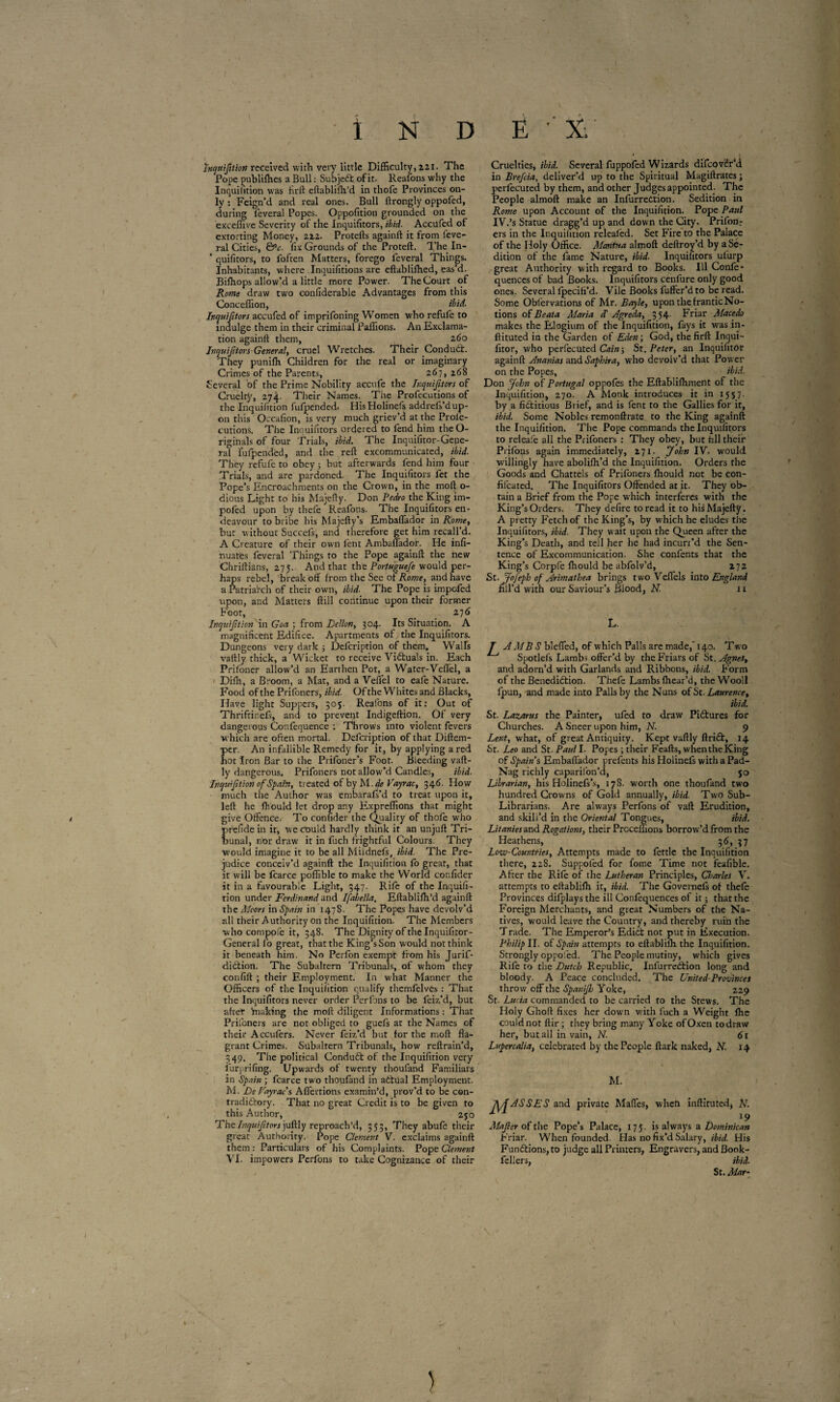\ ï N D E X. Inquifition received with very little Difficulty, 221. The Pope publiffies a Bull : Subject of it. Reafons why the Inquifition was firft eftabliffi’d in thofe Provinces on¬ ly : Feign’d and real ones. Bull ftrongly oppofed, during feveral Popes. Oppofition grounded on the exceflive Severity of the Inquifitors, ibid■ Accufed of extorting Money, 222. Protefts againft it from feve¬ ral Cities, &c. fix Grounds of the Proteft. The In- ’ quifitors, to fofcen Matters, forego feveral Things. Inhabitants, where Inquifitions are eftabliffied, eas’d. Biffiops allow’d a little more Power. The Court of Rome draw two confiderable Advantages from this Conceffion, ibid. Inquifitors accufed of imprifoning Women who refufe to indulge them in their criminal Paffions. An Exclama¬ tion againft them, _ 260 Inquiftors-General, cruel Wretches. Their Conduct. They puniffi Children for the real or imaginary Crimes of the Parents, 267, 268 Several of the Prime Nobility accufe the Inquifitors of Cruelty, 274. Their Names. The Profecutions of the Inquifition fufpended. His Holinefs addrefs’d up¬ on this Occafion, is very much griev’d at the Prolé- cutions. The Inquifitors ordered to fend him theO- rigihals of four Trials, ibid. The Inquifitor-Gene- ral fufpended, and the reft excommunicated, ibid. They refufe to obey 5 hut afterwards fend him four Trials, and are pardoned. The Inquifitors fet the Pope’s Encroachments on the Crown, in the moft o- dious Light to his Majefty. Don Pedro the King im- pofed upon by thefe Reafons. The Inquifitors en¬ deavour to bribe his Majefty’s Embaflador in Rome, but without Succefs, and therefore get him recall’d. A Creature of their own fent Ambaflador. He infi¬ rmâtes feveral Things to the Pope againft the new Chriftians, 275. And that the Portuguefe would per¬ haps rebel, break oft from the See of Rome, and have a Patriarch of their own, ibid. The Pope is impofed upon, and Matters ftill continue upon their former Foot, _ 276 Inquifition in Goa ; from Dcllon, 304. Its Situation. A magnificent Edifice. Apartments of the Inquifitors. Dungeons very dark ; Defcription of them. Walls vaftly thick, a Wicket to receive Victuals in. Each Prifoner allow’d an Earthen Pot, a Water-Veflel, a Diffi, a Broom, a Mat, and a Veflel to eafe Nature. Food of the Prifoners, ibid. Of the Whites and Blacks, Have light Suppers, 305. Reafons of it: Out of Thriftinefs, and to prevent Indigeftion. Of very dangerous Confequence ; Throws into violent fevers which are often mortal. Defcription of that Diftem- per. An infallible Remedy for it, by applying a red hot Iron Bar to the Prifoner’s Foot. Bleeding vaft¬ ly dangerous. Prifoners not allow’d Candles, ibid. Inquifition of Spain, treated ofbyM .deVayrac, 34 6. How much the Author was embarafs’d to treat upon it, left he fhould let drop any Expreffions that might give Offence. To confider the Quality of thofe who prefide in it, we could hardly think it an unjuft Tri¬ bunal, nor draw it in fuch frightful Colours. They would imagine it to be all Miidnefs, ibid. The Pre¬ judice conceiv’d againft the Inquifition fo great, that it will be fcarce poffible to make the World confider it in a favourable Light, 347. Rife of the Inquifi¬ tion under Ferdinand and Ifabella. Eftabliffi’d againft the Moors in Spain in 1478. The Popqs have devolv’d all their Authority on the Inquifition. The Members who compofè it, 348. The Dignity of the Inquifitor- General fo great, that the King’s Son would not think it beneath him. No Perfon exempt from his Jurif- diCtion. The Subaltern Tribunals, of whom they confift ; their Employment. In what Manner the Officers of the Inquifition qualify themfelves : That the Inquifitors never order Perfons to be feiz’d, but after braking the moft diligent Informations : That Prifoners are not obliged to guefs at the Names of their Accufers. Never feiz’d but for the moft fla¬ grant Crimes. Subaltern Tribunals, how reftrain’d, 349. The political ConduCt of the Inquifition very furprifing. Upwards of twenty thoufand Familiars in Spain ; fcarce two thoufand in actual Employment. M. De Fay vac s Afl'ertions examin’d, prov’d to be con¬ tradictory. That no great Credit is to be given to this Author, 250 FhtInquiftors juftly reproach’d, 353, They abufe their great Authority. Pope Clement V. exclaims againft them : Particulars of his Complaints. Pope Clement VI. impowers Perfons to take Cognizance of their Cruelties, ibid. Several fuppofed Wizards difcovër’d in Brefcia, deliver’d up to the Spiritual Magiftrates ; perfecuted by them, and other Judges appointed. The People almoft make an InfurreCtion. Sedition in Rome upon Account of the Inquifition. Pope Paul IV.’s Statue dragg’d up and down the City. Prifon^ ers in the Inquifition releafed. Set Fire to the Palace of the Holy Office. Mantua almoft deftroy’d by a Se¬ dition of the fame Nature, ibid. Inquifitors ufurp great Authority with regard to Books. Ill Confe- quences of bad Books. Inquifitors cenfure only good ones. Several fpeciti’d. Vile Books fufter’d to be read. Some Obl'ervations of Mr. Bayle, upon thefranticNo- tions of Beata Maria d’ Agreda, 354. Friar Macedo makes the Elogium of the Inquifition, fays it was in- ftituted in the Garden of Eden ; God, the firft Inqui- fitor, who perfecuted Cain ; St. Peter, an Inquifitor againft Ananias and Saphir a, who devolv’d that Power on the Popes, ibid. Don John of Portugal oppofes the Eftabliffiment of the Inquifition, 270. A Monk introduces it in 1557. by a fictitious Brief, and is fent to the Gallies for it, ibid. Some Nobles remonftrate to the King againft the Inquifition. The Pope commands the Inquifitors to releafe all the Prifoners : They obey, but fill their Prifops again immediately, 271. John IV. would willingly have aboliffi’d the Inquifition. Orders the Goods and Chattels of Prifoners fhould not be con- fifeated. The Inquifitors Offended at it. They ob¬ tain a Brief from the Pope which interferes with the King’s Orders. They defire to read it to his Majefty. A pretty Fetch of the King’s, by which he eludes the Inquifitors, ibid. They wait upon the Queen after the King’s Death, and tell her he had incurr’d the Sen¬ tence of Excommunication. She confents that the King’s Corpfe fhould be abfolv’d, 272 St. Jofeph of Arimathea brings two Veflels into England fill’d with our Saviour’s Blood, N. 11 L. T A MBS blcfled, of which Palls are made,' 140. Two Spotlefs Lambs offer’d by the Friars of St. Agnes, and adorn’d with Garlands and Ribbons, ibid. Form of the Benediction. Thefe Lambs ffiear’d, the Wooll l’pun, and made into Palls by the Nuns of St. Laurencet ibid. St. Lazarus the Painter, ufed to draw Pictures for Churches. A Sneer upon him, N. 9 Lent, what, of great Antiquity. Kept vaftly ftriCt, 14 St. Leo and St. Paul I- Popes ; their Feafts, when the King of Spain’s Embaflador prefents his Holinefs with a Pad- Nag richly caparifon’d, 50 Librarian, his Holinefs’s, 178. worth one thoufand two hundred Crowns of Goki annually, ibid. Two Sub- Librarians. Are always Perfons of vaft Erudition, and skill’d in the Oriental Tongues, ibid. Litaniesznà Rogations, their Prcceffions borrow’d from the Heathens, 3d, 37 Low-Countries, Attempts made to fettle the Inquifition there, 228. Suppofed for fome Time not feafible. After the Rife of the Lutheran Principles, Charles V. attempts to eftabliffi it, ibid. The Governefs of thefe Provinces difplays the ill Confequences of it ; that the Foreign Merchants, and great Numbers of the Na¬ tives, would leave the Country, and thereby ruin the T rade. The Emperor’s Edict not put in Execution. Philip II. of Spain attempts to eftabliffi the Inquifition. Strongly oppofed. The People mutiny, which gives Rife to the Dutch Republic. InfurreCtion long and bloody. A Peace concluded. The United-Provinces throw off the Spanijh Yoke, 229 St- Lucia commanded to be carried to the Stews. The Holy Ghoft fixes her down with fuch a Weight ffic could not ftir ; they bring many Yoke of Oxen to draw her, but all in vain, N. 61 Lupercalia, celebrated by the People ftark naked, N. 14 M. 1\AASSES and private Malles, when inftituted, F. Majler of the Pope’s Palace, 175. is always a Dominican Friar. When founded. Has no fix’d Salary, ibid. His Functions, to judge all Printers, Engravers, and Book- fellers, ibid. St. Mar-