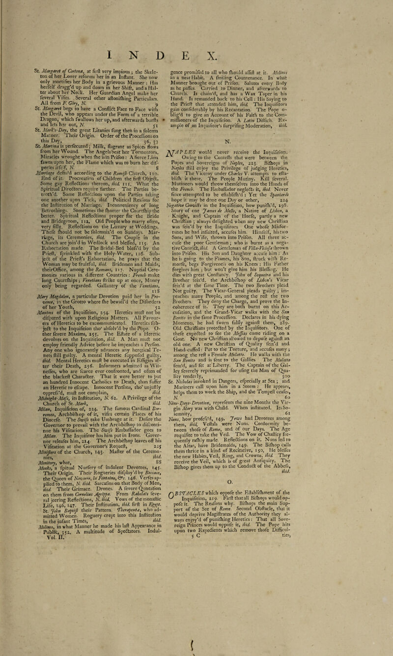 St. Margaret of Cortona, at firft very impious ; the Skele¬ ton of her Lover reforms her in an Inftant. She now only mortifies her Body in a grievous Manner: Has herfelf dragg’d up and down in her Shift, and a Hal¬ ter about her Neck. Her Guardian Angel make her feveral Vifits. Several other aftonifhing Particulars. All from F. Giry, N. 9 St. Margaret begs to have a Conflict Face to Face with the Devil, who appears under the Form of a terrible Dragon, which fwallows her up, and afterwards burfts and lets her out, N. 51 St. Mark's-Day, the great Litanies fung then in a folemn Manner. Their Origin. Order of the Procédions on this Day, 36, 5? St. Martina is perfecuted ; Milk, flagrant as Spices flows from her Wound. The Angels beat her Tormentors, Miracles wrought when fhe is in Prifon : A fierce Lion fawns upon her, the Flame which was to burn her dif- pcrles itfelf, N. S Marriage defin’d according to the Romijh Church, no. End of it. Procreation of Children the firft Object. Some gay Reflections thereon, ibid. hi. What the Spiritual Directors require farther. The Parties be¬ troth’d. Some Reflections upon the Parties taking one another upon Tick, ibid. Political Reafons for the Inftitution of Marriage. Inconveniency of long Betrothings. Sometimes the Shorter the Courrfhip the better. Spiritual Reflections proper for the Bride and Bridegroom, 112. Old People who marry often, very filly. Reflections on the Luxury at Weddings. Thefe fltould not be folemniz’d on Sundays. Mar¬ riage, its Ceremonies, ibid■ The Couple in the Church are join’d in Wedlock and blcfled, 115. An Exhortation made. The Bridal-Bed blefs’d by the Prieft, fprinkled with the Holy-Water, 116- Sub¬ ject of the Prieft’s Exhortation, he prays that the Woman may be fruitful, ibid. Bridemen and Maids, theirOffice, among the Romans, 117. Nuptial Cere¬ monies various in different Countries : French make long Courtfhips ; Venetians ftrike up at once, Money only being regarded. Gallantry of the Venetians, 118 Mary Magdalen, a particular Devotion paid her in Pro¬ vence, in the Grotto where fhe bewail'd the Diforders of her Youth, 52 Maxims of the Inquifition, 254. Heretics muft not be difputed with upon Religious Matters. All Favour¬ ers of Heretics to be excommunicated. Heretics fub- jcCt to the Inquifition tho’ abfolv’d by the Pope. Ci¬ ther fevere Maxims, 255:. The Eftate of a Heretic devolves on the Inquifition, ibid. A Man muft not employ friendly Advice before he impeaches a Perfon. Any one who ignorantly advances any heretical Te¬ nets ftill guilty. A mental Heretic fuppofed guilty, ibid. Mental Heretics muft be executed in Effigies af¬ ter their Death, 256. Informers admitted as Wit- ndfes, who are lcarce ever confronted, and often of the blackeft Character. That it were better to put an hundred Innocent Catholics to Death, than fuffer an Heretic to efcape. Innocent Perfons, tho’ unjuft !y opprefs’d, muft not complain, ibid. Midnight-Mafs, its Inftitution, N. 6 2. A Privilege of the Church of St. Mark, ibid. Milan, Inquifition of, 224. The famous Cardinal Bor- romeo, Archbiftiop of it, vifirs certain Places of his Diocefe. The Swift take Umbrage at it. Defire the Governor to prevail with the Archbifhop to difeonti- nue his Vifitation. The Swifs Embaflador goes to Milan. The Inquifitor has him put in Irons. Gover¬ nor releafes him, 224. The Archbifhop leaves off his Vifitation at the Governor’s Requeft, 22J Minifiers of the Church, 143. Mafter of the Ceremo¬ nies, ibid. Monitory, what, SS Monks, a fpitual Nurfery of ihdolent Devotees, 145. Their Origin. Their Rogueries difplay’d by Boccace, the Queen of Navarre, la Fontaine, &V. 146- Verfes ap¬ plied to them, N. ibid. Sarcafms on that Body of Men, ibid. Their Grimace. Drones. A fevere Quotation on them from Cornelius Agrippa. From Rabelais lève¬ rai jeering Reflections, N. ibid. Vows of themonaftic Life, 146, 147. Their Inftitution, ibid, firft in Egypt. St. John Baptifi their Pattern, fherapeuta, who ad¬ mitted Women. Roguery crept into this Inftitution in the infant Timés, _ ibid. Molinos, in what Manner he made his laft Appearance in Public, 352. A multitude of Spectators. Indul- Vol. II. gence promifed to all who Should aflift at it. Molinos in a neat Habit. A fmiling Countenance. In what Manner brought out of Prifon. Salutes every Body as he pafles. Carried to Dinner, and afterwards to Church. Is chain’d, and has a Wax Taper in his Hand. Is remanded back to his Cell : His Saying to the Prieft that attended him, ibid. The Inquifitors gain confiderably by his Recantation. The Pope o- blig’d to give an Account of his Faith to the Com- miffionersof the Inquifition. A Latin Diftich. Ex¬ ample of an Inquifitor’s furprifing Moderation, ibid. N. P LES would never receive the Inquifition. Owing to the Cornells that were between the Popes and Sovereigns of Naples, 223. Bifhops in Naples ftill enjoy the Privilege of judging Heretics, ibid. The Viceroy under Charles V. attempts to efta- blifli it there. The People Mutiny. Kill feveral. Mutineers would throw themfelves into the Hands of the French. The Embaflador negleCts it, ibid. Never fince attempted to be eftablifh’d : Yet the Spaniards hope it may be done one Day or other, 224 Negative Convifts in the Inquifition, how punifh’d, 298. Story of one James de Aiello, a Native of Lisbon, a Knight, and Captain of the Horfe, partly a new Chriftian ; always delighted when any new Chriftiau was feiz’d by the Inquifitors. One whole Misfor¬ tunes he had infulted, accufes him. Himfelf, his two Sons, and Wife, thrown into Prifon. All three ac- c.ufe the poor Gentleman ; who is burnt as a nega¬ tive ConviCt,ibid. A Gentleman of Villa-Viciofa thrown into Prifon. His Son and Daughter accufe him : As he is going to the Flames, his Son, ftruclc with Re- morfo, begs Forgivenefs on his Knees : His Father forgives him 5 but won’t give him his Blefling. He dies with great Conftancy. John of Secjueira and his Brother leiz’d. the Archbifhop of Lisbon's Vicar feiz’d at the fame Time. The two Brothers plead Not guilty. The Vicar-General pleads guilty ; im¬ peaches many People, and among the reft the two Brothers. They deny the Charge, and prove the In¬ coherence of it. They are both burnt on this Ac- cufation, and the Grand-Vicar walks with the San Benito in the fame Proceflion. Declares in his dying Moments, he had fworn falfly againft them, 2S9. Old Chriftians protected by the Inquifitors. One of thefe expeCted to fee the Mefiias come riding on a Goat. No new Chriftian allowed to depofe againft 3n old one. A new Chriftian of Quality feiz’d and Hand-cuffed: Put to the Torture, and accufos many ; among the reft a Female Mulatto. He walks with the San Benito and is font to the Gallies. The Mulatto foiz’d, and fot at Liberty. The Captain of the Gal¬ ley foverely reprimanded for ufing the Man of Qua¬ lity tenderly, _ > 300 St. Nicholas invoked in Dangers, efpecially at Sea ; and Mariners call upon him in a Storm : He appears, helps them to work the Ship, and the Tempeft ceafos, N. . 60 Nine-f)ays-Devoiion, reprefonts the nine Months the Vir¬ gin Alary was with Child. When inftituted. Its So¬ lemnity, 61 Nuns, how profefs’d, 149. Jews had Devotees among them, ibid. Veftals were Nuns. Conformity be¬ tween thofo of Rome, and of our Days. The Age requifite to take the Veil. The Vow of Chaftity fre¬ quently rafhly made. Reflections on it. Nuns led to the Altar, have Bridemaids, 149. The Biftiop calls them thrice in a kind of Recitative, 150. He blefles the new Habits, Veil, Ring, and Crowns, ibid. They receive the Veil, which is of great Antiquity. The Biftiop gives them up to the ConduCt of the AbbeSs, ibid. O. OBSTACLES which oppofe the Eftablifhment of the Inquifition, 219. Firft that all Bifttops would op- pofo it. The Reafons why. Bifttops the main Sup¬ port of the See of Rome. Second Obftacle, that it would deprive Magistrates of the Authority they al¬ ways enjoy’d of punifhing Heretics : That all Sove¬ reign Princes would oppofe it, ibid. The Pope hits upon two Expedients which remove thofo Difficul- 5 C ties, (