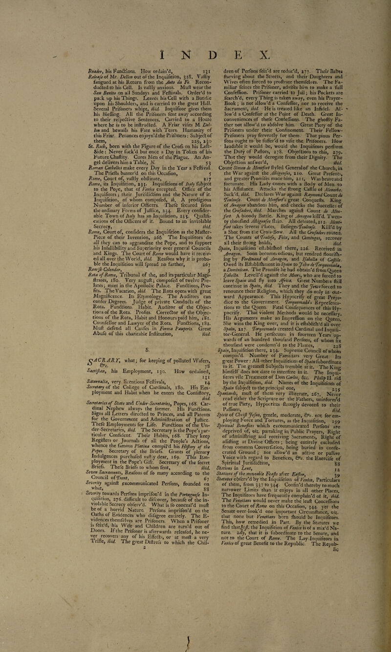 Reader, his Fundtions. How ordain’d, 151 Releafe of Mr. Delicti out of the Inquifition, 328. Vaftly fatigued at his Return from the Auto da Fe. Recon- dudtedto his Cell. Is vaftly anxious. Muft wear the San Benito on all Sundays and Fcftivals. Order’d to pack up his Things. Leaves his Cell with a Bundle upon his Shoulders, and is carried to the great Hall. Several Prifoners whipt, ibid. Inquifitor gives them his Bleffing. All the Prifoners fent away according to their rel'pedtive Sentences. Carried to a Houle where he is to be inftrudted. A Friar vifits M. Del- Ion and bewails his Fate with Tears. Humanity of this Friar. Penances enjoyn’d the Prifoners : Subject of them, 229, 230 St. Roch, born with the Figure of the Crofs on his Left- Side : Never fuck’d but once a Day in Token of bis Future Chaftity. Cures Men of the Plague. An An¬ gel delivers him a Table, N. 53 Roman Catholics make every Day in the Year a Feftival. The Priefts banter’d on this Occafion, 5 Rome, Court of, vaftly obftinate, 217 Rome, its Inquifition, 233. Inquifitions of Italy fubjedt to the Pope, that of Fenice excepted. Office of the Inquifitors ; their Jurifdidtion and the Nature of it. Inquifition, of whom compofed, ib. A prodigious Number of inferior Officers. Thele fecured from the ordinary Forms of Juftice, 234. Every confider- able Town of Italy has an Inquifition, 23 s- Qualifi¬ cations of the Officers of it. Bound to an inviolable Secrecy, ibid. Rome, Court of, confiders the Inquifition as the Mafter- Piece of their Invention, 266 The Inquifitors do all they can to aggrandize the Pope, and to fupport his Infallibility and Superiority over general Councils and Kings. The Court of Rome would have it receiv¬ ed all over the World, ibid. Reafons why it is proba¬ ble the Inquifition will fpread no farther, 267 Rom'fb Calendar, 5 Rota of Rome, Tribunal of the, and its particular Magi- ftrates, 180. Very auguft ; compofed of twelve Pre¬ lates; meet in the Apoltolic Palace. Functions, Pro¬ fits. The Vacation, ibid■ The Rota opens with great Magnificence. Its Etymology. The Auditors can confer Degrees. Judge of private Condüdts of the Rota. Fundfions. Habit. Auditor of the Objec¬ tions of the Rota. Profits. Corredtor of the Objec¬ tions of the Rota, Habit and Honours paid him, 181. Counfellor and Lawyer of the Rota. Fundtions, 182. Muft defend all Caufes in Forma Pauperis. Great Abufe of this charitable Inftitution, ibid. S. if- * 1 Ç^AC RARF, what; for keeping of polluted Wafers, 0 QPe. 7S Sacrijlan, his Employment, 130. How ordained, i ? i Saturnalia, very licentious Feftivals, 14 Secretary of the Coliege of Cardinals, 180. His Em¬ ployment and Habit when he enters the Conliftory, ibid. Secretaries of State and Under-Secretaries, Popes, 168. Car¬ dinal Nephew always the former. His Fundtions. Signs all Letters directed to Princes, and all Patents for the Government and Adminiftration of Juftice. Thefe Employments for Life. Functions of the Un¬ der-Secretaries, ibid. The Secretary is the Pope’s par¬ ticular Confident. Their Habits, 168. They keep Regifters or Journals of all the People’s Actions, whence the famous Platina compil’d his Hiflory of the Popes. Secretary of the Briefs. Grants of plenary Indulgences purchafed vaftly dear, 169. This Em¬ ployment in the Pope’s Gifc. Secretary of the fecret Briefs. Thefe Briefs to whom fent, ibid. Seven Sacraments, Reafons of fo many according to the Council offrent, Severity againft excommunicated Perfons, founded on what, _ 88 Severity towards Perfons imprifon’d in the Portuguefe In¬ quifition, 27 6. difficult to difeover, becaufe of the in¬ violable Secrecy oblerv’d. What is lo conceal’d muft be of a horrid Nature. Perlons imprifon’d on the Oaths of Evidences who dilagree entirely. The E- vidences themfelves are Prifoners. When a Prifoner is feiz’d, his Wife and Children are turn’d out of Doors. If the Prifoner is afterwards relealed, he ne¬ ver recovers'any of his Effedts, or at moft a very 1 rifle, ibid. The great Diftrefs to which the Chil¬ dren of Perfons feiz’d are reduc’d, 277. Their Babes ftarving about the Streets, and their Daughters and Wives often forced to proftrate themfelves. The Fa¬ miliar feizes the Prifoner, advil'es him to make a full Confeffion. Prifoner carried to Jail ; his Pockets are fearch’d, every Thing is taken away, even his Prayer- Book ; is not allow’d a Confeflor, nor to receive the Sacrament, ibid. He is treated like an Infidel. Al- - low’d a Confeflor at the Point of Death. Great In¬ conveniences of thefe Confeffions. The ghoftly Fa¬ ther not allow’d to abfolve him. Great Piety of the Prifoners under their Confinement. Their Fellow- Prifoners pray fervently for them. That pious Per¬ fons ought to be fuffer’d to vifit the. Prifoners. How laudable it would be, would the Inquifitors perform the Duty of Pallors, 278. Objedtions to this, 279. That they would derogate from their Dignity. The Objection anfwer’d, ibid. Count Simon de Montfort fly led General of the Church, in the War againft the Albigenfes, 210. Great Prefents, and greater Promifes made him, 211. Wasbraveand fortunate. His Lady comes with a Body of Men to his Afliitance. Attacks the ftrong Caftle ot Menerbe. Sack’d, ibid. Declares War againit Raymond Count de fouloufe. Count de Monfort's great Conquefts. King of Arragon abandons him, and checks the Succefles of the Crufaders, ibid. Marches againft Count de Mon- fort. A bloody Battle. King ot Arragon kill’d. Twen¬ ty thoufand Albigenfes flu in. All defeated,212. Mont- fort takes lèverai Places. Belieges fouloufe. Kill’d by a Shot from the Crois-Bow. All the Crufaders routed. The Counts of foulofe, Foix, and Cominges, recover ail their llrong holds, ibid. Spain, Inquifition eftabliffied there, 226. Received in Arragon. Soon become;» odious, but rendred flouriffi- ing by Ferdinand of Arragon, and Jfabella of Cafile. Owed its Eftablifhment in Spain to John deforquemada, a Dominican. The Promife he had obtain’d from Oueen Ifabelta. Levell’d againft the Moors, who are forced to leave Spam and fly into Africa. Great Numbeis dill continue in Spain, ibid. They and the fetus forced to renounce their Religion, which they do only in out¬ ward Appearance. This Hypocrily of great Preju¬ dice to the Government. Forquemadas RepreTenta¬ tions to the Queen. Fatal Confequences of this Hy- pocrify. That violent Methods would be neceflâryi His Arguments make an Impreffion on the Queen. She wins the King over, and ir is eftabliffi’d all over Spain, 227. Forquemada created Cardinal andlnquifi- tor-General. He perlecutes in fourteen Years up¬ wards of an hundred thoufand Perfons, of whom fix thoufand were condemn’d to the Flames, 22S Spain, Inquifition there, 234. Supreme Council of whom compos’d. Number of Familiars very Great. Its great Power : All other Inquifitions of djiw'wiubordinate to it. The greateft Subjedts tremble at it. The King himfelf does not dare to interfere in it. The Inqui¬ fitors vile Treatment of Don Carlos, &c. Philip II. rid by the Inquifition, ibid. Names of the Inquifitions of Spain fubjedt to the principal one, j Spaniards, moft of them very illiterate, 267. Never read either the Scripture or the Fathers, uninform'd of true Piety, Hypocrites ftrongly devoted to rhmr Pa fiions, jfa,. Spirit of Chrift Jefus, gentle, moderate, &c. not for em¬ ploying Force and Tortures, as tbe Inquifition, 199 Spiritual Benefices which excommunicated Perfons are deprived of, viz. partaking in Public Prayers, Right of adminiftring and receiving Sacraments, Right°of aififting at Divine Offices ; being entirely excluded from common ConverLrion, being buried in confe- crated Ground ; nor allow’d an adtive or pallive Voice with regard to Benefices, &c. the Exercife of Spiritual Jurifdidtion, g cj Stations in Lent, I2 Stations of the moveable Feafs after Eafcr, 39 Statutes cbferv’d by the Inquifition otVenice, Particulars ot them, from 337 to 344. Confin’d thereby to much narrower Limits than it enjoys in all other Places. The Inquifitors have frequently complain’d of it, ibid. The Fenetians would never make the leaft Conceffions to the Court of Rowe on this Occafion, 344. yet the Senate over-look’d one important Circumftance, viz- that none but Venetians born ffiould be Inquifitors. This, how remedied in Parr. By the Statutes we find thar,jij?. the Inquifition of Fenice is of a mix’d Na¬ ture. idly, that it is fubordinate to the Senate, and not to the Court of Rome. The Lay-Inquifitors in Venice of great Benefit to the Republic. The Repub¬ lic l }